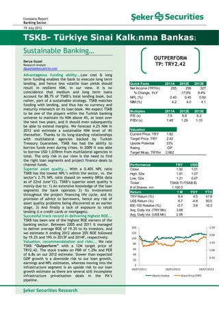 Company Report
Banking Sector
19 July 2012
Sustainable Banking…
Derya Guzel
Research Analyst
dguzel@sekeryatirim.com
Advantageous funding ability...Low cost & long
term funding enables the bank to execute long term
lending, and hence less volatile loan yields should
result in resilient NIM, in our view. It is no
coincidence that medium and long term loans
account for 88.7% of TSKB’s total lending book, but
rather, part of a sustainable strategy. TSKB matches
funding with lending, and thus has no currency and
maturity mismatch on its loan book. We expect TSKB
to be one of the players within the Turkish banking
universe to maintain its NIM above 4%, at least over
the next two years, and it should even subsequently
be able to extend margins. We forecast 4.2% NIM in
2012 and estimate a sustainable NIM level of 4%
thereafter. Thanks to its long-standing relationships
with multilateral agencies backed by Turkish
Treasury Guarantee, TSKB has had the ability to
borrow funds even during crises. In 2009 it was able
to borrow USD 1,039mn from multilateral agencies in
total. The only risk in our view is the need to find
the right loan segments and project finance deals to
channel funds.
Superior asset quality... With a 0.40% NPL ratio
TSKB has the lowest NPL’s within the sector, vs. the
sector’s 2.7% NPL ratio (based on weekly BRSA data
as of 22nd June’12). TSKB’s superior asset quality is
mainly due to: 1) An extensive knowledge of the loan
segments the bank operates 2) Its involvement
throughout the project financing life cycle, and its
provision of advice to borrowers, hence any risk of
asset quality problems being discovered at an earlier
stage, 3) And finally a lack of exposure to retail
lending (i.e credit cards or mortgages).
Successful track record in delivering highest ROE...
TSKB has been one of the highest ROE earners of the
banking sector. Between 2005 and 2011 it managed
to deliver average ROE of 19.3% to its investors. And
we estimate it ending 2012 above 20% ROE followed
by 19.2% and 19% in 2013F and 2014F, respectively.
Valuation, recommendatation and risks... We rate
TSKB “Outperform” with a 12M target price of
TRY2.42. The stock trades on PBR of 1.29x and PER
of 6.8x on our 2012 estimate. Slower than expected
GDP growth is a downside risk to our loan growth,
earnings and NPL estimates, whereas moving into the
infrastructure segment is an upside risk to our loan
growth estimate as there are several still incomplete
infrastructure privatisation deals in the PA’s
pipeline.
TSKB- Türkiye Sinai Kalkınma Bankası
Şeker Securities Research   
OUTPERFORM
TP: TRY2.42
‐
0.50
1.00
1.50
2.00
2.50
0
20
40
60
80
100
120
140
18/07/2011 18/01/2012 18/07/2012
Xbank relative Share Price (TRY)
Performance TRY USD
Close 1.82 1.01
High, 52w 1.91 1.07
Low, 52w 1.21 0.67
Ticker
# of Shares, mn 1,100.0
Return 1 M YOY YTD
TRY Return (%): 6.4 4.5 41.6
US$ Return (%): 6.7 -4.8 50.0
ISE-100 Relative (%): -0.7 3.8 16.3
Avg. Daily Vol. (TRY Mn): 3.68
Avg. Daily Vol. (US$ Mn): 2.06
TSKB.TI /TSKB.IS
Quick Facts 2011A 2012E 2013E
Net Income (TRYm) 255 299 327
% Change, YoY 17.0% 9.4%
NPL (%) 0.40 0.45 0.60
NIM (%) 4.2 4.0 4.1
Multiples 2011A 2012E 2013E
P/E (x) 7.9 6.8 6.2
P/BV (x) 1.48 1.29 1.10
Valuation
Current Price, TRY 1.82
Target Price, TRY 2.42
Upside Potential 33%
Rating OP
Target Mcap, TRYbn 2,662
 