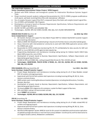 PROFESSIONAL EXPERIENCE
THE HARTFORD Hoboken, NJ May 2016 – Present
Senior Consultant/International Claims Project/ WINS Support
 Worked with WINS Software and homegrown systems for Underwriter Warehouse Systems Support
Team.
 Project involved research analysis coding and documentation for 150 CL COBOL program modifications
of all reports and feeds involving Policy files with international affiliation
 Use of complex Dynamic Logical Files DLF’s compound Query files feeds and complex Joined Logical files.
 Use of COBOL and Embedded SQL Programs
 Development of projects based on Business Requirements Specifications, Software Requirements and
Detailed Designed Specifications.
 AS/400 ILE RPG and COBOL and embedded SQL
 Technologies:, AS/400, RPG ILE COBOL OS/400, DB2, SQL, CLP, OS/400 IMPLEMENTER
EMBLEM HEALTH (GHI) New York, NY Jan 2016 –Apr 2016
Senior Analyst/Systems Support
 EDI Systems Analysis and support for Data Match Project MSP for Emblem Health/GHI Customer Support
have matching information.
 MedicareBCRC EDI Helpdesk/Troubleshootingin-bound callsfromBusinesses and authorized designees.
 Heavy interaction with internal/external community to assist with CMS /EMQ application process within
the COBSW web portal.
 Responsible for HIPPA compliance maintaining PHI, PII, FTI confidentiality for data security for GHP and
NGHP to insureCMS SSA and IRS agencies data sequencing.
 Programming development and maintenance including coding testing for Emblem Health COB-R Data
Match MSP project thru July of 2016.
 Development of projects based on Business Requirements Specifications, Software Requirements and
Detailed Designed Specifications.
 AS/400 ILE RPG and COBOL SQL, codingalongwith Mainframe JCL TSO, CICS EDI utilized.
 Technologies: MAINFRAME, TN3270 EXTRA X-TREME, JCL, CICS EDI, AS/400, RPG ILE COBOL OS/400,
DB2, SQL, CLP, OS/400
STEVE MADDEN, LTD Long Island City, NY Sept 2015 – Dec 2015
Senior Developer Analyst/Production Support
 Project Design development and maintenance including coding testing for all of Steve Madden related
RPG ILE systems and ongoing projects.
 Experienced with Pointof Sale systems retail operations includingInvoicing,Billing,AP, AR, GL, Sales
Analysis and Sales History.
 WMS systems work involving WarehouseInventory Operations includingItemAllocations,Transfers,
Receipts, Manifest.
 Development of projects based on Business Requirements Specifications, Software Requirements and
Detailed Designed Specifications.
 Third party O.R.S.I POS integration of e-commerce system for Retail support of Business.
 RPG and COBOL codingin ILE environment utilized.
 Use of ROBOT Job Scheduler
 Technologies: AS/400, RPG ILE COBOL OS/400, DB2, SQL, CLP, OS/400
FED EX Canonsburg, PA May 2015 – Sept 2015
Senior Developer Analyst/Production Support
 Project Design development and maintenance including coding testing for all of FedEx related RPG ILE
systems and ongoing projects.
 Experienced with Pointof Sale systems retail operations includingInvoicing,Billing,AP, AR, GL, Sales
Analysis and Sales History.
 WarehouseManagement System WMS for tasks for this projectincluded data synchronization replication
of updated packageinformation in real time from pickup,between transfer points and final destination to
all 4 regions Eastern,Central, Midwestern and Western.
 