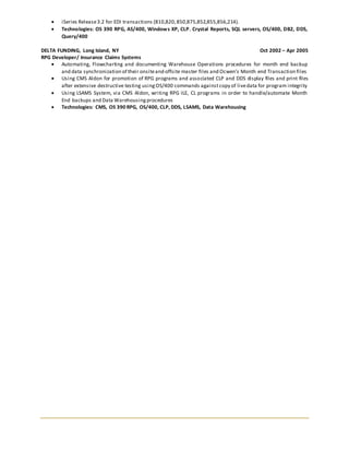  iSeries Release3.2 for EDI transactions (810,820,850,875,852,855,856,214).
 Technologies: OS 390 RPG, AS/400, Windows XP, CLP. Crystal Reports, SQL servers, OS/400, DB2, DDS,
Query/400
DELTA FUNDING, Long Island, NY Oct 2002 – Apr 2005
RPG Developer/ Insurance Claims Systems
 Automating, Flowcharting and documenting Warehouse Operations procedures for month end backup
and data synchronization of their onsiteand offsite master files and Ocwen’s Month end Transaction files
 Using CMS Aldon for promotion of RPG programs and associated CLP and DDS display files and print files
after extensive destructive testing usingOS/400 commands againstcopy of livedata for program integrity
 Using LSAMS System, via CMS Aldon, writing RPG ILE, CL programs in order to handle/automate Month
End backups and Data Warehousingprocedures
 Technologies: CMS, OS 390 RPG, OS/400, CLP, DDS, LSAMS, Data Warehousing
 
