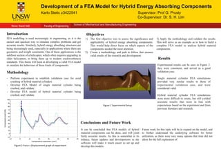 Development of a FEA Model for Hybrid Energy Absorbing Components	
  
Karlo Stetic z3422541 Supervisor: Prof G. Prusty
Co-Supervisor: Dr. S. H. Lim	
  
	
  
	
  
School of Mechanical and Manufacturing Engineering
Introduction	
  
FEA modelling is used increasingly in engineering, as it is the
easiest and quickest way to simulate complex problems and get
accurate results. Similarly, hybrid energy absorbing structures are
being increasingly used, especially in applications where there are
geometric and weight constraints. One of these applications is the
subfloor section of a helicopter, which often requires upgrading in
older helicopters, to bring them up to modern crashworthiness
standards. This thesis will look at developing a valid FEA model
to simulate the behaviour of these kinds of components.
Methodology
It can be concluded that FEA models of hybrid
material components can be done, and will yield
fairly accurate results. As this is somewhat in its
infancy, future updates and developments in the
software will make it much easier to set up and
develop this models.
-  Perform experiment to establish validation case for axial
crushing of hybrid material cylinders
-  Develop FEA Model of single material cylinder being
crushed, and validate
-  Develop FEA model of hybrid material cylinder being
crushed, and validate
Future work for this topic will be to expand on the model, and
to further understand the underlying software for better
utilization, as there were very many options that time did not
allow for the full exploration of.
Conclusions and Future Work
Experimental results can be seen in Figure 2.
they were consistent, and served as a good
validation case.
Single material cylinder FEA simulations
provided very similar results to those of
experimental validation case, and were
considered valid.
Hybrid material cylinder FEA simulations
were more difficult to create, but still yielded
accurate results that were in line with
expectations based on the experiment and from
previous literature and research.
Results
Objectives
1)  The first objective was to assess the significance and
applicability of hybrid energy absorbing components.
This would help direct focus on which aspects of the
components needed the most attention.
2)  Create a methodology and path to follow that ensures
valid results of the research and development.
3) Apply the methodology and validate the results.
This will serve as an example as to how to build a
complete FEA model to analyze hybrid material
components.
Figure	
  2	
  Force	
  v	
  Displacement	
  graph	
  of	
  experiment	
  
Figure	
  1	
  Experimental	
  Setup	
  
 