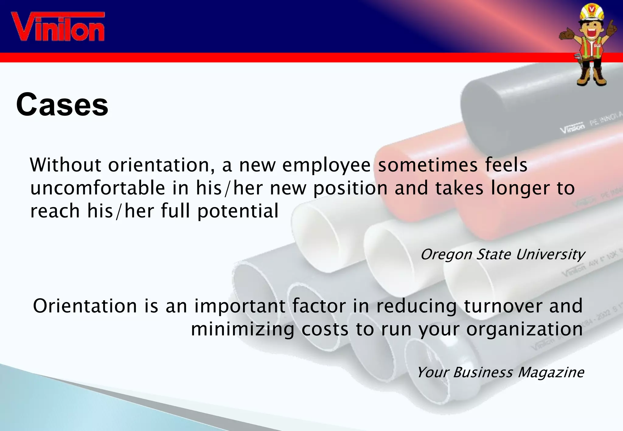 Cases
Without orientation, a new employee sometimes feels
uncomfortable in his/her new position and takes longer to
reach his/her full potential
Oregon State University
Orientation is an important factor in reducing turnover and
minimizing costs to run your organization
Your Business Magazine
 