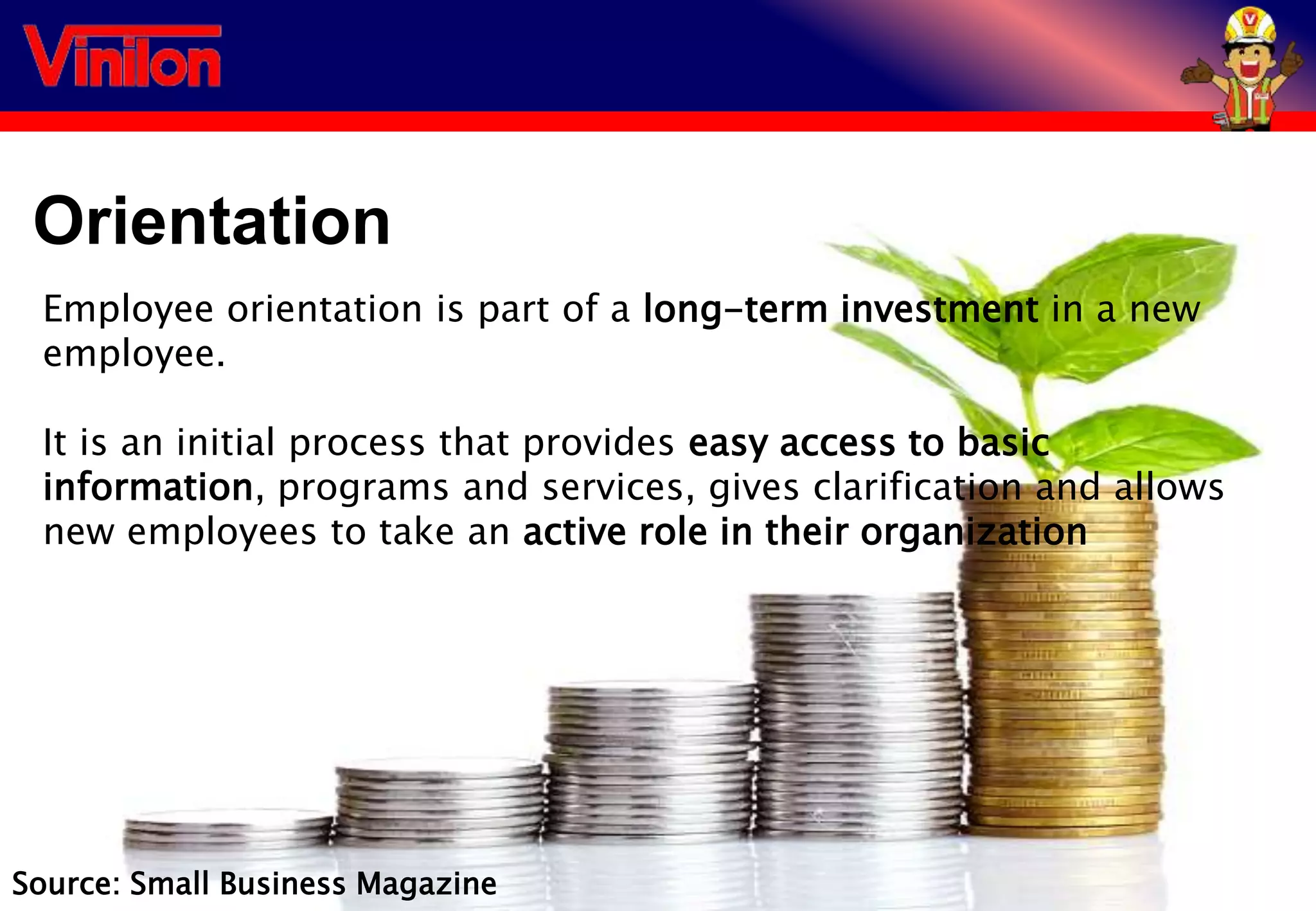 Orientation
Employee orientation is part of a long-term investment in a new
employee.
It is an initial process that provides easy access to basic
information, programs and services, gives clarification and allows
new employees to take an active role in their organization
Source: Small Business Magazine
 