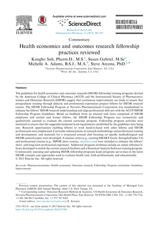 Commentary
Health economics and outcomes research fellowship
practices reviewed
Kangho Suh, Pharm.D., M.S.a
, Susan Gabriel, M.Sca
,
Michelle A. Adams, B.S.J., M.A.b
, Steve Arcona, PhD.a,*
a
Novartis Pharmaceuticals Corporation, East Hanover, NJ, USA
b
Write All, Inc., Sonoma, CA, USA
Summary
The guidelines for health economics and outcomes research (HEOR) fellowship training programs devised
by the American College of Clinical Pharmacy (ACCP) and the International Society of Pharmacoeco-
nomics and Outcomes Research (ISPOR) suggest that continuous improvements are made to ensure that
postgraduate training through didactic and professional experiences prepare fellows for HEOR research
careers. The HEOR Fellowship Program at Novartis Pharmaceuticals Corporation was standardized to
enhance the fellows’ HEOR research understanding and align professional skill sets with the ACCP-ISPOR
Fellowship Program Guidelines. Based on feedback from an internal task force comprised of HEOR
employees and current and former fellows, the HEOR Fellowship Program was normatively and
qualitatively assessed to evaluate the current curricular program. Fellowship program activities were
instituted to ensure that the suggested minimum level requirements established by the guidelines were being
met. Research opportunities enabling fellows to work hand-in-hand with other fellows and HEOR
professionals were emphasized. Curricular enhancements in research methodology and professional training
and development, and materials for a structured journal club focusing on speciﬁc methodological and
HEOR research topics were developed. A seminar series (e.g., creating SMART Goals, StrengthsFinder 2.0)
and professional courses (e.g., ISPOR short courses, statistics.com) were included to enhance the fellows’
short- and long-term professional experience. Additional program attributes include an online reference li-
brary developed to enrich the current research facilities and a Statistical Analysis Software training program.
Continuously assessing and updating HEOR fellowship programs keeps programs up-to-date in the latest
HEOR concepts and approaches used to evaluate health care, both professionally and educationally.
Ó 2015 Elsevier Inc. All rights reserved.
Keywords: Pharmacoeconomics; Health economics; Outcomes research; Fellowship; Program curriculum; Guidelines;
Improvements
Previous content presentation: The content of this editorial was presented at the Academy of Managed Care
Pharmacy (AMCP) 26th Annual Meeting, April 1–4, 2014, Tampa, FL.
* Corresponding author. Outcomes Research Methods & Analytics, US Health Economics & Outcomes Research,
Novartis Pharmaceuticals Corporation, One Health Plaza, East Hanover, NJ 07936-1080, USA. Tel.: þ1 862 778 5716,
þ1 862 246 0615 (mobile); fax: þ1 973 781 8265.
E-mail address: steve.arcona@novartis.com (S. Arcona).
1551-7411/$ - see front matter Ó 2015 Elsevier Inc. All rights reserved.
http://dx.doi.org/10.1016/j.sapharm.2014.07.006
Research in Social and
Administrative Pharmacy 11 (2015) 280–287
 