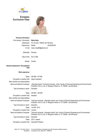 Page 1/10 - Curriculum vitae of
Harja Maria
For more information on Europass go to http://europass.cedefop.europa.eu
© European Union, 2004-2013 24082010
Europass
Curriculum Vitae
Personal information
First name(s) / Surname(s) Maria Harja
Address(es) 24, Sf Lazar, 700048, Iasi, Romania
Telephone(s) Mobile: 40722597497
E-mail maria_harja06@yahoo.com
Nationality Romana
Date of birth 06.12.1965
Gender Female
Desired employment / Occupational
field
Work experience
Dates 09/1990 - 07/1993
Occupation or position held Adjunct assistant
Main activities and responsibilities
Name and address of employer „Gheorghe Asachi” Technical University of Iasi, Faculty of Chemical Engineering and Environmental
Protection, Prof. dr. doc. D. Mangeron Street no. 73, 700050, Iasi (Romania)
Type of business or sector Education
Dates 09/1993 – 09/1997
Occupation or position held Assistant
Main activities and responsibilities
Name and address of employer Technical University „Gheorghe Asachi” Iasi, Faculty of Chemical Engineering and Environmental
Protection, Prof. dr. doc. D. Mangeron Street no. 73, 700050, Iasi (Romania)
Type of business or sector Education
Dates 10/1997 -2013
Occupation or position held Lecturer
Name and address of employer Technical University „Gheorghe Asachi” Iasi, Faculty of Chemical Engineering and Environmental
Protection, Prof. dr. doc. D. Mangeron Street no. 73, 700050, Iasi (Romania)
Type of business or sector Education
Dates 2013 - present
Occupation or position held Associate Professor
 