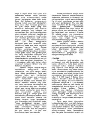 tampil di depan kelas, maka guru akan 
memberikan motivasi. Tahap berikutnya 
dalam model probing-prompting adalah 
menguji pemahaman siswa lebih lanjut. 
Siswa diuji kedalaman pemahamannya 
terhadap materi yang telah dibelajarkan. 
Setiap siswa akan mendapat pertanyaan 
dari guru terkait materi yang telah 
dibelajarkan. Pertanyaan yang diberikan 
adalah pertanyaan yang menggali dan 
mengarahkan. Guru menunjuk setiap siswa 
untuk menjawab pertanyaan. Apabila ada 
siswa yang kemampuannya rendah, maka 
akan diberikan pertanyaan lebih mudah 
daripada siswa yang memiliki kemampuan 
lebih. Guru selalu menggunakan 
pertanyaan yang lebih sederhana untuk 
membimbing siswa agar dapat menjawab 
pertanyaan dengan benar. Dengan 
demikian, kemampuan berpikir siswa 
senantiasa dikembangkan dalam proses ini. 
Sampai pada proses akhir pembelajaran, 
yaitu tahap mengajukan pertanyaan akhir 
kepada siswa. Pada tahap ini, seluruh 
siswa diberikan tes evaluasi berupa tes tulis 
terkait materi yang telah dibelajarkan. Tes 
ini merupakan salah satu ukuran bahwa 
siswa telah mencapai indikator yang telah 
ditetapkan atau belum. 
Berbeda dengan langkah-langkah 
pembelajaran menggunakan model 
konvensional, yaitu guru menjadi pelaku 
utama dalam pembelajaran. Pada saat 
memasuki kelas, guru mendominasi 
kegiatan belajar dengan cara berceramah 
untuk menjelaskan materi secara 
menyeluruh kepada siswa. Peserta didik 
menjadi penerima informasi yang pasif, 
yaitu hanya mendengar dan mencatat apa 
yang disampaikan oleh guru. Kemudian, 
setelah guru merasa telah menyampaikan 
materi secara keseluruhan, siswa disuruh 
untuk mengerjakan soal-soal yang 
dibacakan oleh guru. Sampai pada akhir 
pembelajaran, guru mengasumsikan bahwa 
setelah siswa menjawab soal-soal dan 
dibahas bersama, tujuan pembelajaran 
yang dicanangkan telah dicapai oleh siswa. 
Proses pembelajaran dengan model 
konvensional tidak menggunakan bantuan 
media pembelajaran. Belajar hanya 
memanfaatkan buku ajar dan penjelasan 
dari guru. Selain itu, LKS juga tidak 
dimanfaatkan dalam pembelajaran. 
Praktik pembelajaran dengan model 
konvensional seperti ini, sangat membatasi 
siswa untuk memahami dirinya sendiri dan 
mengembangkan potensi yang dimilikinya. 
Hal ini sudah bertentangan dengan salah 
satu tujuan pembelajaran IPA, yaitu agar 
siswa memahami diri dan lingkungannya. 
Model pembelajaran konvensional 
membuat peserta didik hanya belajar IPA 
sebagai produk, yaitu berupa fakta, konsep, 
dan generalisari, dan teori-teori. Padahal 
IPA sebagai proses yang mengarahkan 
siswa memiliki sikap ilmilah merupakan 
bagian yang sangat penting untuk 
memahami IPA sebagai produk. 
Semua paparan tersebut menjadi 
alasan pendukung bahwa model 
pembelajaran probing-prompting, memang 
logis lebih berpengaruh baik terhadap hasil 
belajar dibandingkan dengan model 
konvensional yang notabene hanya 
menstransformasi pengetahuan tanpa 
memperhatikan potensi siswa. 
PENUTUP 
Berdasarkan hasil penelitian dan 
pembahasan yang telah diungkapkan pada 
bagian sebelumnya, maka dapat diambil 
kesimpulan bahwa terdapat perbedaan 
yang signifikan hasil belajar IPA siswa 
antara kelompok siswa yang belajar dengan 
model pembelajaran probing-prompting dan 
kelompok siswa yang belajar dengan model 
pembelajaran konvensional pada siswa 
kelas V di SD Negeri 1 Sebatu tahun 
pelajaran 2012/2013. Hal ini dibuktikan 
dengan hasil belajar IPA siswa kelompok 
eksperimen dengan M = 23,13 tergolong 
kriteria sangat tinggi dan hasil belajar IPA 
siswa kelompok kontrol dengan M = 17,38 
tergolong kriteria sedang. Adanya 
perbedaan yang signifikan menunjukkan 
bahwa penerapan model pembelajaran 
probing-prompting lebih berpengaruh baik 
terhadap hasil belajar IPA siswa 
dibandingkan dengan model pembelajaran 
konvensional. 
Saran yang dapat disampaikan 
berdasarkan penelitian yang telah dilakukan 
yaitu: (1) sekolah-sekolah yang mengalami 
permasalahan rendahnya hasil belajar IPA, 
dapat menerapkan model pembelajaran 
probing-prompting dalam pembelajaran 
guna mengatasi permasalahan tersebut, (2) 
 