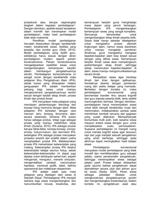 prosedural atau berupa seperangkat 
langkah dalam kegiatan pembelajaran”. 
Dengan demikian, apabila terjadi kesalahan 
dalam memilih dan menerapkan model 
pembelajaran, maka hasil pembelajaran 
tidak akan maksimal. 
Pemilihan model pembelajaran 
haruslah disesuaikan dengan karakteristik 
materi, karakteristik siswa, fasilitas yang 
tersedia, dan kondisi guru (Wati, 2010). 
Model pembelajaran yang dipilih guru, 
setidaknya harus sesuai dengan aliran 
pembelajaran modern seperti paham 
konstruktivisme. Paham konstruktivisme 
mengedepankan keaktifan siswa untuk 
mengembangkan kemampuan berpikir 
dalam membangun pengetahuannya 
sendiri. Pembelajaran konstruktivisme ini 
sangat cocok dengan karakteristik mata 
pelajaran Ilmu Pengetahuan Alam (IPA), 
sebab luaran yang diharapkan melalui 
penguasaan IPA adalah memberikan 
peluang bagi siswa untuk mampu 
mengkonstruksi pengetahuannnya sendiri 
sesuai dengan kaidah sikap ilmiah, proses 
ilmiah dan produk ilmiah. 
IPA merupakan mata pelajaran yang 
mendasari perkembangan teknologi dan 
konsep hidup harmonis dengan alam. Mata 
pelajaran IPA berkaitan dengan cara 
mencari tahu tentang fenomena alam 
secara sistematis. Dimensi IPA bukan 
hanya sebagai produk, tetapi juga sebagai 
proses yang mampu melahirkan sikap 
ilmiah (Sudana, 2010). IPA sebagai produk 
berupa fakta-fakta, konsep-konsep, prinsip-prinsip, 
hukum-hukum, dan teori-teori IPA, 
sedangkan IPA sebagai proses merupakan 
prosedur empirik dan analitik dalam usaha 
menghasilkan produk IPA. Melaksanakan 
proses IPA memerlukan keterampilan yang 
matang. Keterampilan proses IPA disebut 
keterampilan belajar seumur hidup, sebab 
keterampilan-keterampilan ini dapat juga 
dipakai untuk kehidupan sehari-hari, seperti 
mengamati, mengukur, menarik simpulan, 
mengendalikan variabel, merumuskan 
hipotesa, membuat grafik, tabel, definisi 
operasional dan melakukan eksperimen 
IPA adalah salah satu mata 
pelajaran yang dipelajari oleh siswa di 
Sekolah Dasar. Pembelajaran IPA menjadi 
wahana bagi siswa mengembangkan dan 
menumbuhkan inovasi, kreativitas, dan 
kemampuan berpikir guna menghadapi 
masa depan yang penuh tantangan. 
Pembelajaran IPA mengembangkan 
kemampuan siswa yang sangat kompleks. 
Semuanya berorientasi untuk 
mengembangkan sikap ilmiah peserta didik. 
Siswa tidak hanya sekedar dibelajarkan 
untuk mengetahui proses alamiah 
lingkungan alam, namun siswa diarahkan 
untuk mampu mengelola pemikiran 
ilmiahnya guna mengetahui mengapa 
kejadian-kejadian alam bisa terjadi sesuai 
dengan yang dilihat siswa. Kemampuan 
berpikir ilmiah siswa akan mempengaruhi 
perkembangan sikap ilmiah, sehingga 
setiap menemukan kejadian-kejadian di 
alam, siswa mampu mengomunikasikannya 
secara ilmiah. 
Menjadikan siswa agar bersikap 
ilmiah dan linier dengan aplikasinya, 
hendaknya disertai dengan pemberian 
ruang dan waktu belajar yang memadai. 
Berkaitan dengan konteks ini, maka 
pembelajaran konvensional yang 
berorientasi transfer ilmu secara kognitif 
dari guru kepada peserta didik, tentu sedikit 
memungkinkan berhasil. Dengan demikian, 
pembelajaran harus menempatkan siswa 
untuk lebih banyak beraktivitas mulai dari 
merencakan, melaksanakan sampai pada 
memikirkan kembali rencana dan gagasan 
yang sudah dilakukan. Memperbanyak 
komunikasi multi arah, baik sesama siswa 
maupun antara siswa dengan guru untuk 
menyelesaikan suatu permasalahan. 
Suasana pembelajaran ini menjadi ruang 
untuk menata kognitif siswa agar tersusun 
rapi dan juga menjadi sebuah pengalaman 
yang amat berharga, sehingga pada 
akhirnya dapat meningkatkan hasil belajar 
siswa. 
Pembelajaran konvensional 
merupakan model pembelajaran yang tidak 
inovatif dan menitikberatkan guru sebagai 
pelaku utama penstransfer pengetahuan, 
sehingga menempatkan siswa sebagai 
pelaku pasif. Proses belajar didasarkan 
pada asumsi bahwa pengetahuan dapat 
dipindahkan secara utuh dari pikiran guru 
ke siswa (Sadia, 2004). Peran siswa 
sebagai pebelajar dibatasi untuk 
mengkonstruksi pengetahuannya sendiri 
dan mengembangkan kreativitasnya. Dalam 
konteks ini, pengetahuan awal atau 
 