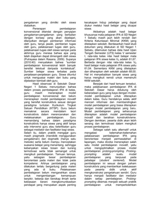 pengalaman yang dimiliki oleh siswa 
diabaikan. 
Penerapan pembelajaran 
konvensional ditandai dengan penyajian 
pengalaman-pengalaman yang berkaitan 
dengan konsep yang akan dipelajari, 
dilanjutkan dengan pemberian informasi 
oleh guru, tanya jawab, pemberian tugas 
oleh guru, pelaksanaan tugas oleh guru, 
pelaksanaan tugas oleh siswa sampai pada 
akhirnya guru merasa bahwa apa yang 
telah diajarkan dapat dimengerti oleh siswa 
(Putrayasa dalam Rasana, 2009). Suparya 
(2010:40) menyatakan bahwa “sumber 
pembelajaran konvensional lebih banyak 
bersifat tekstual daripada kontekstual”. 
Sumber belajar siswa terbatas pada 
penjelasan-penjelasan guru. Siswa dituntut 
untuk menguasai materi dari buku yang 
dijelaskan kembali oleh guru. 
Hasil observasi di Sekolah Dasar 
Negeri 1 Sebatu menunjukkan bahwa 
dalam proses pembelajaran IPA di kelas, 
guru masih menerapkan model 
pembelajaran konvensional dan belum 
menerapkan model pembelajaran inovatif 
yang bersifat konstruktivis sesuai dengan 
paradigma tuntutan Kurikulum Tingkat 
Satuan Pendidikan (KTSP). Guru belum 
memaknai secara mendalam teori 
konstruktivis dalam merencanakan dan 
melaksanakan pembelajaran. Guru 
memandang bahwa dalam paradigma 
konstruktivis hanya siswa yang aktif tanpa 
ada intervensi guru atau keterlibatan guru 
sebagai mediator dan fasilitator bagi siswa. 
Selain itu, dalam praktik mengajar guru 
masih pragmatik (mendidik menggunakan 
pengalaman) dan dogmatik (hanya satu 
metode) serta belum mampu menciptakan 
suasana belajar yang menantang, sehingga 
kebanyakan siswa bosan dan kurang 
termotivasi serta tidak semangat untuk 
mengikuti pembelajaran. Temuan lainnya, 
yaitu sebagian besar pembelajaran 
berorientasi pada materi dan tidak pada 
kompetensi. Artinya pembelajaran yang 
dilakukan terlalu bergantung pada materi 
yang ada di buku. Pelaksanaan 
pembelajaran belum mengarahkan siswa 
untuk mengembangan kemampuan 
berpikir, bekerja dan bersikap ilmiah serta 
kebiasaan berani mengkomunikasikan 
pendapat yang merupakan aspek penting 
kecakapan hidup pebelajar yang dapat 
diukur melalui hasil belajar yang dicapai 
siswa. 
Akibatnya adalah hasil belajar 
khususnya mata pelajaran IPA di SD Negeri 
1 Sebatu masih jauh lebih rendah dari 
Kriteria Ketuntasan Minimal (KKM) yang 
ditetapkan sekolah. Berdasarkan hasil studi 
dokumen yang dilakukan di SD Negeri 1 
Sebatu, ditemukan bahwa data hasil Ujian 
Tengah Semester (UTS) kelas V semester 
I, rata-rata kelas nilai hasil belajar mata 
pelajaran IPA siswa kelas VA adalah 61,67. 
Berbeda dengan nilai rata-rata kelas VB 
hasil belajar mata pelajaran IPA siswa yaitu 
61,04. Sementara KKM yang ditetapkan 
dan diharapkan oleh sekolah adalah 68,00. 
Hal ini menyebabkan banyak siswa yang 
harus mengikuti remidi untuk memenuhi 
KKM sekolah. 
Berpijak dari hasil temuan tersebut, 
maka pelaksanaan pembelajaran IPA di 
Sekolah Dasar harus didukung oleh 
keberadaan guru yang kaya dengan model-model 
pembelajaran untuk diterapkan 
dalam kelas. Guru hendaknya selalu aktif 
mencari informasi dan membandingkan 
model pembelajaran yang biasa diterapkan 
dengan model pembelajaran yang baru. 
Model pembelajaran yang seharusnya 
diterapkan adalah model pembelajaran 
inovatif dan beraliran konstruktivisme. 
Dengan demikian, peserta didik akan lebih 
senang dan termotivasi dalam mengikuti 
proses pembelajaran. 
Sebagai salah satu alternatif untuk 
mengatasi kelemahan-kelemahan 
pelaksanaan pembelajaran IPA yang 
berorientasi menjadi permasalahan di 
lapangan, maka dicoba menerapkan salah 
satu model pembelajaran inovatif, yaitu 
untuk mengoptimalkan proses model 
pembelajaran probing-prompting. Probing-prompting 
adalah suatu model 
pembelajaran yang berpusat pada 
pebelajar (student centered). Model 
pembelajaran ini sesuai dengan paham 
konstruktivis yang memberikan keleluasaan 
pada peserta didik untuk aktif 
mengkonstruksi pengetahuan sendiri. Guru 
hanya menjadi fasilitator dan mediator 
dalam setiap pembelajaran. Probing-prompting 
dikemas menjadi sebuah praktik 
pembelajaran untuk memperbolehkan 
 