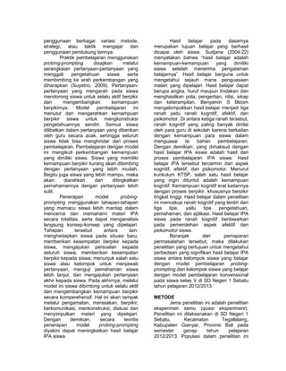 penggunaan berbagai variasi metode, 
strategi, atau taktik mengajar dan 
penggunaan pendukung lainnya. 
Praktik pembelajaran menggunakan 
probing-prompting disajikan melalui 
serangkaian pertanyaan-pertanyaan yang 
menggali pengetahuan siswa serta 
membimbing ke arah perkembangan yang 
diharapkan (Suyatno, 2009). Pertanyaan-pertanyaan 
yang mengarah pada siswa 
mendorong siswa untuk selalu aktif berpikir 
dan mengembangkan kemampuan 
berpikirnya. Model pembelajaran ini 
menutut dan mengarahkan kemampuan 
berpikir siswa untuk mengkonstruksi 
pengetahuannya sendiri. Semua siswa 
dilibatkan dalam pertanyaan yang diberikan 
oleh guru secara acak, sehingga seluruh 
siswa tidak bisa menghindar dari proses 
pembelajaran. Pembelajaran dengan model 
ini mengikuti perkembangan kemampuan 
yang dimiliki siswa. Siswa yang memiliki 
kemampuan berpikir kurang akan dibimbing 
dengan pertanyaan yang lebih mudah. 
Begitu juga siswa yang lebih mampu, maka 
akan diarahkan dan ditingkatkan 
pemahamannya dengan pertanyaan lebih 
sulit. 
Penerapan model probing-prompting 
menggunakan tahapan-tahapan 
yang memacu siswa lebih mantap dalam 
mencerna dan memahami materi IPA 
secara totalitas, serta dapat menganalisis 
langsung konsep-konsep yang dipelajari. 
Tahapan tersebut antara lain: 
menghadapkan siswa pada situasi baru, 
memberikan kesempatan berpikir kepada 
siswa, mengajukan persoalan kepada 
seluruh siswa, memberikan kesempatan 
berpikir kepada siswa, menunjuk salah satu 
siswa atau kelompok untuk menjawab 
pertanyaan, menguji pemahaman siswa 
lebih lanjut, dan mengajukan pertanyaan 
akhir kepada siswa. Pada akhirnya, melalui 
model ini siswa dibimbing untuk selalu aktif 
dan mengembangkan kemampuan berpikir 
secara komperehensif. Hal ini akan tampak 
melalui pengamatan, merasakan, berpikir, 
berkomunikasi, menkonstruksi, diskusi dan 
menyimpulkan materi yang dipelajari. 
Dengan demikian, secara teoritis 
penerapan model probing-prompting 
diyakini dapat meningkatkan hasil belajar 
IPA siswa. 
Hasil belajar pada dasarnya 
merupakan tujuan belajar yang berhasil 
dicapai oleh siswa. Sudjana (2004:22) 
menyatakan bahwa “hasil belajar adalah 
kemampuan-kemampuan yang dimiliki 
siswa setelah menerima pengalaman 
belajarnya”. Hasil belajar berguna untuk 
mengetahui sejauh mana penguasaan 
materi yang dipelajari. Hasil belajar dapat 
berupa angka, huruf maupun tindakan dan 
menghasilkan pola, pengertian, nilai, sikap 
dan keterampilan. Benyamin S Bloom 
mengelompokkan hasil belajar menjadi tiga 
ranah yaitu ranah kognitif, afektif, dan 
psikomotor. Di antara ketiga ranah tersebut, 
ranah kognitif yang paling banyak dinilai 
oleh para guru di sekolah karena berkaitan 
dengan kemampuan para siswa dalam 
menguasai isi bahan pembelajaran. 
Dengan demikian, yang dimaksud dengan 
hasil belajar IPA siswa adalah hasil dari 
proses pembelajaran IPA siswa. Hasil 
belajar IPA tersebut tercermin dari aspek 
kognitif, afektif, dan psikomotor. Menurut 
kurikulum KTSP, salah satu hasil belajar 
yang ingin dituntut adalah kemampuan 
kognitif. Kemampuan kognitif erat kaitannya 
dengan proses berpikir, khususnya berpikir 
tingkat tinggi. Hasil belajar dalam penelitian 
ini mencakup ranah kognitif yang terdiri dari 
tiga tipe, yaitu tipe pengetahuan, 
pemahaman, dan aplikasi. Hasil belajar IPA 
siswa pada ranah kognitif berdasarkan 
pada pemerolehan aspek afektif dan 
psikomotor siswa. 
Beranjak dari pemaparan 
permasalahan tersebut, maka dilakukan 
penelitian yang bertujuan untuk mengetahui 
perbedaan yang signifikan hasil belajar IPA 
siswa antara kelompok siswa yang belajar 
dengan model pembelajaran probing-prompting 
dan kelompok siswa yang belajar 
dengan model pembelajaran konvensional 
pada siswa kelas V di SD Negeri 1 Sebatu 
tahun pelajaran 2012/2013. 
METODE 
Jenis penelitian ini adalah penelitian 
eksperimen semu (quasi eksperiment). 
Penelitian ini dilaksanakan di SD Negeri 1 
Sebatu, Kecamatan Tegallalang, 
Kabupaten Gianyar, Provinsi Bali pada 
semester genap tahun pelajaran 
2012/2013. Populasi dalam penelitian ini 
 