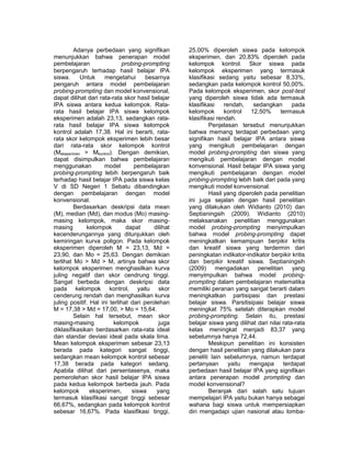 Adanya perbedaan yang signifikan 
menunjukkan bahwa penerapan model 
pembelajaran probing-prompting 
berpengaruh terhadap hasil belajar IPA 
siswa. Untuk mengetahui besarnya 
pengaruh antara model pembelajaran 
probing-prompting dan model konvensional, 
dapat dilihat dari rata-rata skor hasil belajar 
IPA siswa antara kedua kelompok. Rata-rata 
hasil belajar IPA siswa kelompok 
eksperimen adalah 23,13, sedangkan rata-rata 
hasil belajar IPA siswa kelompok 
kontrol adalah 17,38. Hal ini berarti, rata-rata 
skor kelompok eksperimen lebih besar 
dari rata-rata skor kelompok kontrol 
(Meksperimen > Mkontrol). Dengan demikian, 
dapat disimpulkan bahwa pembelajaran 
menggunakan model pembelajaran 
probing-prompting lebih berpengaruh baik 
terhadap hasil belajar IPA pada siswa kelas 
V di SD Negeri 1 Sebatu dibandingkan 
dengan pembelajaran dengan model 
konvensional. 
Berdasarkan deskripsi data mean 
(M), median (Md), dan modus (Mo) masing-masing 
kelompok, maka skor masing-masing 
kelompok dapat dilihat 
kecenderungannya yang ditunjukkan oleh 
kemiringan kurva poligon. Pada kelompok 
eksperimen diperoleh M = 23,13, Md = 
23,90, dan Mo = 25,63. Dengan demikian 
terlihat Mo > Md > M, artinya bahwa skor 
kelompok eksperimen menghasilkan kurva 
juling negatif dan skor cendrung tinggi. 
Sangat berbeda dengan deskripsi data 
pada kelompok kontrol, yaitu skor 
cenderung rendah dan menghasilkan kurva 
juling positif. Hal ini terlihat dari perolehan 
M = 17,38 > Md = 17,00, > Mo = 15,64. 
Selain hal tersebut, mean skor 
masing-masing kelompok juga 
diklasifikasikan berdasarkan rata-rata ideal 
dan standar deviasi ideal pada skala lima. 
Mean kelompok eksperimen sebesar 23,13 
berada pada kategori sangat tinggi, 
sedangkan mean kelompok kontrol sebesar 
17,38 berada pada kategori sedang. 
Apabila dilihat dari persentasenya, maka 
pemerolehan skor hasil belajar IPA siswa 
pada kedua kelompok berbeda jauh. Pada 
kelompok eksperimen, siswa yang 
termasuk klasifikasi sangat tinggi sebesar 
66,67%, sedangkan pada kelompok kontrol 
sebesar 16,67%. Pada klasifikasi tinggi, 
25,00% diperoleh siswa pada kelompok 
eksperimen, dan 20,83% diperoleh pada 
kelompok kontrol. Skor siswa pada 
kelompok eksperimen yang termasuk 
klasifikasi sedang yaitu sebesar 8,33%, 
sedangkan pada kelompok kontrol 50,00%. 
Pada kelompok eksperimen, skor post-test 
yang diperoleh siswa tidak ada termasuk 
klasifikasi rendah, sedangkan pada 
kelompok kontrol 12,50% termasuk 
klasifikasi rendah. 
Penjelasan tersebut menunjukkan 
bahwa memang terdapat perbedaan yang 
signifikan hasil belajar IPA antara siswa 
yang mengikuti pembelajaran dengan 
model probing-prompting dan siswa yang 
mengikuti pembelajaran dengan model 
konvensional. Hasil belajar IPA siswa yang 
mengikuti pembelajaran dengan model 
probing-prompting lebih baik dari pada yang 
mengikuti model konvensional. 
Hasil yang diperoleh pada penelitian 
ini juga sejalan dengan hasil penelitian 
yang dilakukan oleh Widianto (2010) dan 
Septianingsih (2009). Widianto (2010) 
melaksanakan penelitian menggunakan 
model probing-prompting menyimpulkan 
bahwa model probing-prompting dapat 
meningkatkan kemampuan berpikir kritis 
dan kreatif siswa yang terdermin dari 
peningkatan indikator-indikator berpikir kritis 
dan berpikir kreatif siswa. Septianingsih 
(2009) mengadakan penelitian yang 
menyimpulkan bahwa model probing-prompting 
dalam pembelajaran matematika 
memiliki peranan yang sangat berarti dalam 
meningkatkan partisipasi dan prestasi 
belajar siswa. Parsitisipasi belajar siswa 
meningkat 75% setelah diterapkan model 
probing-prompting. Selain itu, prestasi 
belajar siswa yang dilihat dari nilai rata-rata 
kelas meningkat menjadi 83,37 yang 
sebelumnya hanya 72,44. 
Meskipun penelitian ini konsisten 
dengan hasil penelitian yang dilakukan para 
peneliti lain sebelumnya, namun terdapat 
pertanyaan yaitu mengapa terdapat 
perbedaan hasil belajar IPA yang signifikan 
antara penerapan model prompting dan 
model konvensional? 
Beranjak dari salah satu tujuan 
mempelajari IPA yaitu bukan hanya sebagai 
wahana bagi siswa untuk mempersiapkan 
diri mengadapi ujian nasional atau lomba- 
 