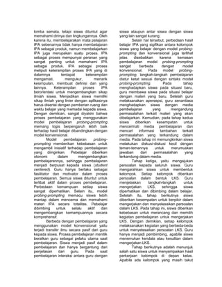 lomba semata, tetapi siswa dituntut agar 
memahami dirinya dan lingkungannya. Oleh 
karena itu, membelajarakan mata pelajaran 
IPA sebenarnya tidak hanya membelajaran 
IPA sebagai produk, namun membelajarkan 
IPA juga merupakan suatu proses. IPA 
sebagai proses mempunyai peranan yang 
sangat penting untuk memahami IPA 
sebagai produk. IPA sebagai proses 
meliputi keterampilan proses IPA yang di 
dalamnya terdapat keterampilan 
mengamati, mengukur, menarik 
kesimpulan, membuat definisi dan yang 
lainnya. Keterampilan proses IPA 
berorientasi untuk mengembangkan sikap 
ilmiah siswa. Menjadikan siswa memiliki 
sikap ilmiah yang linier dengan aplikasinya 
harus disertai dengan pemberian ruang dan 
waktu belajar yang memadai kepada siswa. 
Dengan demikian, sangat diyakini bahwa 
proses pembelajaran yang menggunakan 
model pembelajaran probing-prompting 
memang logis berpengaruh lebih baik 
terhadap hasil belajar dibandingkan dengan 
model konvensional. 
Model pembelajaran probing-prompting 
memberikan kebebasan untuk 
mengambil inisiatif terhadap pembelajaran 
yang diinginkan. Pebelajar diberikan 
otonomi dalam mengembangkan 
pembelajarannya, sehingga pembelajaran 
menjadi berpusat kepada siswa (student 
centered). Guru hanya berlaku sebagai 
fasilitator dan motivator dalam proses 
pembelajaran. Semua siswa dituntut untuk 
terlibat aktif dalam proses pembelajaran. 
Perbedaan kemampuan setiap siswa 
sangat diperhatikan. Selain itu, model 
probing-prompting memacu siswa lebih 
mantap dalam mencerna dan memahami 
materi IPA secara totalitas. Pebelajar 
dibimbing untuk selalu aktif dan 
mengembangkan kemampuannya secara 
komprehensif. 
Berbeda dengan pembelajaran yang 
menggunakan model konvensional yaitu 
terjadi transfer ilmu secara pasif dari guru 
kepada siswa. Proses pembelajaran menitik 
beratkan guru sebagai pelaku utama saat 
pembelajaran. Siswa menjadi pasif dalam 
pembelajaran dan hanya bergantung dari 
penjelasan dari guru. Pada saat 
pembelajaran interaksi antara guru dengan 
siswa ataupun antar siswa dengan siswa 
yang lain sangat kurang. 
Selain hal tersebut, perbedaan hasil 
belajar IPA yang sigifikan antara kolompok 
siswa yang belajar dengan model probing-prompting 
dan konvensional juga terlihat 
jelas disebabkan karena kemasan 
pembelajaran model probing-prompting 
sangat berbeda dengan model 
konvensional. Pada model probing-prompting, 
langkah-langkah pembelajaran 
diatur ketat sesuai dengan sintaks model 
probing-prompting. Pada tahap 
menghadapkan siswa pada situasi baru, 
guru membawa siswa pada situasi belajar 
dengan materi yang baru. Setelah guru 
melaksanakan apersepsi, guru senantiasa 
menghadapkan siswa dengan media 
pembelajaran yang mengandung 
permasalahan terkait materi yang akan 
dibelajarkan. Kemudian, pada tahap kedua 
siswa diberikan kesempatan untuk 
mencermati media pembelajaran dan 
mencari informasi tambahan terkait 
permasalahan yang terkandung dalam 
media. Pada tahap ini memungkinkan siswa 
melakukan diskusi-diskusi kecil dengan 
teman-temannya untuk merumuskan 
jawaban dari permasalahan yang 
terkandung dalam media. 
Tahap ketiga, yaitu mengajukan 
persoalan kepada seluruh siswa. Guru 
mengarahkan siswa untuk membentuk 
kelompok. Setiap kelompok diberikan 
persoalan dalam bentuk LKS. Guru 
menjelaskan langkah-langkah untuk 
mengerjakan LKS, sehingga siswa 
diperhatikan dan dibimbing dalam belajar. 
Setelah itu, tahap berikutnya siswa 
diberikan kesempatan untuk berpikir dalam 
mengerjakan dan menyelesaikan persoalan 
dalam LKS. Pada tahap ini, siswa diberikan 
kebebasan untuk merancang dan memilih 
kegiatan pembelajaran untuk mengerjakan 
LKS. Dengan demikian, setiap kelompok 
melaksanakan kegiatan yang berbeda-beda 
untuk menyelesaikan persoalan LKS. Guru 
hanya menjadi pembimbing, apabila siswa 
menemukan kendala atau kesulitan dalam 
mengerjakan LKS. 
Tahap berikutnya adalah menunjuk 
salah satu siswa untuk menyampaikan hasil 
perkerjaan kelompok di depan kelas. 
Apabila ada kelompok yang masih takut 
 