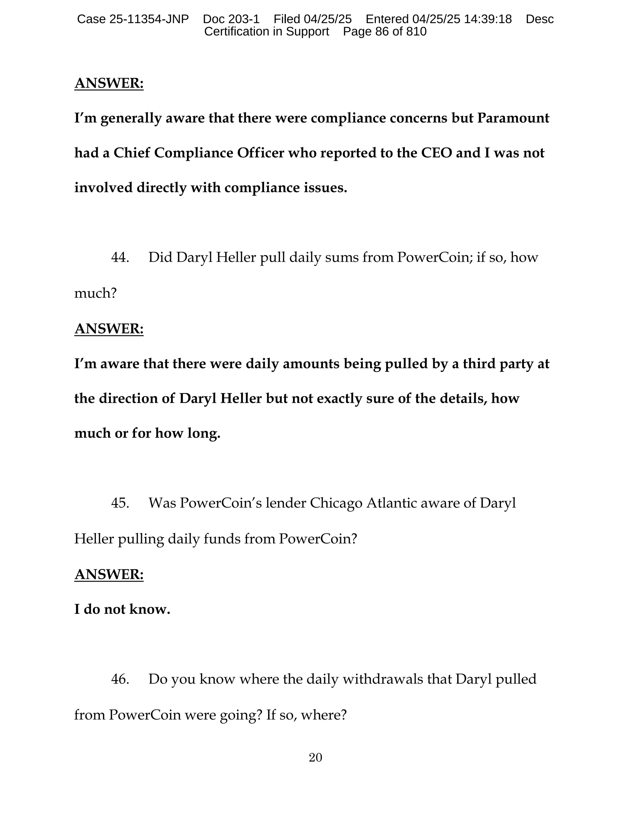 20
ANSWER:
I’m generally aware that there were compliance concerns but Paramount
had a Chief Compliance Officer who reported to the CEO and I was not
involved directly with compliance issues.
44. Did Daryl Heller pull daily sums from PowerCoin; if so, how
much?
ANSWER:
I’m aware that there were daily amounts being pulled by a third party at
the direction of Daryl Heller but not exactly sure of the details, how
much or for how long.
45. Was PowerCoin’s lender Chicago Atlantic aware of Daryl
Heller pulling daily funds from PowerCoin?
ANSWER:
I do not know.
46. Do you know where the daily withdrawals that Daryl pulled
from PowerCoin were going? If so, where?
Case 25-11354-JNP Doc 203-1 Filed 04/25/25 Entered 04/25/25 14:39:18 Desc
Certification in Support Page 86 of 810
 