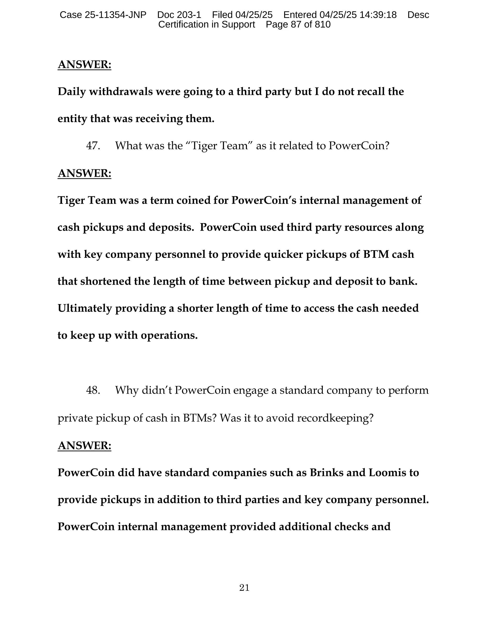 21
ANSWER:
Daily withdrawals were going to a third party but I do not recall the
entity that was receiving them.
47. What was the “Tiger Team” as it related to PowerCoin?
ANSWER:
Tiger Team was a term coined for PowerCoin’s internal management of
cash pickups and deposits. PowerCoin used third party resources along
with key company personnel to provide quicker pickups of BTM cash
that shortened the length of time between pickup and deposit to bank.
Ultimately providing a shorter length of time to access the cash needed
to keep up with operations.
48. Why didn’t PowerCoin engage a standard company to perform
private pickup of cash in BTMs? Was it to avoid recordkeeping?
ANSWER:
PowerCoin did have standard companies such as Brinks and Loomis to
provide pickups in addition to third parties and key company personnel.
PowerCoin internal management provided additional checks and
Case 25-11354-JNP Doc 203-1 Filed 04/25/25 Entered 04/25/25 14:39:18 Desc
Certification in Support Page 87 of 810
 