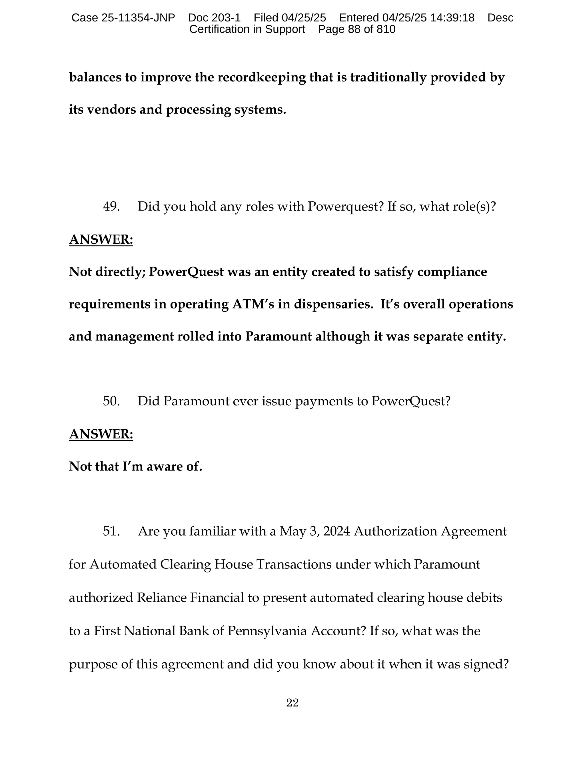 22
balances to improve the recordkeeping that is traditionally provided by
its vendors and processing systems.
49. Did you hold any roles with Powerquest? If so, what role(s)?
ANSWER:
Not directly; PowerQuest was an entity created to satisfy compliance
requirements in operating ATM’s in dispensaries. It’s overall operations
and management rolled into Paramount although it was separate entity.
50. Did Paramount ever issue payments to PowerQuest?
ANSWER:
Not that I’m aware of.
51. Are you familiar with a May 3, 2024 Authorization Agreement
for Automated Clearing House Transactions under which Paramount
authorized Reliance Financial to present automated clearing house debits
to a First National Bank of Pennsylvania Account? If so, what was the
purpose of this agreement and did you know about it when it was signed?
Case 25-11354-JNP Doc 203-1 Filed 04/25/25 Entered 04/25/25 14:39:18 Desc
Certification in Support Page 88 of 810
 