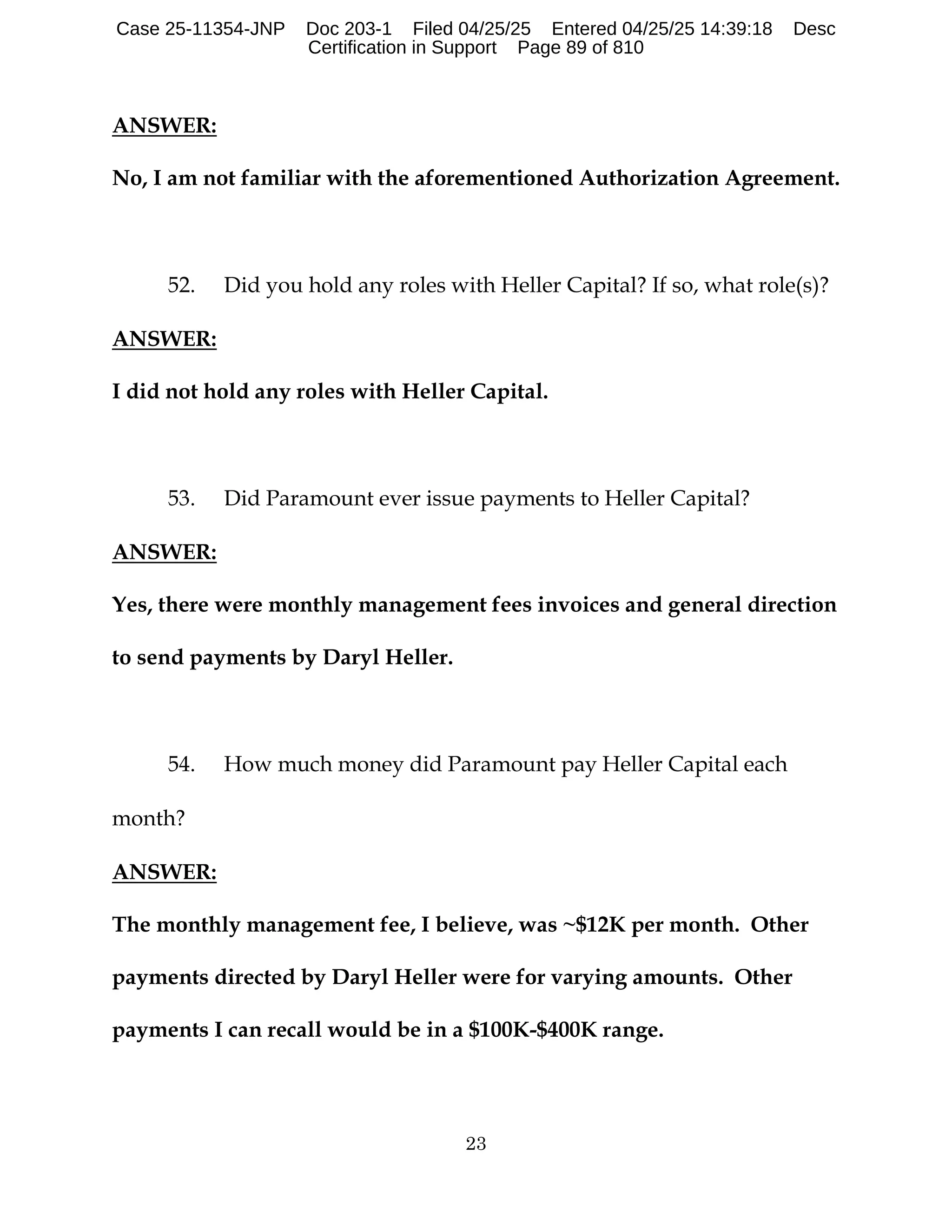 23
ANSWER:
No, I am not familiar with the aforementioned Authorization Agreement.
52. Did you hold any roles with Heller Capital? If so, what role(s)?
ANSWER:
I did not hold any roles with Heller Capital.
53. Did Paramount ever issue payments to Heller Capital?
ANSWER:
Yes, there were monthly management fees invoices and general direction
to send payments by Daryl Heller.
54. How much money did Paramount pay Heller Capital each
month?
ANSWER:
The monthly management fee, I believe, was ~$12K per month. Other
payments directed by Daryl Heller were for varying amounts. Other
payments I can recall would be in a $100K-$400K range.
Case 25-11354-JNP Doc 203-1 Filed 04/25/25 Entered 04/25/25 14:39:18 Desc
Certification in Support Page 89 of 810
 