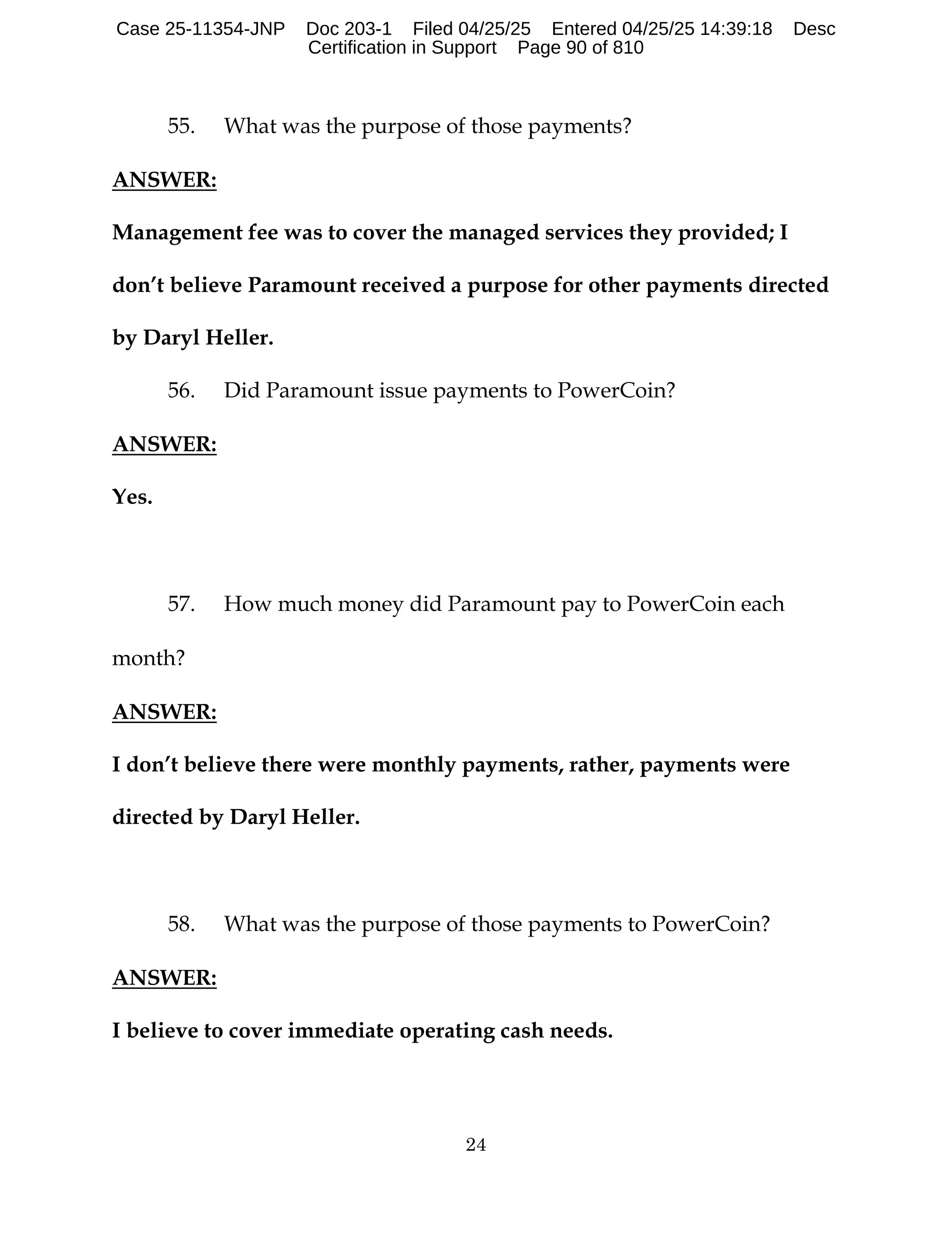 24
55. What was the purpose of those payments?
ANSWER:
Management fee was to cover the managed services they provided; I
don’t believe Paramount received a purpose for other payments directed
by Daryl Heller.
56. Did Paramount issue payments to PowerCoin?
ANSWER:
Yes.
57. How much money did Paramount pay to PowerCoin each
month?
ANSWER:
I don’t believe there were monthly payments, rather, payments were
directed by Daryl Heller.
58. What was the purpose of those payments to PowerCoin?
ANSWER:
I believe to cover immediate operating cash needs.
Case 25-11354-JNP Doc 203-1 Filed 04/25/25 Entered 04/25/25 14:39:18 Desc
Certification in Support Page 90 of 810
 