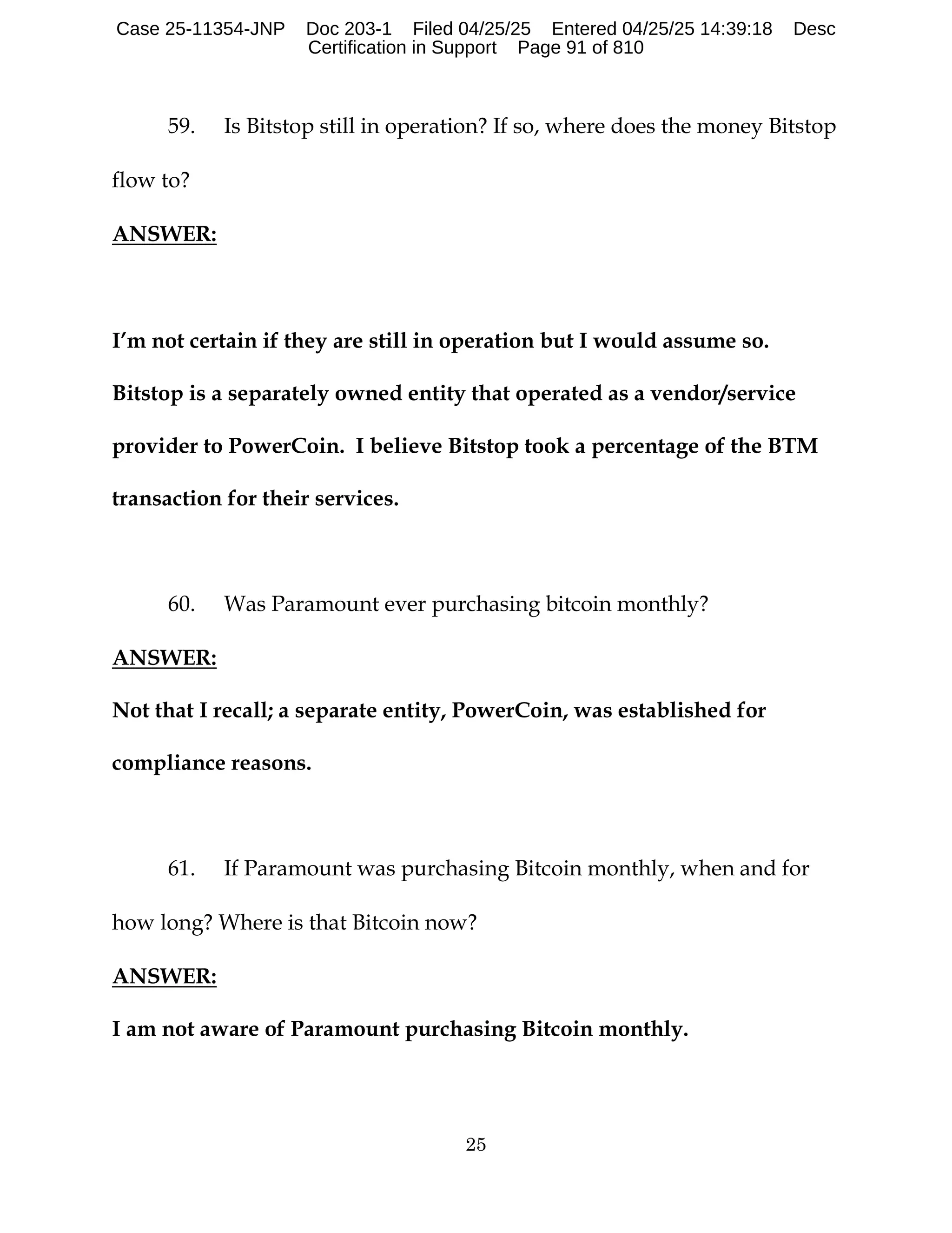 25
59. Is Bitstop still in operation? If so, where does the money Bitstop
flow to?
ANSWER:
I’m not certain if they are still in operation but I would assume so.
Bitstop is a separately owned entity that operated as a vendor/service
provider to PowerCoin. I believe Bitstop took a percentage of the BTM
transaction for their services.
60. Was Paramount ever purchasing bitcoin monthly?
ANSWER:
Not that I recall; a separate entity, PowerCoin, was established for
compliance reasons.
61. If Paramount was purchasing Bitcoin monthly, when and for
how long? Where is that Bitcoin now?
ANSWER:
I am not aware of Paramount purchasing Bitcoin monthly.
Case 25-11354-JNP Doc 203-1 Filed 04/25/25 Entered 04/25/25 14:39:18 Desc
Certification in Support Page 91 of 810
 