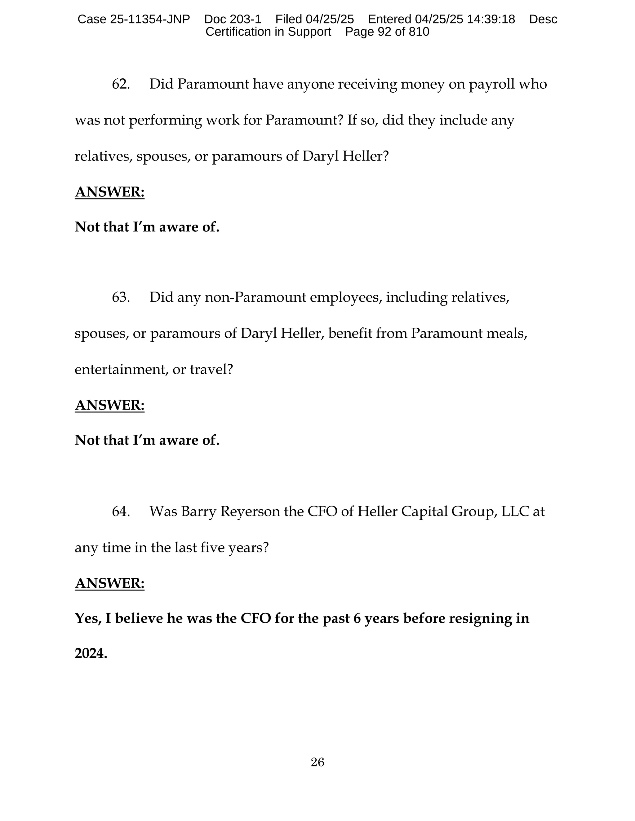 26
62. Did Paramount have anyone receiving money on payroll who
was not performing work for Paramount? If so, did they include any
relatives, spouses, or paramours of Daryl Heller?
ANSWER:
Not that I’m aware of.
63. Did any non-Paramount employees, including relatives,
spouses, or paramours of Daryl Heller, benefit from Paramount meals,
entertainment, or travel?
ANSWER:
Not that I’m aware of.
64. Was Barry Reyerson the CFO of Heller Capital Group, LLC at
any time in the last five years?
ANSWER:
Yes, I believe he was the CFO for the past 6 years before resigning in
2024.
Case 25-11354-JNP Doc 203-1 Filed 04/25/25 Entered 04/25/25 14:39:18 Desc
Certification in Support Page 92 of 810
 