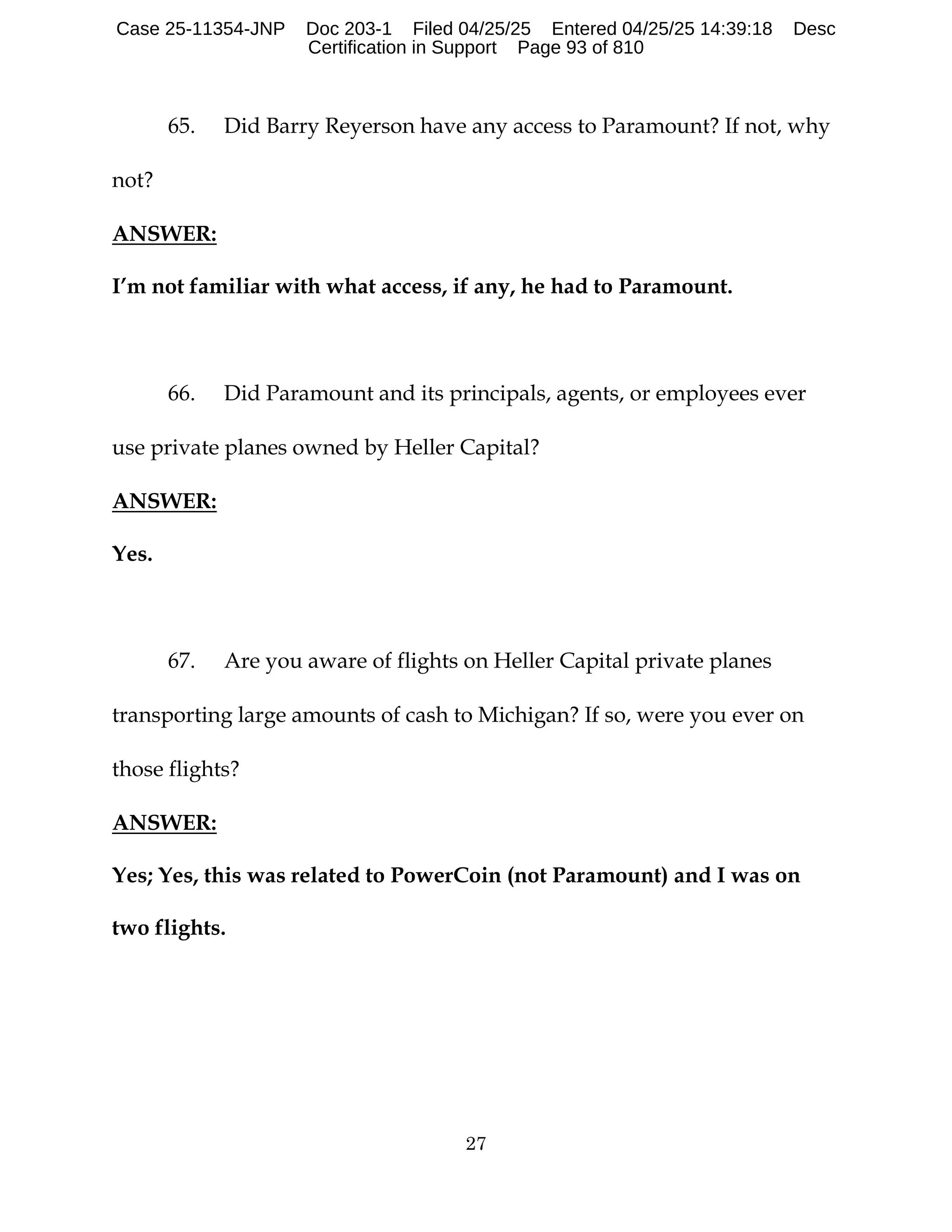 27
65. Did Barry Reyerson have any access to Paramount? If not, why
not?
ANSWER:
I’m not familiar with what access, if any, he had to Paramount.
66. Did Paramount and its principals, agents, or employees ever
use private planes owned by Heller Capital?
ANSWER:
Yes.
67. Are you aware of flights on Heller Capital private planes
transporting large amounts of cash to Michigan? If so, were you ever on
those flights?
ANSWER:
Yes; Yes, this was related to PowerCoin (not Paramount) and I was on
two flights.
Case 25-11354-JNP Doc 203-1 Filed 04/25/25 Entered 04/25/25 14:39:18 Desc
Certification in Support Page 93 of 810
 