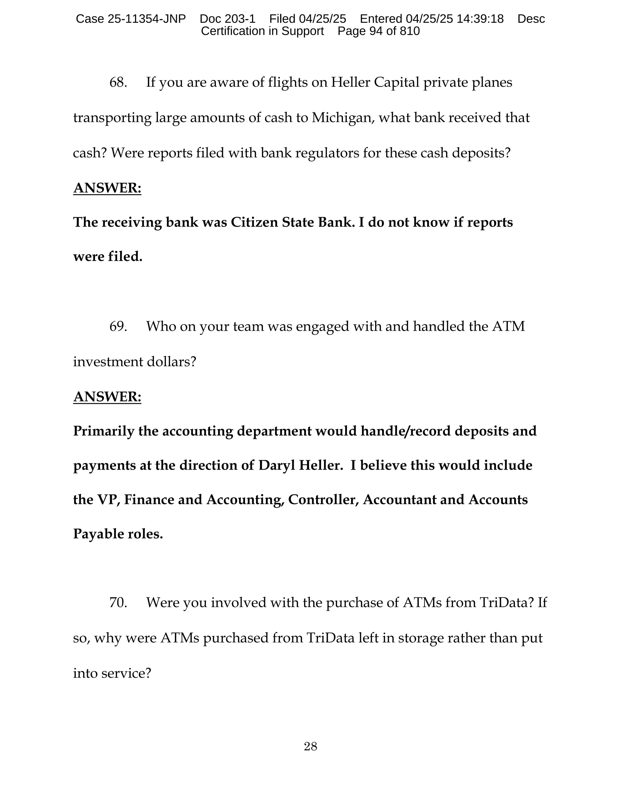 28
68. If you are aware of flights on Heller Capital private planes
transporting large amounts of cash to Michigan, what bank received that
cash? Were reports filed with bank regulators for these cash deposits?
ANSWER:
The receiving bank was Citizen State Bank. I do not know if reports
were filed.
69. Who on your team was engaged with and handled the ATM
investment dollars?
ANSWER:
Primarily the accounting department would handle/record deposits and
payments at the direction of Daryl Heller. I believe this would include
the VP, Finance and Accounting, Controller, Accountant and Accounts
Payable roles.
70. Were you involved with the purchase of ATMs from TriData? If
so, why were ATMs purchased from TriData left in storage rather than put
into service?
Case 25-11354-JNP Doc 203-1 Filed 04/25/25 Entered 04/25/25 14:39:18 Desc
Certification in Support Page 94 of 810
 