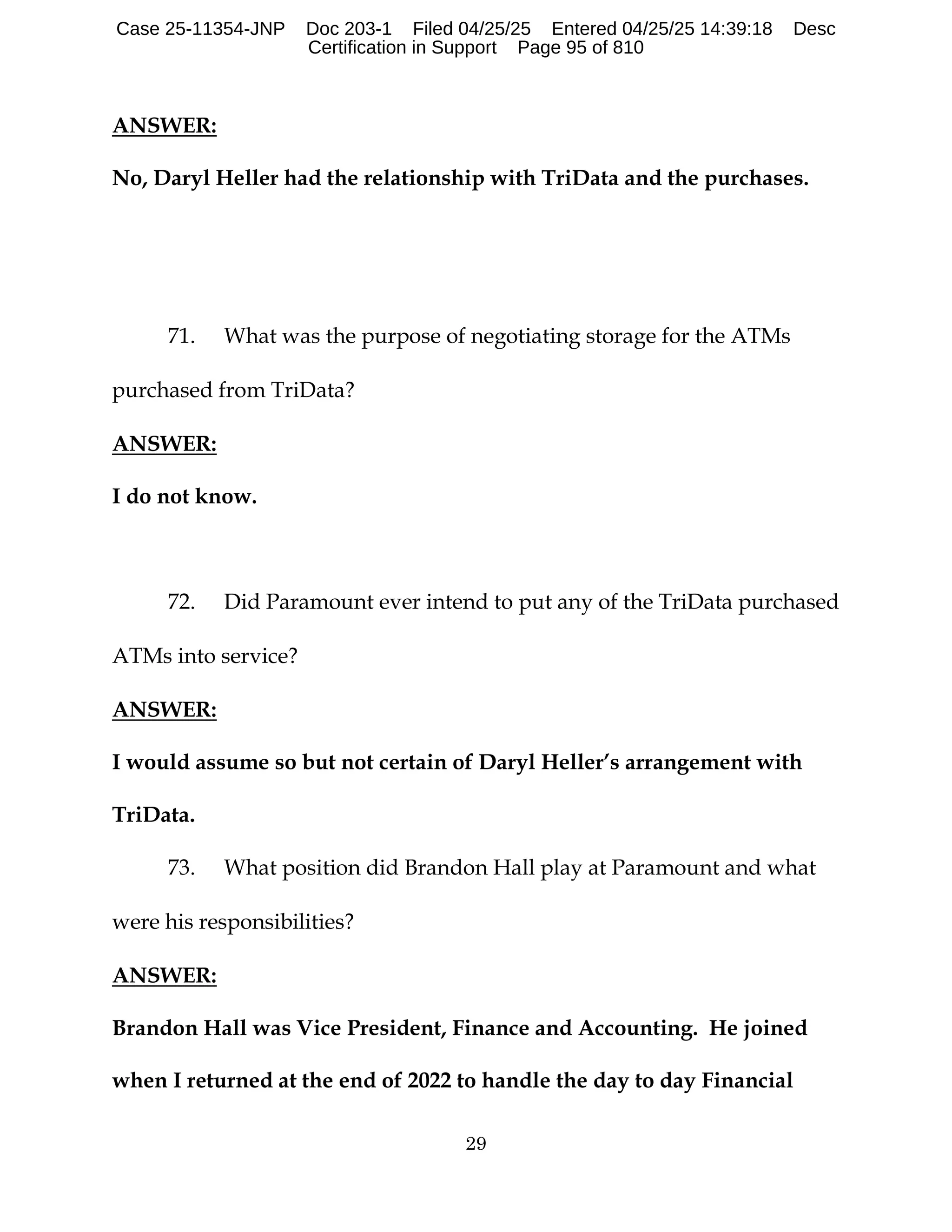 29
ANSWER:
No, Daryl Heller had the relationship with TriData and the purchases.
71. What was the purpose of negotiating storage for the ATMs
purchased from TriData?
ANSWER:
I do not know.
72. Did Paramount ever intend to put any of the TriData purchased
ATMs into service?
ANSWER:
I would assume so but not certain of Daryl Heller’s arrangement with
TriData.
73. What position did Brandon Hall play at Paramount and what
were his responsibilities?
ANSWER:
Brandon Hall was Vice President, Finance and Accounting. He joined
when I returned at the end of 2022 to handle the day to day Financial
Case 25-11354-JNP Doc 203-1 Filed 04/25/25 Entered 04/25/25 14:39:18 Desc
Certification in Support Page 95 of 810
 