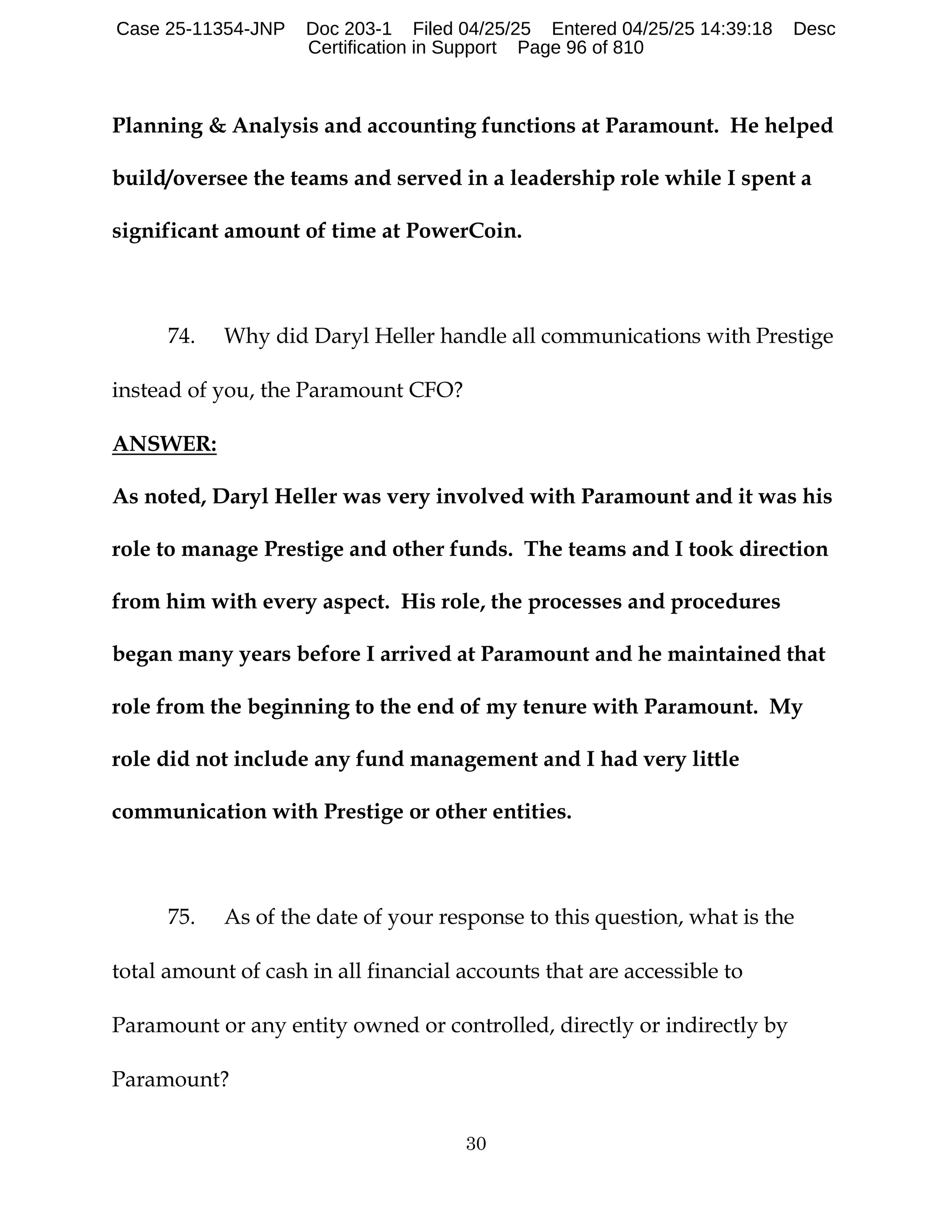 30
Planning & Analysis and accounting functions at Paramount. He helped
build/oversee the teams and served in a leadership role while I spent a
significant amount of time at PowerCoin.
74. Why did Daryl Heller handle all communications with Prestige
instead of you, the Paramount CFO?
ANSWER:
As noted, Daryl Heller was very involved with Paramount and it was his
role to manage Prestige and other funds. The teams and I took direction
from him with every aspect. His role, the processes and procedures
began many years before I arrived at Paramount and he maintained that
role from the beginning to the end of my tenure with Paramount. My
role did not include any fund management and I had very little
communication with Prestige or other entities.
75. As of the date of your response to this question, what is the
total amount of cash in all financial accounts that are accessible to
Paramount or any entity owned or controlled, directly or indirectly by
Paramount?
Case 25-11354-JNP Doc 203-1 Filed 04/25/25 Entered 04/25/25 14:39:18 Desc
Certification in Support Page 96 of 810
 