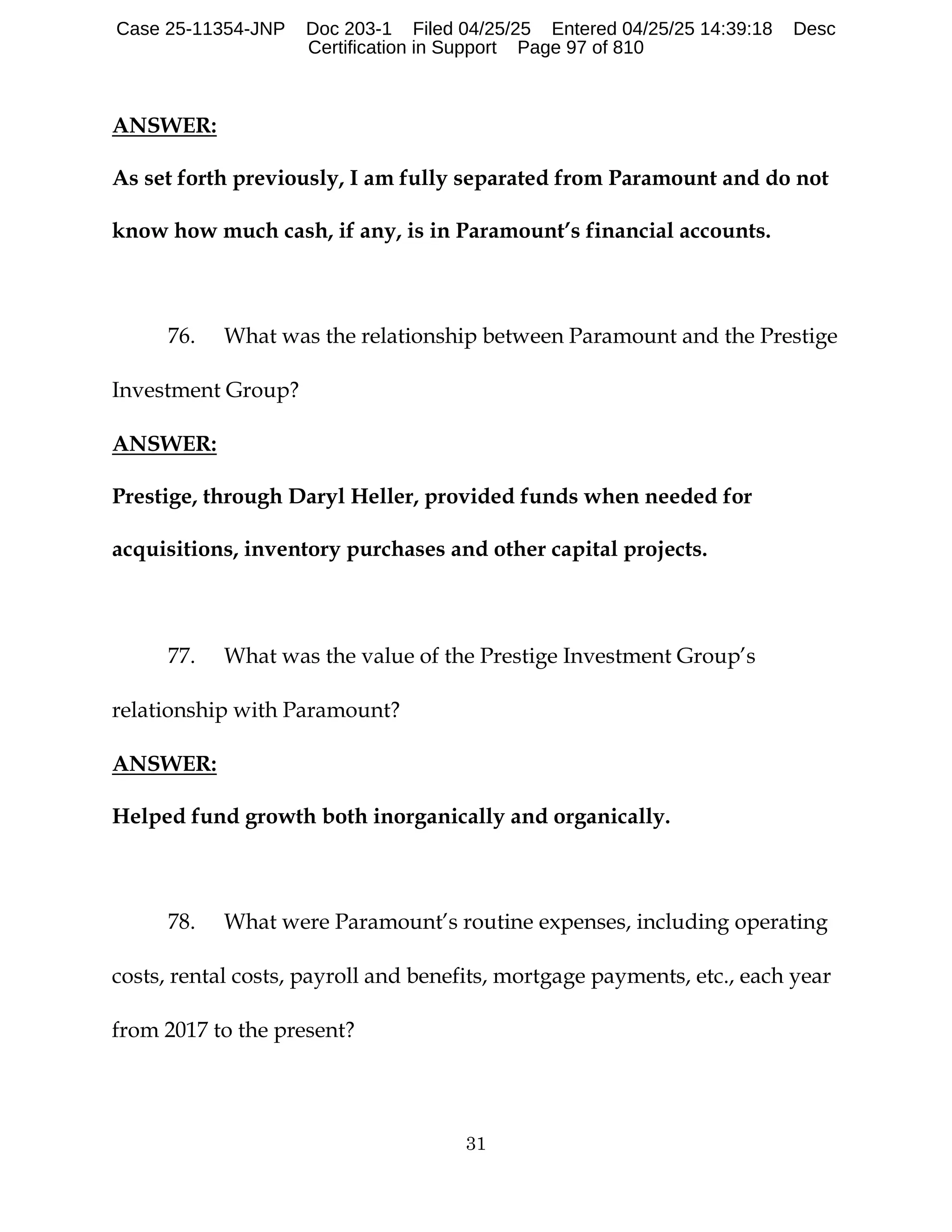 31
ANSWER:
As set forth previously, I am fully separated from Paramount and do not
know how much cash, if any, is in Paramount’s financial accounts.
76. What was the relationship between Paramount and the Prestige
Investment Group?
ANSWER:
Prestige, through Daryl Heller, provided funds when needed for
acquisitions, inventory purchases and other capital projects.
77. What was the value of the Prestige Investment Group’s
relationship with Paramount?
ANSWER:
Helped fund growth both inorganically and organically.
78. What were Paramount’s routine expenses, including operating
costs, rental costs, payroll and benefits, mortgage payments, etc., each year
from 2017 to the present?
Case 25-11354-JNP Doc 203-1 Filed 04/25/25 Entered 04/25/25 14:39:18 Desc
Certification in Support Page 97 of 810
 