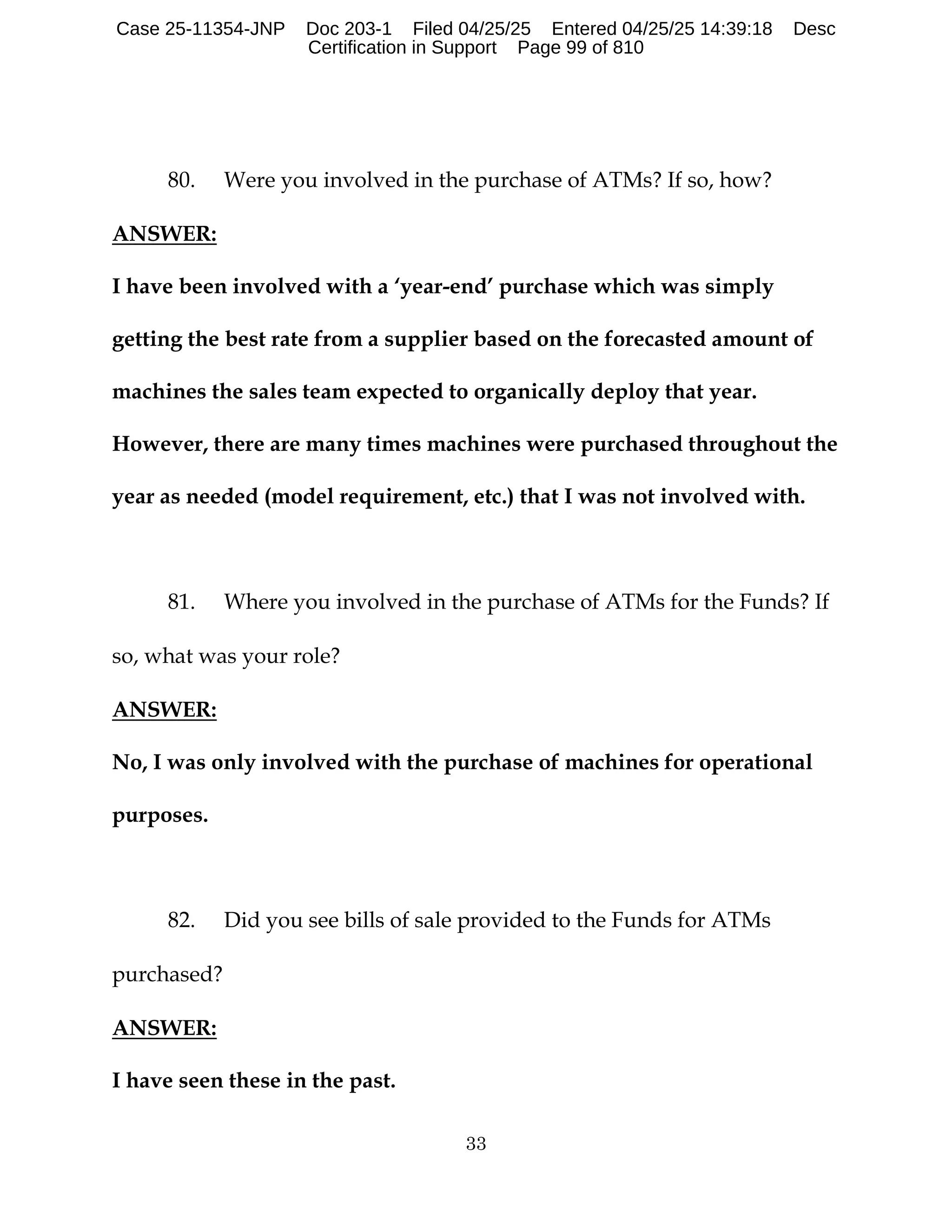 33
80. Were you involved in the purchase of ATMs? If so, how?
ANSWER:
I have been involved with a ‘year-end’ purchase which was simply
getting the best rate from a supplier based on the forecasted amount of
machines the sales team expected to organically deploy that year.
However, there are many times machines were purchased throughout the
year as needed (model requirement, etc.) that I was not involved with.
81. Where you involved in the purchase of ATMs for the Funds? If
so, what was your role?
ANSWER:
No, I was only involved with the purchase of machines for operational
purposes.
82. Did you see bills of sale provided to the Funds for ATMs
purchased?
ANSWER:
I have seen these in the past.
Case 25-11354-JNP Doc 203-1 Filed 04/25/25 Entered 04/25/25 14:39:18 Desc
Certification in Support Page 99 of 810
 