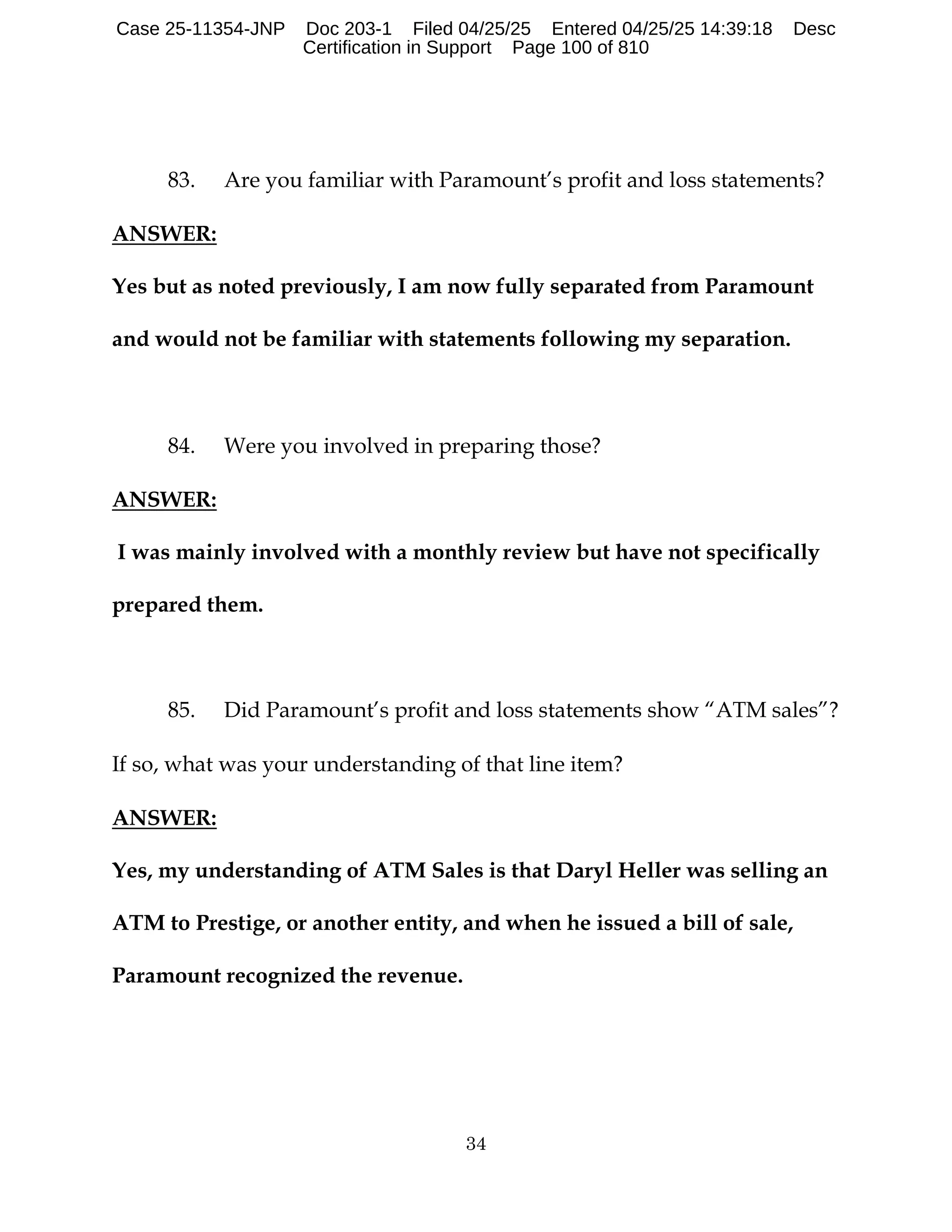 34
83. Are you familiar with Paramount’s profit and loss statements?
ANSWER:
Yes but as noted previously, I am now fully separated from Paramount
and would not be familiar with statements following my separation.
84. Were you involved in preparing those?
ANSWER:
I was mainly involved with a monthly review but have not specifically
prepared them.
85. Did Paramount’s profit and loss statements show “ATM sales”?
If so, what was your understanding of that line item?
ANSWER:
Yes, my understanding of ATM Sales is that Daryl Heller was selling an
ATM to Prestige, or another entity, and when he issued a bill of sale,
Paramount recognized the revenue.
Case 25-11354-JNP Doc 203-1 Filed 04/25/25 Entered 04/25/25 14:39:18 Desc
Certification in Support Page 100 of 810
 