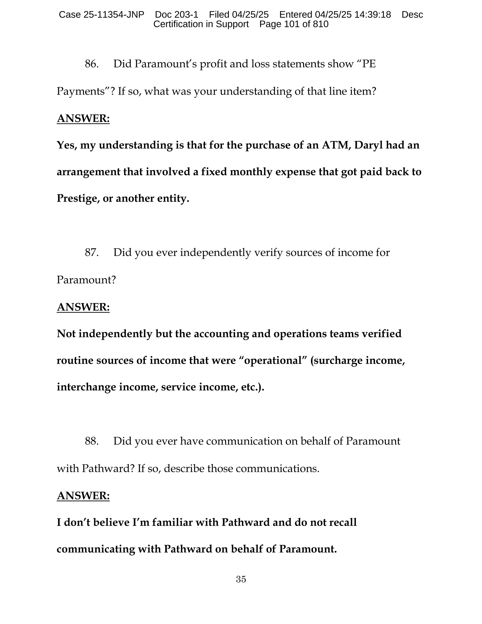 35
86. Did Paramount’s profit and loss statements show “PE
Payments”? If so, what was your understanding of that line item?
ANSWER:
Yes, my understanding is that for the purchase of an ATM, Daryl had an
arrangement that involved a fixed monthly expense that got paid back to
Prestige, or another entity.
87. Did you ever independently verify sources of income for
Paramount?
ANSWER:
Not independently but the accounting and operations teams verified
routine sources of income that were “operational” (surcharge income,
interchange income, service income, etc.).
88. Did you ever have communication on behalf of Paramount
with Pathward? If so, describe those communications.
ANSWER:
I don’t believe I’m familiar with Pathward and do not recall
communicating with Pathward on behalf of Paramount.
Case 25-11354-JNP Doc 203-1 Filed 04/25/25 Entered 04/25/25 14:39:18 Desc
Certification in Support Page 101 of 810
 