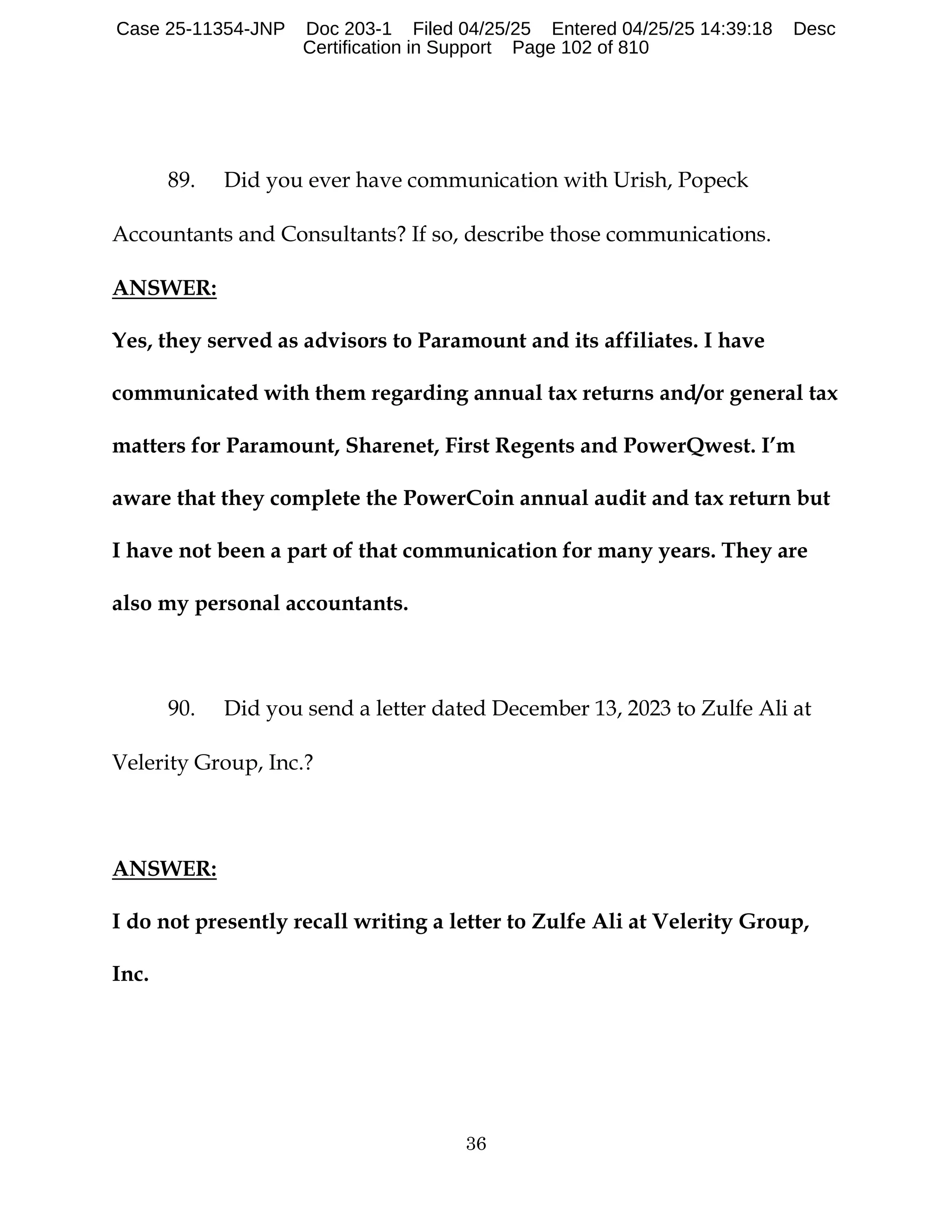 36
89. Did you ever have communication with Urish, Popeck
Accountants and Consultants? If so, describe those communications.
ANSWER:
Yes, they served as advisors to Paramount and its affiliates. I have
communicated with them regarding annual tax returns and/or general tax
matters for Paramount, Sharenet, First Regents and PowerQwest. I’m
aware that they complete the PowerCoin annual audit and tax return but
I have not been a part of that communication for many years. They are
also my personal accountants.
90. Did you send a letter dated December 13, 2023 to Zulfe Ali at
Velerity Group, Inc.?
ANSWER:
I do not presently recall writing a letter to Zulfe Ali at Velerity Group,
Inc.
Case 25-11354-JNP Doc 203-1 Filed 04/25/25 Entered 04/25/25 14:39:18 Desc
Certification in Support Page 102 of 810
 
