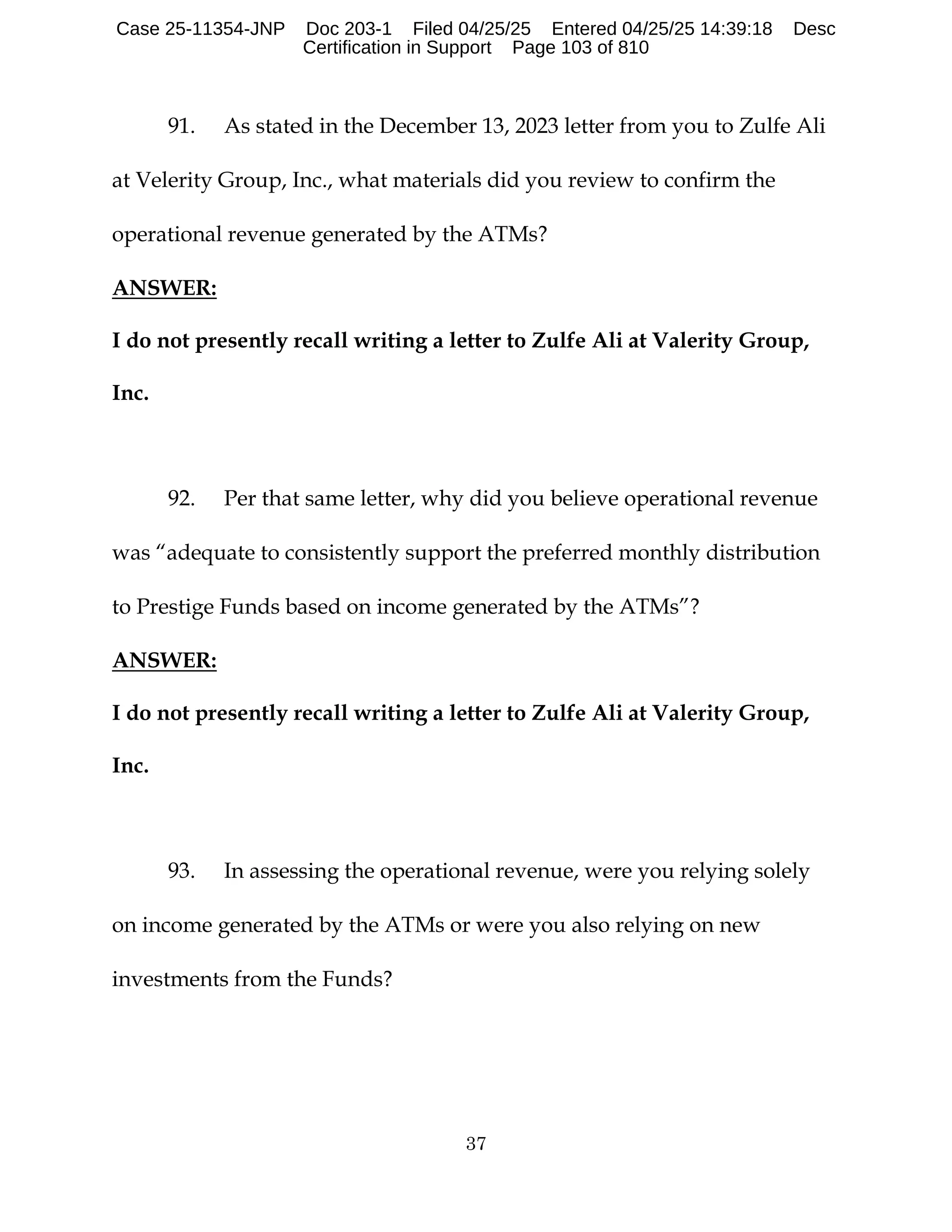 37
91. As stated in the December 13, 2023 letter from you to Zulfe Ali
at Velerity Group, Inc., what materials did you review to confirm the
operational revenue generated by the ATMs?
ANSWER:
I do not presently recall writing a letter to Zulfe Ali at Valerity Group,
Inc.
92. Per that same letter, why did you believe operational revenue
was “adequate to consistently support the preferred monthly distribution
to Prestige Funds based on income generated by the ATMs”?
ANSWER:
I do not presently recall writing a letter to Zulfe Ali at Valerity Group,
Inc.
93. In assessing the operational revenue, were you relying solely
on income generated by the ATMs or were you also relying on new
investments from the Funds?
Case 25-11354-JNP Doc 203-1 Filed 04/25/25 Entered 04/25/25 14:39:18 Desc
Certification in Support Page 103 of 810
 