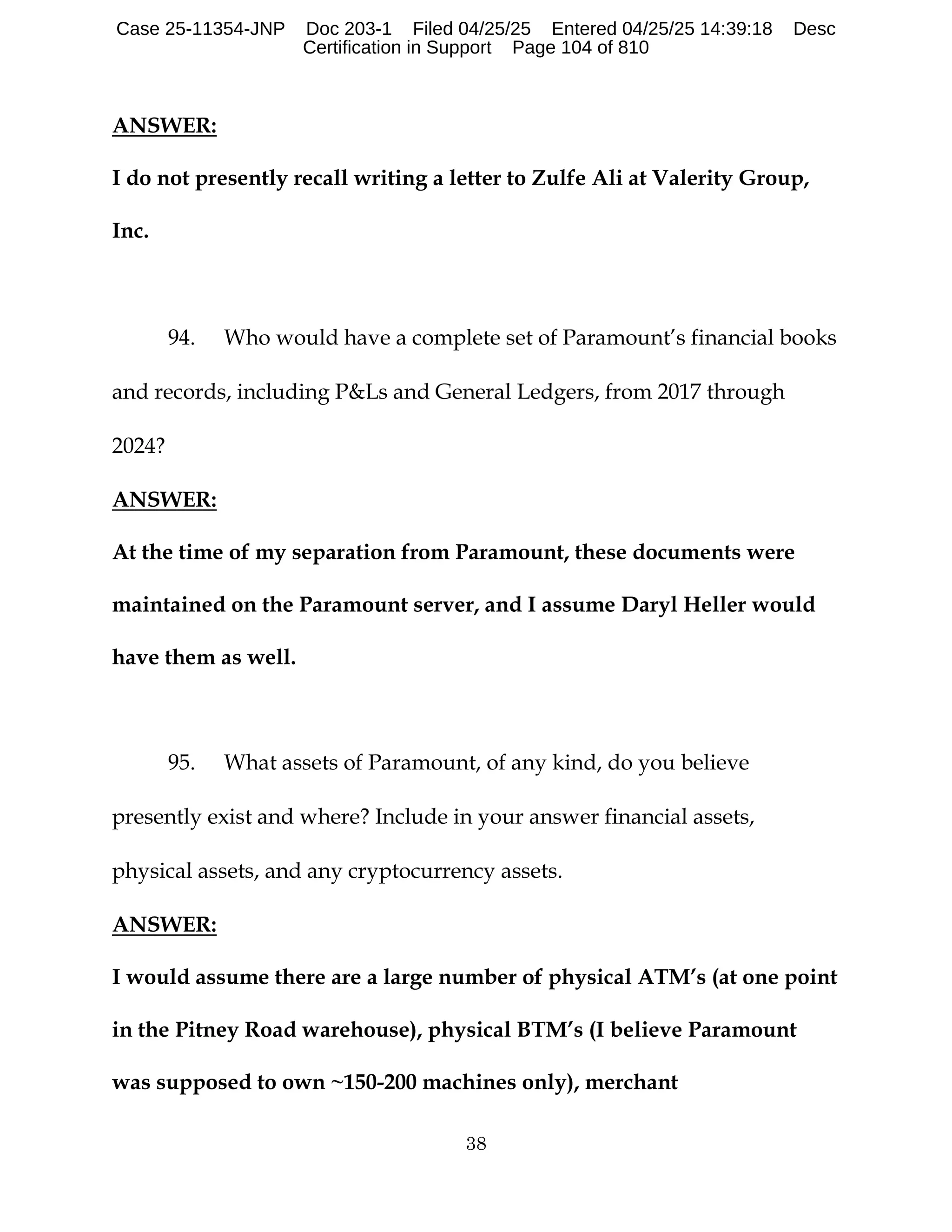 38
ANSWER:
I do not presently recall writing a letter to Zulfe Ali at Valerity Group,
Inc.
94. Who would have a complete set of Paramount’s financial books
and records, including P&Ls and General Ledgers, from 2017 through
2024?
ANSWER:
At the time of my separation from Paramount, these documents were
maintained on the Paramount server, and I assume Daryl Heller would
have them as well.
95. What assets of Paramount, of any kind, do you believe
presently exist and where? Include in your answer financial assets,
physical assets, and any cryptocurrency assets.
ANSWER:
I would assume there are a large number of physical ATM’s (at one point
in the Pitney Road warehouse), physical BTM’s (I believe Paramount
was supposed to own ~150-200 machines only), merchant
Case 25-11354-JNP Doc 203-1 Filed 04/25/25 Entered 04/25/25 14:39:18 Desc
Certification in Support Page 104 of 810
 