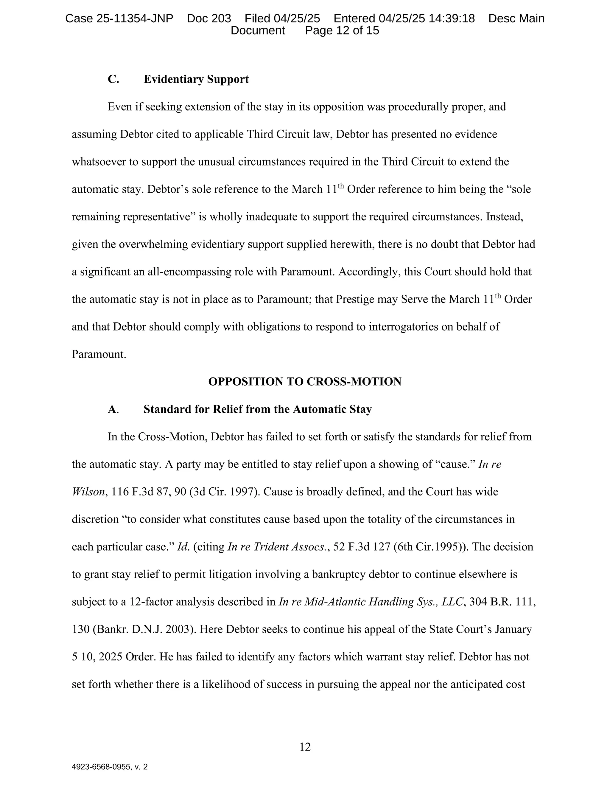 12
4923-6568-0955, v. 2
C. Evidentiary Support
Even if seeking extension of the stay in its opposition was procedurally proper, and
assuming Debtor cited to applicable Third Circuit law, Debtor has presented no evidence
whatsoever to support the unusual circumstances required in the Third Circuit to extend the
automatic stay. Debtor’s sole reference to the March 11th
Order reference to him being the “sole
remaining representative” is wholly inadequate to support the required circumstances. Instead,
given the overwhelming evidentiary support supplied herewith, there is no doubt that Debtor had
a significant an all-encompassing role with Paramount. Accordingly, this Court should hold that
the automatic stay is not in place as to Paramount; that Prestige may Serve the March 11th
Order
and that Debtor should comply with obligations to respond to interrogatories on behalf of
Paramount.
OPPOSITION TO CROSS-MOTION
A. Standard for Relief from the Automatic Stay
In the Cross-Motion, Debtor has failed to set forth or satisfy the standards for relief from
the automatic stay. A party may be entitled to stay relief upon a showing of “cause.” In re
Wilson, 116 F.3d 87, 90 (3d Cir. 1997). Cause is broadly defined, and the Court has wide
discretion “to consider what constitutes cause based upon the totality of the circumstances in
each particular case.” Id. (citing In re Trident Assocs., 52 F.3d 127 (6th Cir.1995)). The decision
to grant stay relief to permit litigation involving a bankruptcy debtor to continue elsewhere is
subject to a 12-factor analysis described in In re Mid-Atlantic Handling Sys., LLC, 304 B.R. 111,
130 (Bankr. D.N.J. 2003). Here Debtor seeks to continue his appeal of the State Court’s January
5 10, 2025 Order. He has failed to identify any factors which warrant stay relief. Debtor has not
set forth whether there is a likelihood of success in pursuing the appeal nor the anticipated cost
Case 25-11354-JNP Doc 203 Filed 04/25/25 Entered 04/25/25 14:39:18 Desc Main
Document Page 12 of 15
 