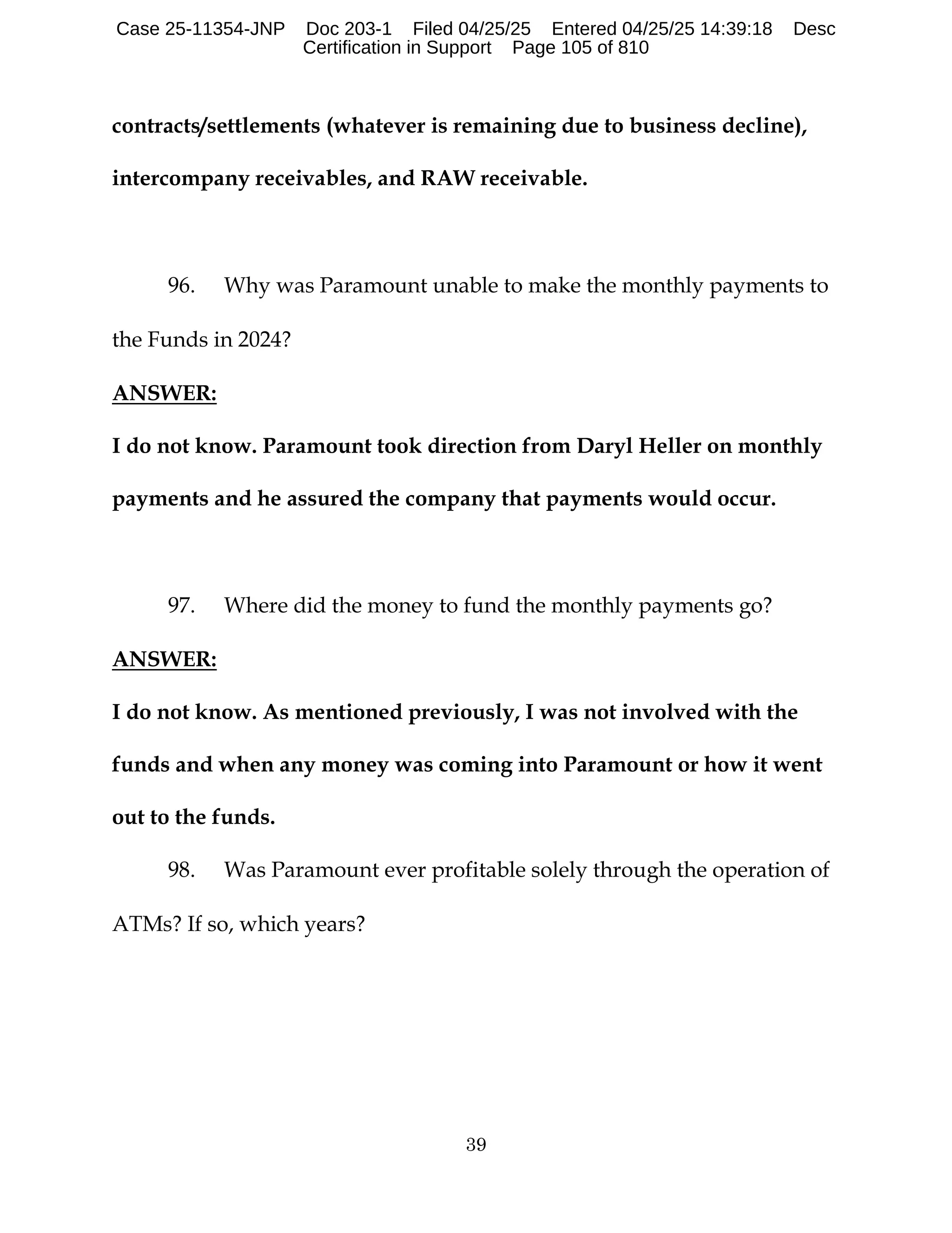 39
contracts/settlements (whatever is remaining due to business decline),
intercompany receivables, and RAW receivable.
96. Why was Paramount unable to make the monthly payments to
the Funds in 2024?
ANSWER:
I do not know. Paramount took direction from Daryl Heller on monthly
payments and he assured the company that payments would occur.
97. Where did the money to fund the monthly payments go?
ANSWER:
I do not know. As mentioned previously, I was not involved with the
funds and when any money was coming into Paramount or how it went
out to the funds.
98. Was Paramount ever profitable solely through the operation of
ATMs? If so, which years?
Case 25-11354-JNP Doc 203-1 Filed 04/25/25 Entered 04/25/25 14:39:18 Desc
Certification in Support Page 105 of 810
 