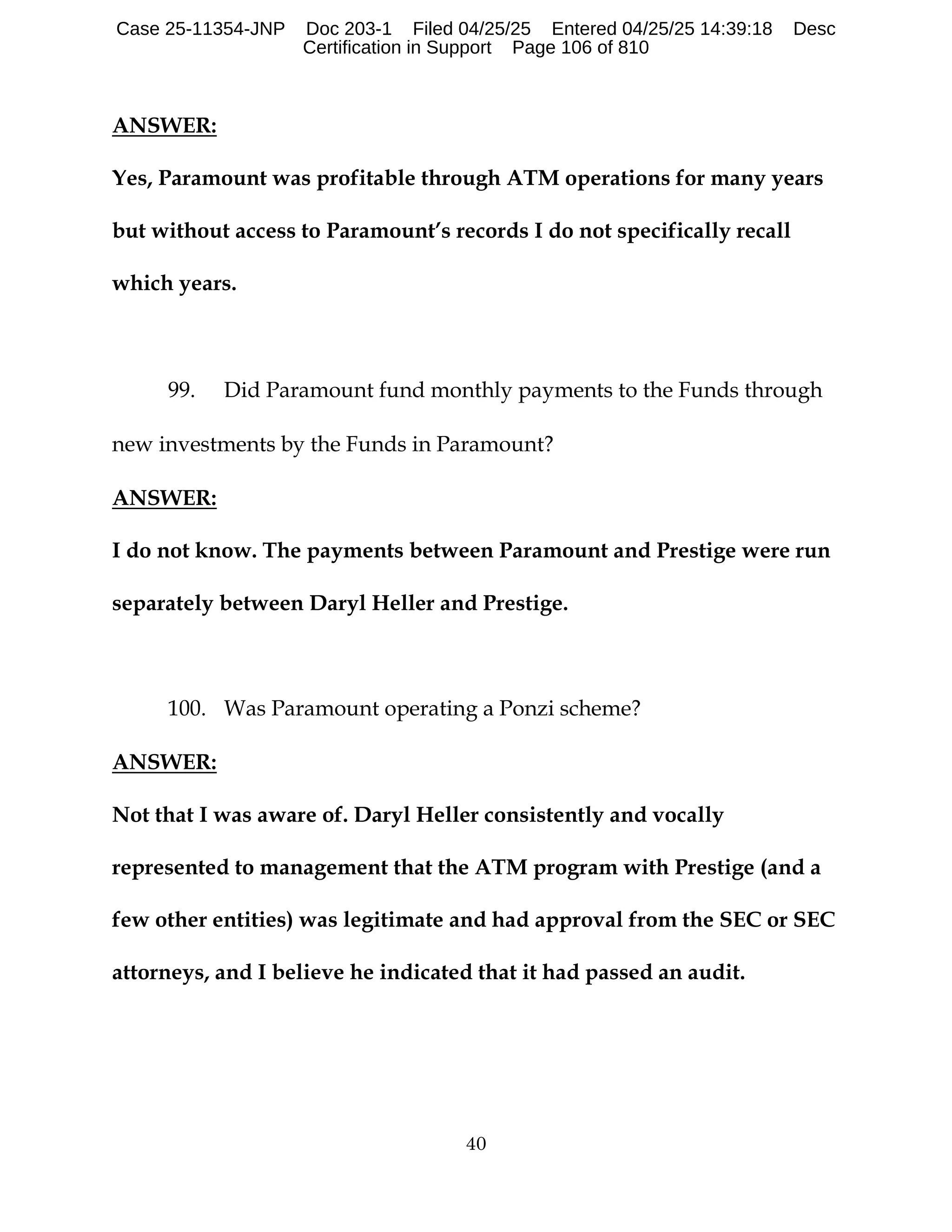 40
ANSWER:
Yes, Paramount was profitable through ATM operations for many years
but without access to Paramount’s records I do not specifically recall
which years.
99. Did Paramount fund monthly payments to the Funds through
new investments by the Funds in Paramount?
ANSWER:
I do not know. The payments between Paramount and Prestige were run
separately between Daryl Heller and Prestige.
100. Was Paramount operating a Ponzi scheme?
ANSWER:
Not that I was aware of. Daryl Heller consistently and vocally
represented to management that the ATM program with Prestige (and a
few other entities) was legitimate and had approval from the SEC or SEC
attorneys, and I believe he indicated that it had passed an audit.
Case 25-11354-JNP Doc 203-1 Filed 04/25/25 Entered 04/25/25 14:39:18 Desc
Certification in Support Page 106 of 810
 