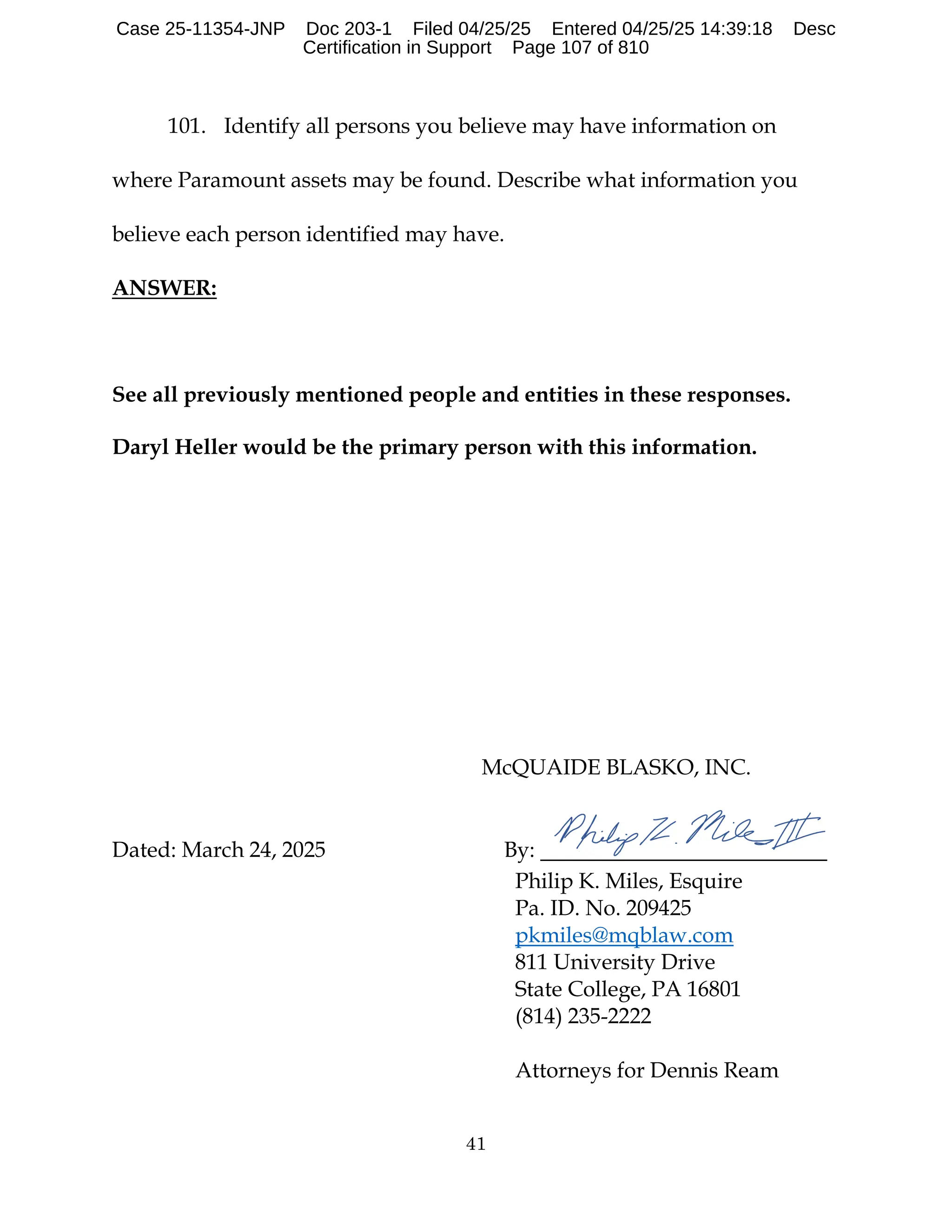 41
101. Identify all persons you believe may have information on
where Paramount assets may be found. Describe what information you
believe each person identified may have.
ANSWER:
See all previously mentioned people and entities in these responses.
Daryl Heller would be the primary person with this information.
McQUAIDE BLASKO, INC.
Dated: March 24, 2025 By:
Philip K. Miles, Esquire
Pa. ID. No. 209425
pkmiles@mqblaw.com
811 University Drive
State College, PA 16801
(814) 235-2222
Attorneys for Dennis Ream
Case 25-11354-JNP Doc 203-1 Filed 04/25/25 Entered 04/25/25 14:39:18 Desc
Certification in Support Page 107 of 810
 