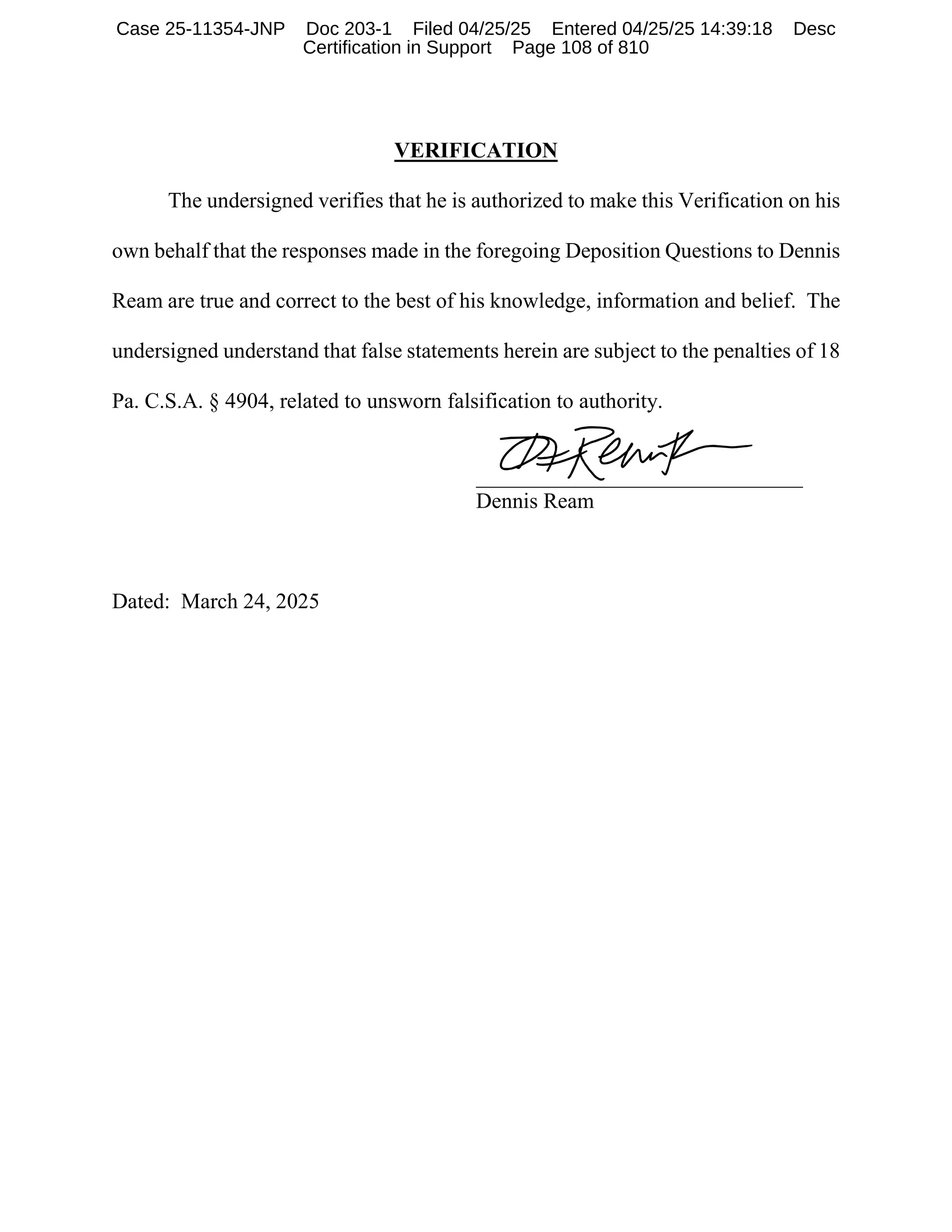 VERIFICATION
The undersigned verifies that he is authorized to make this Verification on his
own behalf that the responses made in the foregoing Deposition Questions to Dennis
Ream are true and correct to the best of his knowledge, information and belief. The
undersigned understand that false statements herein are subject to the penalties of 18
Pa. C.S.A. § 4904, related to unsworn falsification to authority.
______________________________
Dennis Ream
Dated: March 24, 2025
Case 25-11354-JNP Doc 203-1 Filed 04/25/25 Entered 04/25/25 14:39:18 Desc
Certification in Support Page 108 of 810
 