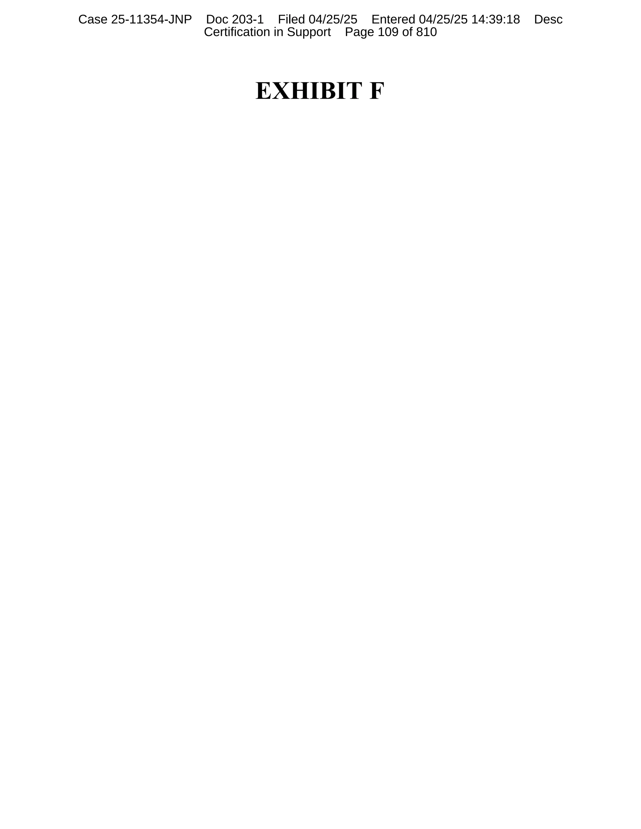 EXHIBIT F
Case 25-11354-JNP Doc 203-1 Filed 04/25/25 Entered 04/25/25 14:39:18 Desc
Certification in Support Page 109 of 810
 