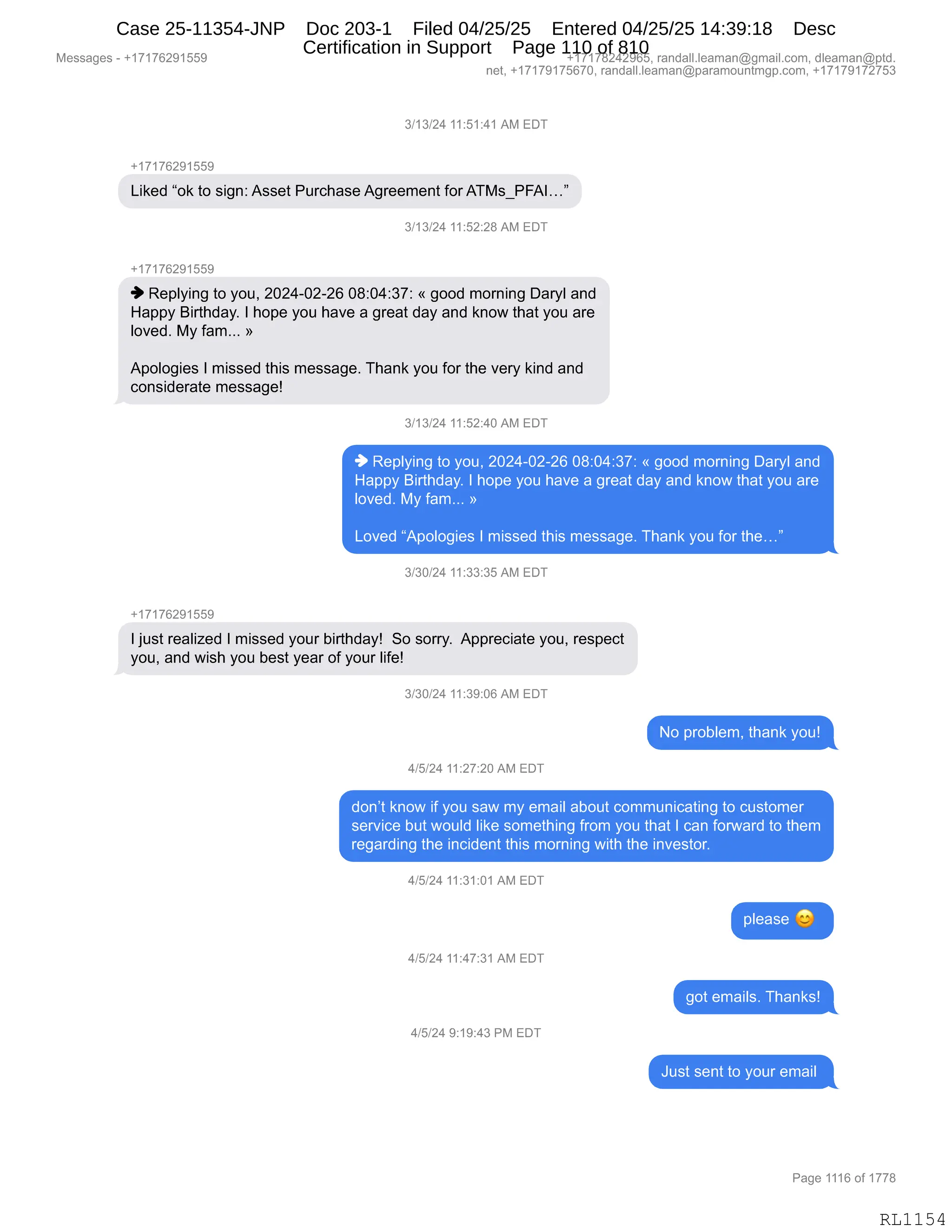 Messages - +17176291559 +17178242965, randall.leaman@gmail.com, dleaman@ptd.
net, +17179175670, randall.leaman@paramountmgp.com, +17179172753
3/13/24 11:51:41 AM EDT
+17176291559
Liked "ok to sign: Asset Purchase Agreement for ATMs_PFAI..."
3/13/24 11:52:28 AM EDT
+17176291559
Replying to you, 2024-02-26 08:04:37: « good morning Daryl and
Happy Birthday. 1 hope you have a great day and know that you are
loved. My fam... »
Apologies 1 missed this message. Thank you for the very kind and
considerate message!
3/13/24 11:52:40 AM EDT
Replying to you, 2024-02-26 08:04:37: « good morning Daryl and
Happy Birthday. 1 hope you have a great day and know that you are
loved. My fam... »
Loved "Apologies 1 missed this message. Thank you for the..."
3/30/24 11:33:35 AM EDT
+17176291559
1 just realized 1 missed your birthday! So sorry. Appreciate you, respect
you, and wish you best year of your life!
3/30/24 11:39:06 AM EDT
No problem, thank you!
4/5/24 11:27:20 AM EDT
don't know if you saw my email about communicating to customer
service but would like something from you that 1 can forward to them
regarding the incident this morning with the investor.
4/5/24 11:31:01 AM EDT
4/5/24 11:47:31 AM EDT
4/5/24 9:19:43 PM EDT
please
got emails. Thanks!
Just sent to your email
Page 1116 of 1778
RL1154
Case 25-11354-JNP Doc 203-1 Filed 04/25/25 Entered 04/25/25 14:39:18 Desc
Certification in Support Page 110 of 810
 