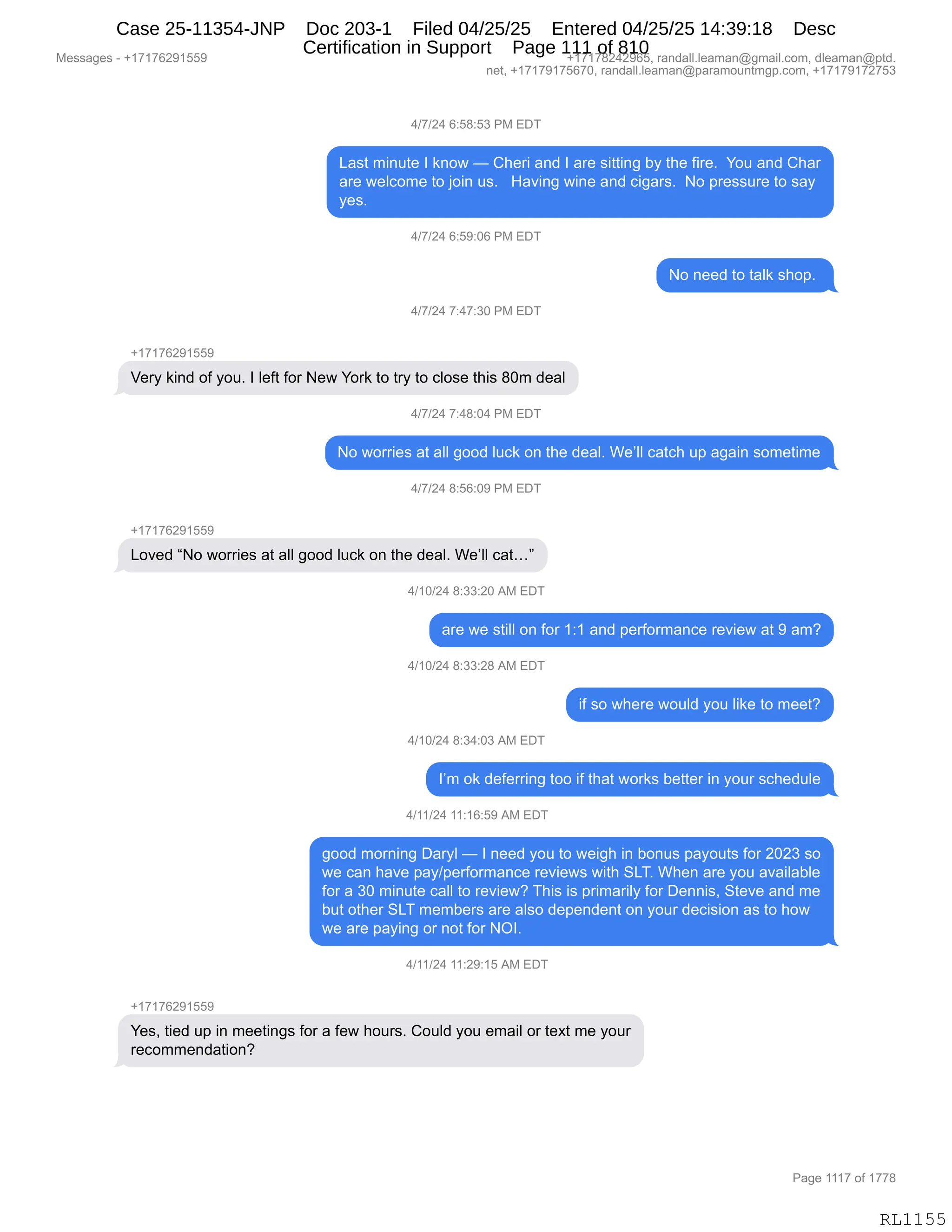 Messages - +17176291559 +17178242965, randall.leaman@gmail.com, dleaman@ptd.
net, +17179175670, randall.leaman@paramountmgp.com, +17179172753
4/7/24 6:58:53 PM EDT
Last minute I know — Cheri and I are sitting by the fire. You and Char
are welcome to join us. Having wine and cigars. No pressure to say
yes.
4/7/24 6:59:06 PM EDT
4/7/24 7:47:30 PM EDT
No need to talk shop.
Very kind of you. I left for New York to try to close this 80m deal
4/7/24 7:48:04 PM EDT
No worries at all good luck on the deal. We'II catch up again sometime
4/7/24 8:56:09 PM EDT
+17176291559
Loved "No worries at all good luck on the deal. We'II cat..."
+17176291559
1/10/24 8:33:20 AM EDT
are we still on for 1:1 and performance review at 9 am?
4/10/24 8:33:28 AM EDT
if so where would you like to meet?
4/10/24 8:34:03 AM EDT
I'm ok deferring too if that works better in your schedule
4/11/24 11:16:59 AM EDT
good morning Daryl — I need you to weigh in bonus payouts for 2023 so
we can have pay/performance reviews with SLT. When are you available
for a 30 minute call to review? This is primarily for Dennis, Steve and me
but other SLT members are also dependent on your decision as to how
we are paying or not for NOI.
4/11/24 11:29:15 AM EDT
Yes, tied up in meetings for a few hours. Could you email or text me your
recommendation?
Page 1117 of 1778
RL1155
0)+)J0,I.K/.K*,N#,2T4
[&%9,6":59$,R,<:D7,o,L;$8",&:>,R,&8$,%"99":',VF,9;$,M"8$B,,hD5,&:>,L;&8
&8$,7$EAD6$,9D,UD":,5%B,,,_&?":',7":$,&:>,A"'&8%B,,D,=8$%%58$,9D,%&F
F$%B,,,
0)+)J0,I.K-.OI,N#,2T4
D,:$$>,9D,9&E<,%;D=B,
0)+)J0,+.0+.*O,N#,2T4
H(+(+IJ-(KK-
f$8F,<":>,DM,FD5B,R,E$M9,MD8,$7,hD8<,9D,98F,9D,AED%$,9;"%,/O6,>$&E
0)+)J0,+.0/.O0,N#,2T4
D,7D88"$%,&9,&EE,'DD>,E5A<,D:,9;$,>$&EB,C$PEE,A&9A;,5=,&'&":,%D6$9"6$
0)+)J0,/.KI.O-,N#,2T4
H(+(+IJ-(KK-
[D?$>,lD,7D88"$%,&9,&EE,'DD>,E5A<,D:,9;$,>$&EB,C$PEE,A&9jm
0)(O)J0,/.**.JO,1#,2T4
&8$,7$,%9"EE,D:,MD8,(.(,&:>,=$8MD86&:A$,8$?"$7,&9,-,&6G
0)(O)J0,/.**.J/,1#,2T4
"M,%D,7;$8$,7D5E>,FD5,E"<$,9D,6$$9G
0)(O)J0,/.*0.O*,1#,2T4
RP6,D<,>$M$88":',9DD,"M,9;&9,7D8<%,V$99$8,":,FD58,%A;$>5E$
0)(()J0,((.(I.K-,1#,2T4
'DD>,6D8:":',T&8FE,o,R,:$$>,FD5,9D,7$"';,":,VD:5%,=&FD59%,MD8,JOJ*,%D
7$,A&:,;&?$,=&F)=$8MD86&:A$,8$?"$7%,7"9;,3[4B,C;$:,&8$,FD5,&?&"E&VE$
MD8,&,*O,6":59$,A&EE,9D,8$?"$7G,4;"%,"%,=8"6&8"EF,MD8,T$::"%X,39$?$,&:>,6$
V59,D9;$8,3[4,6$6V$8%,&8$,&E%D,>$=$:>$:9,D:,FD58,>$A"%"D:,&%,9D,;D7
7$,&8$,=&F":',D8,:D9,MD8,QRB,
0)(()J0,((.J-.(K,1#,2T4
H(+(+IJ-(KK-
h$%X,9"$>,5=,":,6$$9":'%,MD8,&,M$7,;D58%B,LD5E>,FD5,$6&"E,D8,9$@9,6$,FD58
8$AD66$:>&9"D:G
#$%%&'$%,W,H(+(+IJ-(KK- H(+(+/J0J-IKX,8&:>&EEBE$&6&:Y'6&"EBAD6X,>E$&6&:Y=9>B
:$9X,H(+(+-(+KI+OX,8&:>&EEBE$&6&:Y=&8&6D5:96'=BAD6X,H(+(+-(+J+K*
N&'$,(((+,DM,(++/
RL1155
Case 25-11354-JNP Doc 203-1 Filed 04/25/25 Entered 04/25/25 14:39:18 Desc
Certification in Support Page 111 of 810
 