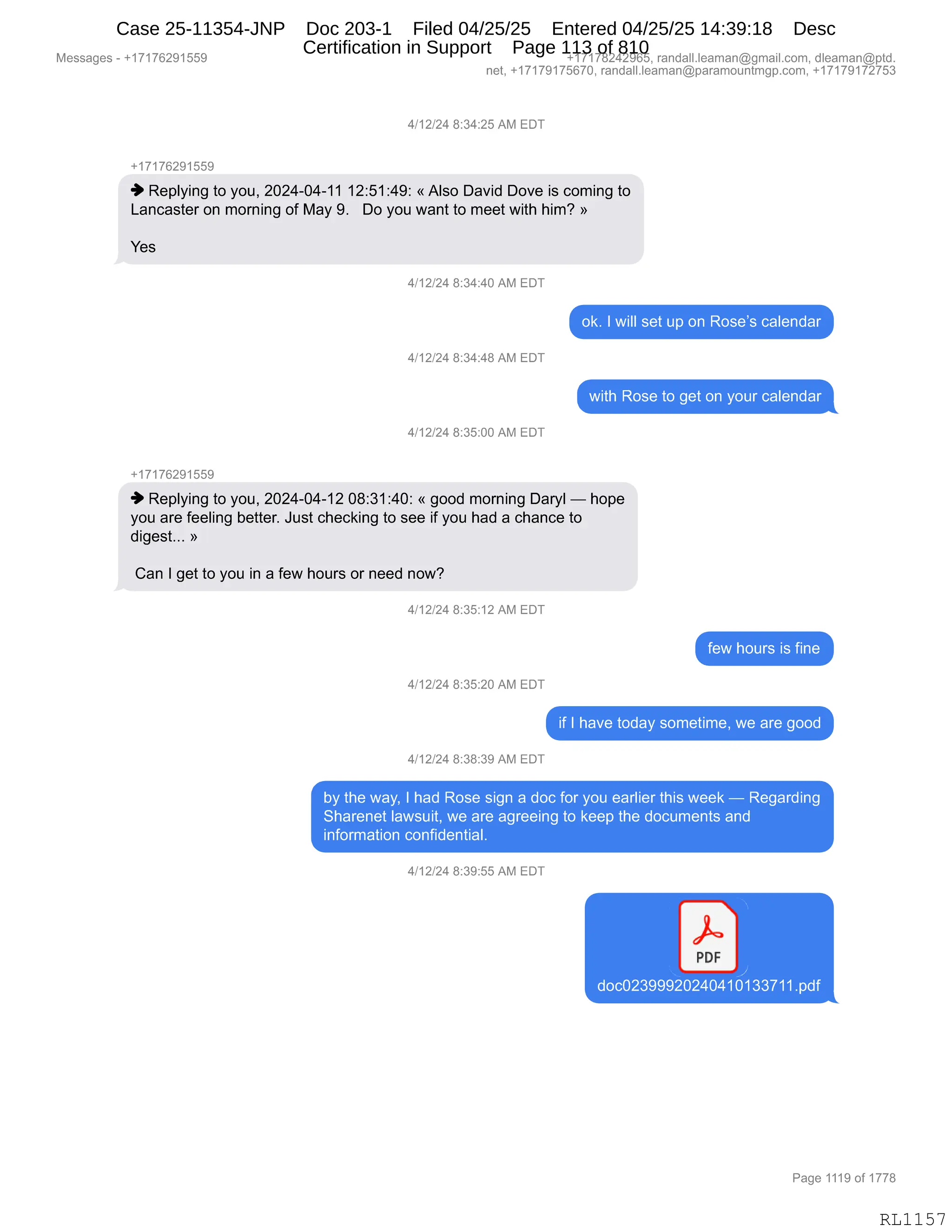 Messages - +17176291559 +17178242965, randall.leaman@gmail.com, dleaman@ptd.
net, +17179175670, randall.leaman@paramountmgp.com, +17179172753
4/12/24 8:34:25 AM EDT
+17176291559
Replying to you, 2024-04-11 12:51:49: «Also David Dove is coming to
Lancaster on morning of May 9. Do you want to meet with him? »
Yes
4/12/24 8:34:40 AM EDT
4/12/24 8:34:48 AM EDT
4/12/24 8:35:00 AM EDT
+17176291559
ok. I will set up on Rose's calendar
with Rose to get on your calendar
Replying to you, 2024-04-12 08:31:40: « good morning Daryl — hope
you are feeling better. Just checking to see if you had a chance to
digest... »
Can I get to you in a few hours or need now?
4/12/24 8:35:12 AM EDT
4/12/24 8:35:20 AM EDT
4/12/24 8:38:39 AM EDT
few hours is fine
if I have today sometime, we are good
by the way, I had Rose sign a doc for you earlier this week — Regarding
Sharenet lawsuit, we are agreeing to keep the documents and
information confidential.
4/12/24 8:39:55 AM EDT
PDF
J
doc02399920240410133711.pdf
Page 1119 of 1778
RL1157
Case 25-11354-JNP Doc 203-1 Filed 04/25/25 Entered 04/25/25 14:39:18 Desc
Certification in Support Page 113 of 810
 