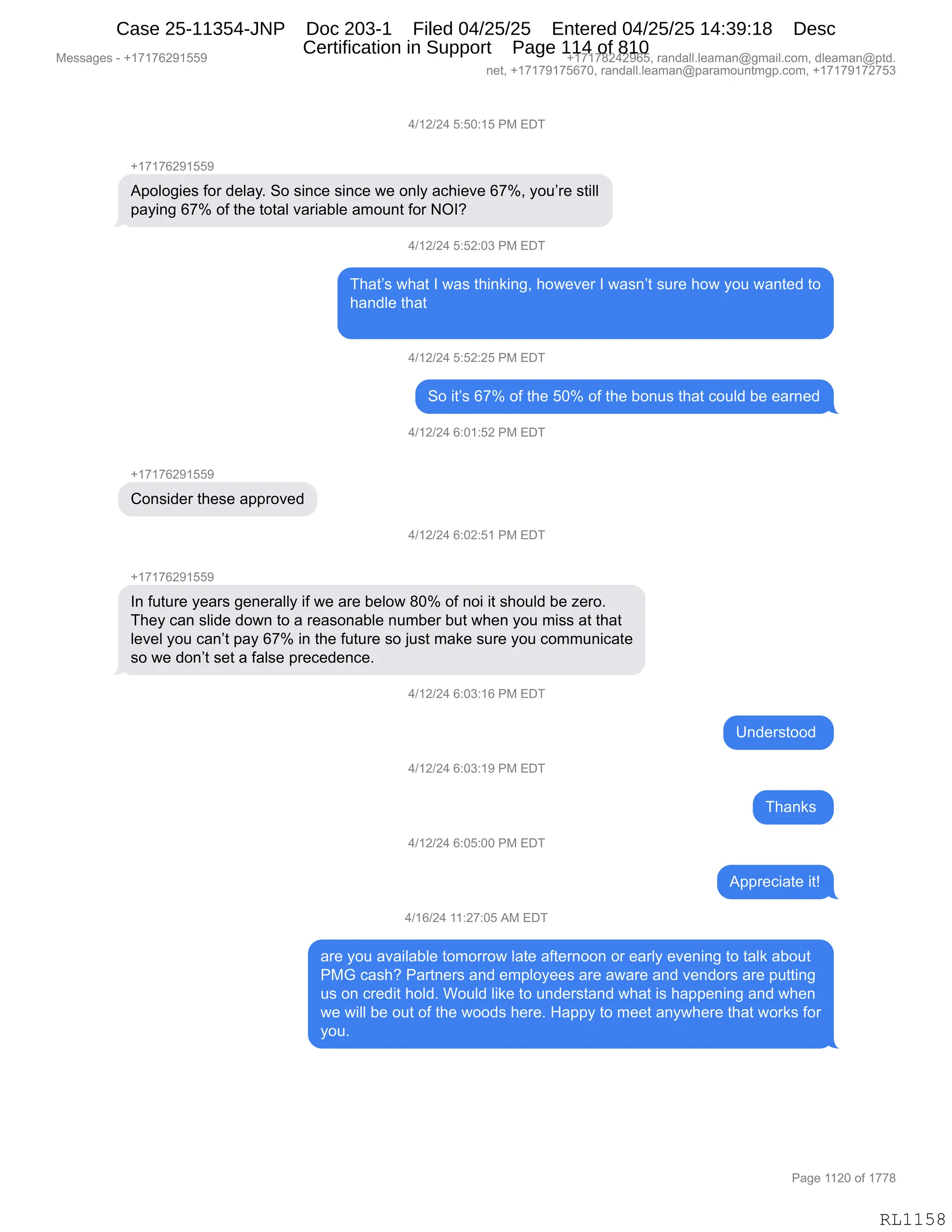 Messages - +17176291559 +17178242965, randall.leaman@gmail.com, dleaman@ptd.
net, +17179175670, randall.leaman@paramountmgp.com, +17179172753
4/12/24 5:50:15 PM EDT
+17176291559
Apologies for delay. So since since we only achieve 67%, you're still
paying 67% of the total variable amount for NOI?
4/12/24 5:52:U3 PM EUI
That's what I was thinking, however I wasn't sure how you wanted to
handle that
4/12/24 5:52:25 PM EDT
So it's 67% of the 50% of the bonus that could be earned
4/12/24 6:01:52 PM EDT
+17178291559
Consider these approved
4/12/24 6:02:51 PM EDT
+17176291559
In future years generally if we are below 80% of noi it should be zero.
They can slide down to a reasonable number but when you miss at that
level you can't pay 67% in the future so just make sure you communicate
so we don't set a false precedence.
4/12/24 6:03:16 PM EDT
4/12/24 6:03:19 PM EDT
4/12/24 6:05:00 PM EDT
4/16/24 11:27:05 AM EDT
Understood
Appreciate it!
are you available tomorrow late afternoon or early evening to talk about
PMG cash? Partners and employees are aware and vendors are putting
us on credit hold. Would like to understand what is happening and when
we will be out of the woods here. Happy to meet anywhere that works for
you.
RL1158
0)(J)J0,K.KO.(K,N#,2T4
H(+(+IJ-(KK-
1=DED'"$%,MD8,>$E&FB,3D,%":A$,%":A$,7$,D:EF,&A;"$?$,I+kX,FD5P8$,%9"EE
=&F":',I+k,DM,9;$,9D9&E,?&8"&VE$,&6D5:9,MD8,QRG
0)(J)J0,K.KJ.O*,N#,2T4
4;&9P%,7;&9,R,7&%,9;":<":'X,;D7$?$8,R,7&%:P9,%58$,;D7,FD5,7&:9$>,9D
;&:>E$,9;&9
0)(J)J0,K.KJ.JK,N#,2T4
3D,"9P%,I+k,DM,9;$,KOk,DM,9;$,VD:5%,9;&9,AD5E>,V$,$&8:$>
0)(J)J0,I.O(.KJ,N#,2T4
H(+(+IJ-(KK-
LD:%">$8,9;$%$,&==8D?$>
0)(J)J0,I.OJ.K(,N#,2T4
H(+(+IJ-(KK-
R:,M5958$,F$&8%,'$:$8&EEF,"M,7$,&8$,V$ED7,/Ok,DM,:D","9,%;D5E>,V$,i$8DB
4;$F,A&:,%E">$,>D7:,9D,&,8$&%D:&VE$,:56V$8,V59,7;$:,FD5,6"%%,&9,9;&9
E$?$E,FD5,A&:P9,=&F,I+k,":,9;$,M5958$,%D,U5%9,6&<$,%58$,FD5,AD665:"A&9$
%D,7$,>D:P9,%$9,&,M&E%$,=8$A$>$:A$B,,
0)(J)J0,I.O*.(I,N#,2T4
d:>$8%9DD>,
0)(J)J0,I.O*.(-,N#,2T4
4;&:<%,
0)(J)J0,I.OK.OO,N#,2T4
1==8$A"&9$,"9g
0)(I)J0,((.J+.OK,1#,2T4
&8$,FD5,&?&"E&VE$,9D6D88D7,E&9$,&M9$8:DD:,D8,$&8EF,$?$:":',9D,9&E<,&VD59
N#`,A&%;G,N&89:$8%,&:>,$6=EDF$$%,&8$,&7&8$,&:>,?$:>D8%,&8$,=599":'
5%,D:,A8$>"9,;DE>B,CD5E>,E"<$,9D,5:>$8%9&:>,7;&9,"%,;&==$:":',&:>,7;$:
7$,7"EE,V$,D59,DM,9;$,7DD>%,;$8$B,_&==F,9D,6$$9,&:F7;$8$,9;&9,7D8<%,MD8
FD5B
#$%%&'$%,W,H(+(+IJ-(KK- H(+(+/J0J-IKX,8&:>&EEBE$&6&:Y'6&"EBAD6X,>E$&6&:Y=9>B
:$9X,H(+(+-(+KI+OX,8&:>&EEBE$&6&:Y=&8&6D5:96'=BAD6X,H(+(+-(+J+K*
N&'$,((JO,DM,(++/
RL1158
Case 25-11354-JNP Doc 203-1 Filed 04/25/25 Entered 04/25/25 14:39:18 Desc
Certification in Support Page 114 of 810
 