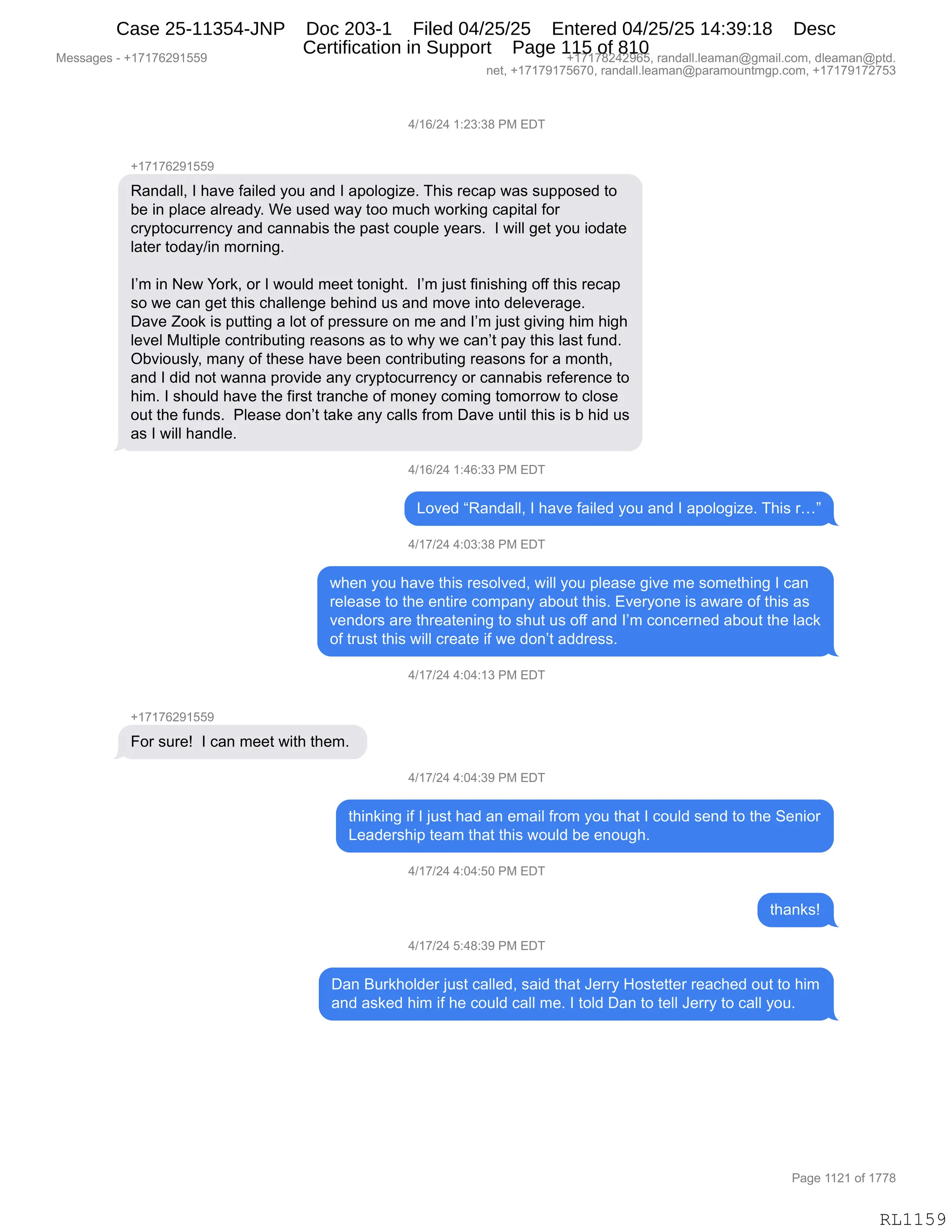 Messages - +17176291559 +17178242965, randall.leaman@gmail.com, dleaman@ptd.
net, +17179175670, randall.leaman@paramountmgp.com, +17179172753
4/16/24 1:23:38 PM EDT
+17176291559
Randall, I have failed you and I apologize. This recap was supposed to
be in place already. We used way too much working capital for
cryptocurrency and cannabis the past couple years. I will get you iodate
later today/in morning.
I'm in New York, or I would meet tonight. I'm just finishing off this recap
so we can get this challenge behind us and move into deleverage.
Dave Zook is putting a lot of pressure on me and I'm just giving him high
level Multiple contributing reasons as to why we can't pay this last fund.
Obviously, many of these have been contributing reasons for a month,
and I did not wanna provide any cryptocurrency or cannabis reference to
him. I should have the first tranche of money coming tomorrow to close
out the funds. Please don't take any calls from Dave until this is b hid us
as I will handle.
4/16/24 1:46:33 PM EDT
Loved "Randall, I have failed you and I apologize. This r..."
4/17/24 4:03:38 PM EDT
when you have this resolved, will you please give me something I can
release to the entire company about this. Everyone is aware of this as
vendors are threatening to shut us off and I'm concerned about the lack
of trust this will create if we don't address.
4/17/24 4:04:13 PM EDT
+17176291559
For sure! I can meet with them.
4/17/24 4:04:39 PM EDT
thinking if I just had an email from you that I could send to the Senior
Leadership team that this would be enough.
4/17/24 4:04:50 PM EDT
4/17/24 5:48:39 PM EDT
Dan Burkholder just called, said that Jerry Hostetter reached out to him
and asked him if he could call me. I told Dan to tell Jerry to call you.
RL1159
0)(I)J0,(.J*.*/,N#,2T4
H(+(+IJ-(KK-
b&:>&EEX,R,;&?$,M&"E$>,FD5,&:>,R,&=DED'"i$B,4;"%,8$A&=,7&%,%5==D%$>,9D
V$,":,=E&A$,&E8$&>FB,C$,5%$>,7&F,9DD,65A;,7D8<":',A&="9&E,MD8
A8F=9DA588$:AF,&:>,A&::&V"%,9;$,=&%9,AD5=E$,F$&8%B,,R,7"EE,'$9,FD5,"D>&9$
E&9$8,9D>&F)":,6D8:":'B
RP6,":,$7,hD8<X,D8,R,7D5E>,6$$9,9D:"';9B,,RP6,U5%9,M":"%;":',DMM,9;"%,8$A&=
%D,7$,A&:,'$9,9;"%,A;&EE$:'$,V$;":>,5%,&:>,6D?$,":9D,>$E$?$8&'$B
T&?$,uDD<,"%,=599":',&,ED9,DM,=8$%%58$,D:,6$,&:>,RP6,U5%9,'"?":',;"6,;"';
E$?$E,#5E9"=E$,AD:98"V59":',8$&%D:%,&%,9D,7;F,7$,A&:P9,=&F,9;"%,E&%9,M5:>B
QV?"D5%EFX,6&:F,DM,9;$%$,;&?$,V$$:,AD:98"V59":',8$&%D:%,MD8,&,6D:9;X
&:>,R,>">,:D9,7&::&,=8D?">$,&:F,A8F=9DA588$:AF,D8,A&::&V"%,8$M$8$:A$,9D
;"6B,R,%;D5E>,;&?$,9;$,M"8%9,98&:A;$,DM,6D:$F,AD6":',9D6D88D7,9D,AED%$
D59,9;$,M5:>%B,,NE$&%$,>D:P9,9&<$,&:F,A&EE%,M8D6,T&?$,5:9"E,9;"%,"%,V,;">,5%
&%,R,7"EE,;&:>E$B
0)(I)J0,(.0I.**,N#,2T4
[D?$>,lb&:>&EEX,R,;&?$,M&"E$>,FD5,&:>,R,&=DED'"i$B,4;"%,8jm
0)(+)J0,0.O*.*/,N#,2T4
7;$:,FD5,;&?$,9;"%,8$%DE?$>X,7"EE,FD5,=E$&%$,'"?$,6$,%D6$9;":',R,A&:
8$E$&%$,9D,9;$,$:9"8$,AD6=&:F,&VD59,9;"%B,2?$8FD:$,"%,&7&8$,DM,9;"%,&%
?$:>D8%,&8$,9;8$&9$:":',9D,%;59,5%,DMM,&:>,RP6,AD:A$8:$>,&VD59,9;$,E&A<
DM,985%9,9;"%,7"EE,A8$&9$,"M,7$,>D:P9,&>>8$%%B,
0)(+)J0,0.O0.(*,N#,2T4
H(+(+IJ-(KK-
ZD8,%58$g,,R,A&:,6$$9,7"9;,9;$6B,
0)(+)J0,0.O0.*-,N#,2T4
9;":<":',"M,R,U5%9,;&>,&:,$6&"E,M8D6,FD5,9;&9,R,AD5E>,%$:>,9D,9;$,3$:"D8
[$&>$8%;"=,9$&6,9;&9,9;"%,7D5E>,V$,$:D5';B,
0)(+)J0,0.O0.KO,N#,2T4
9;&:<%g
0)(+)J0,K.0/.*-,N#,2T4
T&:,e58<;DE>$8,U5%9,A&EE$>X,%&">,9;&9,a$88F,_D%9$99$8,8$&A;$>,D59,9D,;"6
&:>,&%<$>,;"6,"M,;$,AD5E>,A&EE,6$B,R,9DE>,T&:,9D,9$EE,a$88F,9D,A&EE,FD5B
#$%%&'$%,W,H(+(+IJ-(KK- H(+(+/J0J-IKX,8&:>&EEBE$&6&:Y'6&"EBAD6X,>E$&6&:Y=9>B
:$9X,H(+(+-(+KI+OX,8&:>&EEBE$&6&:Y=&8&6D5:96'=BAD6X,H(+(+-(+J+K*
N&'$,((J(,DM,(++/
RL1159
Case 25-11354-JNP Doc 203-1 Filed 04/25/25 Entered 04/25/25 14:39:18 Desc
Certification in Support Page 115 of 810
 