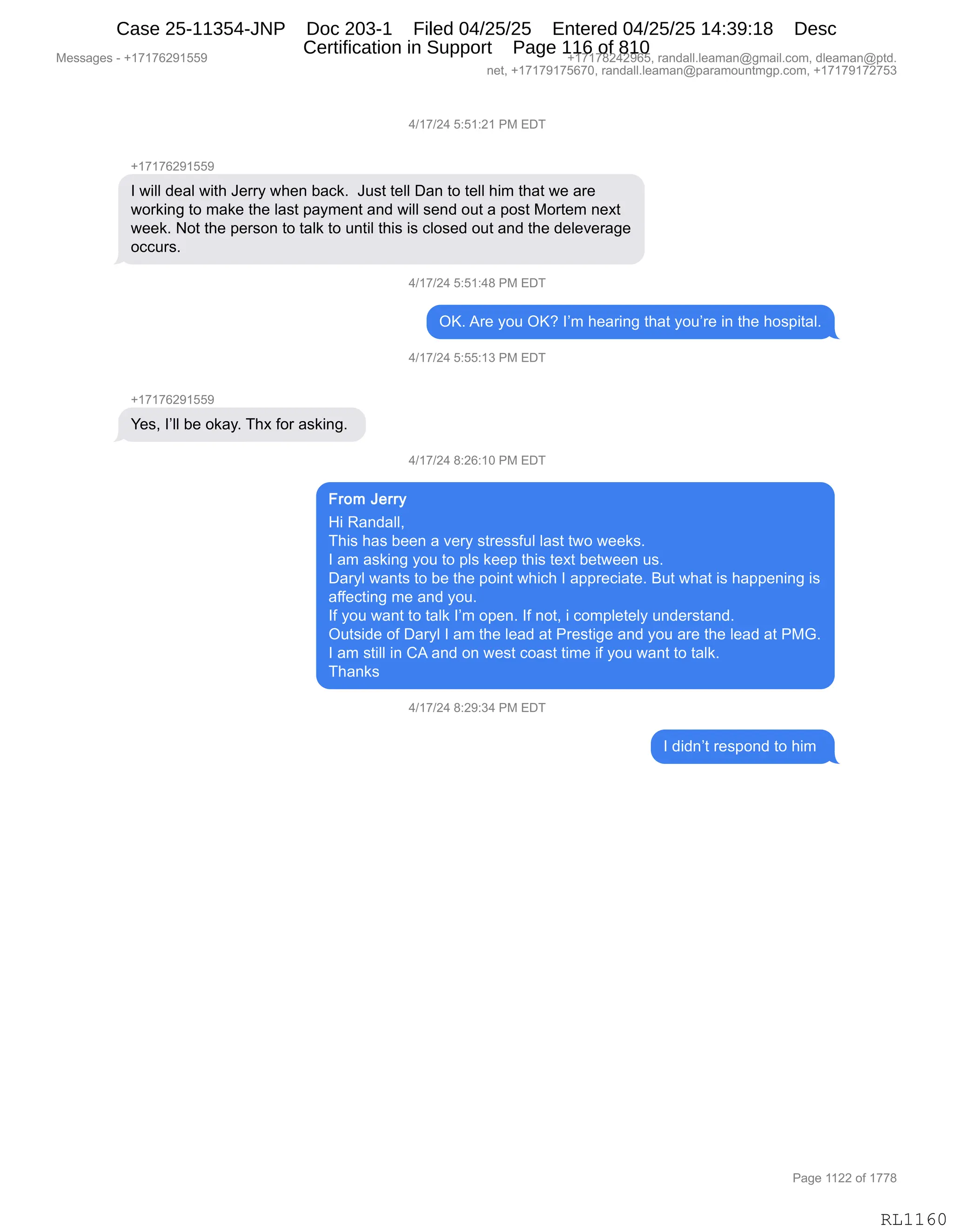 Messages - +17176291559 +17178242965, randall.leaman@gmail.com, dleaman@ptd.
net, +17179175670, randall.leaman@paramountmgp.com, +17179172753
4/17/24 5:51:21 PM EDT
+17176291559
I will deal with Jerry when back. Just tell Dan to tell him that we are
working to make the last payment and will send out a post Mortem next
week. Not the person to talk to until this is closed out and the deleverage
occurs.
4/17/24 5:51:48 PM EDT
OK. Are you OK? I'm hearing that you're in the hospital.
4/17/24 5:55:13 PM EDT
Yes, I'll be okay. Thx for asking.
4/17/24 8:26:10 PM EDT
From Jerry
Hi Randall,
This has been a very stressful last two weeks.
I am asking you to pls keep this text between us.
Daryl wants to be the point which I appreciate. But what is happening is
affecting me and you.
If you want to talk I'm open. If not, i completely understand.
Outside of Daryl I am the lead at Prestige and you are the lead at PMG.
I am still in CA and on west coast time if you want to talk.
Thanks
4/17/24 8:29:34 PM EDT
I didn't respond to him
RL1160
0)(+)J0,K.K(.J(,N#,2T4
H(+(+IJ-(KK-
R,7"EE,>$&E,7"9;,a$88F,7;$:,V&A<B,,a5%9,9$EE,T&:,9D,9$EE,;"6,9;&9,7$,&8$
7D8<":',9D,6&<$,9;$,E&%9,=&F6$:9,&:>,7"EE,%$:>,D59,&,=D%9,#D89$6,:$@9
7$$<B,D9,9;$,=$8%D:,9D,9&E<,9D,5:9"E,9;"%,"%,AED%$>,D59,&:>,9;$,>$E$?$8&'$
DAA58%B
0)(+)J0,K.K(.0/,N#,2T4
QcB,18$,FD5,QcG,RP6,;$&8":',9;&9,FD5P8$,":,9;$,;D%="9&EB
0)(+)J0,K.KK.(*,N#,2T4
H(+(+IJ-(KK-
h$%X,RPEE,V$,D<&FB,4;@,MD8,&%<":'B,
0)(+)J0,/.JI.(O,N#,2T4
_",b&:>&EEX
4;"%,;&%,V$$:,&,?$8F,%98$%%M5E,E&%9,97D,7$$<%B
R,&6,&%<":',FD5,9D,=E%,<$$=,9;"%,9$@9,V$97$$:,5%B
T&8FE,7&:9%,9D,V$,9;$,=D":9,7;"A;,R,&==8$A"&9$B,e59,7;&9,"%,;&==$:":',"%
&MM$A9":',6$,&:>,FD5B
RM,FD5,7&:9,9D,9&E<,RP6,D=$:B,RM,:D9X,",AD6=E$9$EF,5:>$8%9&:>B
Q59%">$,DM,T&8FE,R,&6,9;$,E$&>,&9,N8$%9"'$,&:>,FD5,&8$,9;$,E$&>,&9,N#`B
R,&6,%9"EE,":,L1,&:>,D:,7$%9,AD&%9,9"6$,"M,FD5,7&:9,9D,9&E<B
4;&:<%
0)(+)J0,/.J-.*0,N#,2T4
R,>">:P9,8$%=D:>,9D,;"6,
#$%%&'$%,W,H(+(+IJ-(KK- H(+(+/J0J-IKX,8&:>&EEBE$&6&:Y'6&"EBAD6X,>E$&6&:Y=9>B
:$9X,H(+(+-(+KI+OX,8&:>&EEBE$&6&:Y=&8&6D5:96'=BAD6X,H(+(+-(+J+K*
N&'$,((JJ,DM,(++/
RL1160
Case 25-11354-JNP Doc 203-1 Filed 04/25/25 Entered 04/25/25 14:39:18 Desc
Certification in Support Page 116 of 810
 