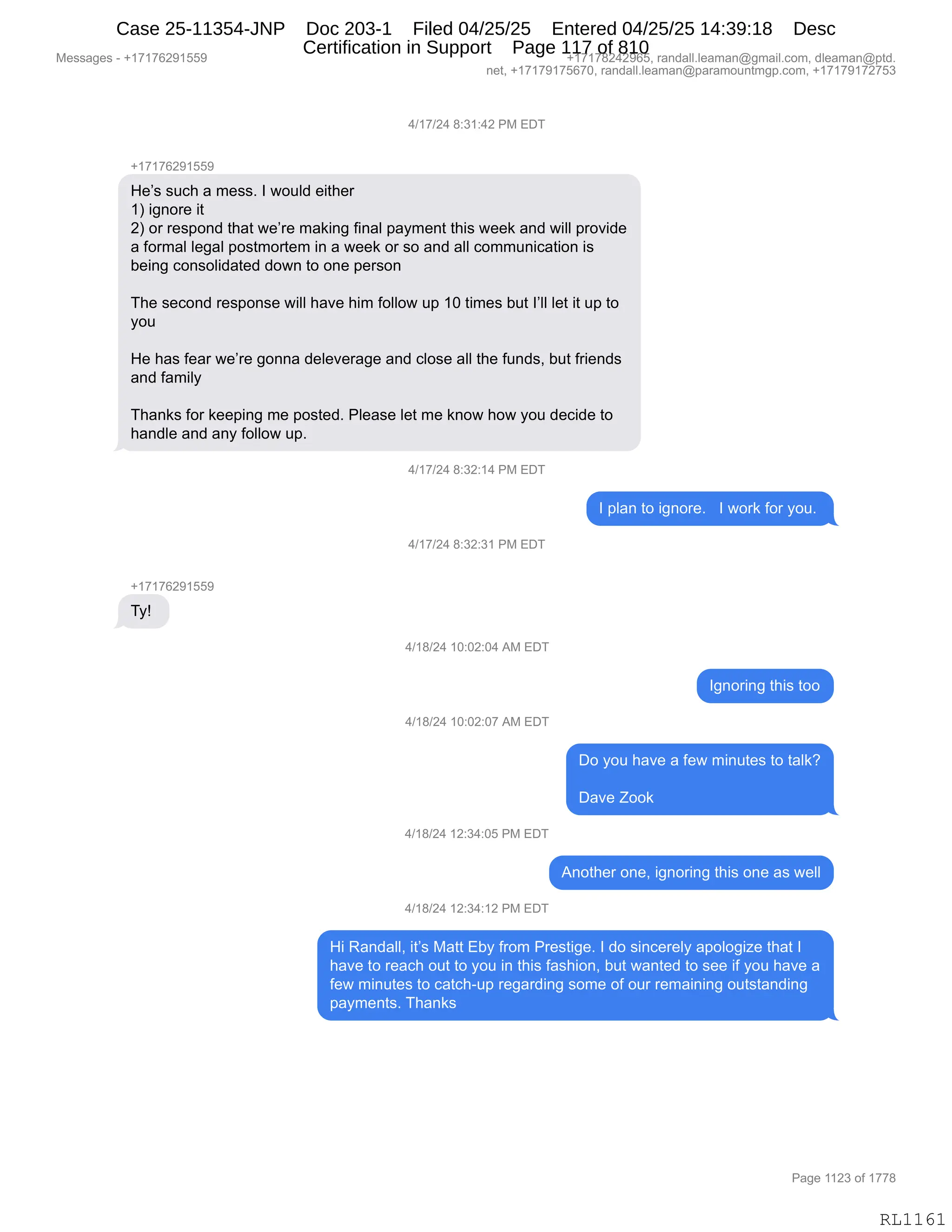 Messages - +17176291559 +17178242965, randall.leaman@gmail.com, dleaman@ptd.
net, +17179175670, randall.leaman@paramountmgp.com, +17179172753
4/17/24 8:31:42 PM EDT
+17176291559
He's such a mess. I would either
1) ignore it
2) or respond that we're making final payment this week and will provide
a formal legal postmortem in a week or so and all communication is
being consolidated down to one person
The second response will have him follow up 10 times but l'II let it up to
you
He has fear we're gonna deleverage and close all the funds, but friends
and family
Thanks for keeping me posted. Please let me know how you decide to
handle and any follow up.
4/17/24 8:32:14 PM EDT
plan to ignore. I work for you.
4/17/24 8:32:31 PM EDT
Ty!
4/18/24 10:02:04 AM EDT
Ignoring this too
4/18/24 10:02:07 AM EDT
Do you have a few minutes to talk?
Dave Zook
4/18/24 12:34:05 PM EDT
Another one, ignoring this one as well
4/18/24 12:34:12 PM EDT
Hi Randall, it's Matt Eby from Prestige. I do sincerely apologize that I
have to reach out to you in this fashion, but wanted to see if you have a
few minutes to catch-up regarding some of our remaining outstanding
payments. Thanks
RL1161
0)(+)J0,/.*(.0J,N#,2T4
H(+(+IJ-(KK-
_$P%,%5A;,&,6$%%B,R,7D5E>,$"9;$8
(n,"':D8$,"9
Jn,D8,8$%=D:>,9;&9,7$P8$,6&<":',M":&E,=&F6$:9,9;"%,7$$<,&:>,7"EE,=8D?">$
&,MD86&E,E$'&E,=D%96D89$6,":,&,7$$<,D8,%D,&:>,&EE,AD665:"A&9"D:,"%
V$":',AD:%DE">&9$>,>D7:,9D,D:$,=$8%D:
4;$,%$AD:>,8$%=D:%$,7"EE,;&?$,;"6,MDEED7,5=,(O,9"6$%,V59,RPEE,E$9,"9,5=,9D
FD5
_$,;&%,M$&8,7$P8$,'D::&,>$E$?$8&'$,&:>,AED%$,&EE,9;$,M5:>%X,V59,M8"$:>%
&:>,M&6"EF
4;&:<%,MD8,<$$=":',6$,=D%9$>B,NE$&%$,E$9,6$,<:D7,;D7,FD5,>$A">$,9D
;&:>E$,&:>,&:F,MDEED7,5=B,
0)(+)J0,/.*J.(0,N#,2T4
R,=E&:,9D,"':D8$B,,,R,7D8<,MD8,FD5B,
0)(+)J0,/.*J.*(,N#,2T4
H(+(+IJ-(KK-
4Fg,
0)(/)J0,(O.OJ.O0,1#,2T4
R':D8":',9;"%,9DD
0)(/)J0,(O.OJ.O+,1#,2T4
TD,FD5,;&?$,&,M$7,6":59$%,9D,9&E<G
T&?$,uDD<
0)(/)J0,(J.*0.OK,N#,2T4
1:D9;$8,D:$X,"':D8":',9;"%,D:$,&%,7$EE
0)(/)J0,(J.*0.(J,N#,2T4
_",b&:>&EEX,"9P%,#&99,2VF,M8D6,N8$%9"'$B,R,>D,%":A$8$EF,&=DED'"i$,9;&9,R
;&?$,9D,8$&A;,D59,9D,FD5,":,9;"%,M&%;"D:X,V59,7&:9$>,9D,%$$,"M,FD5,;&?$,&
M$7,6":59$%,9D,A&9A;W5=,8$'&8>":',%D6$,DM,D58,8$6&":":',D59%9&:>":'
=&F6$:9%B,4;&:<%,
#$%%&'$%,W,H(+(+IJ-(KK- H(+(+/J0J-IKX,8&:>&EEBE$&6&:Y'6&"EBAD6X,>E$&6&:Y=9>B
:$9X,H(+(+-(+KI+OX,8&:>&EEBE$&6&:Y=&8&6D5:96'=BAD6X,H(+(+-(+J+K*
N&'$,((J*,DM,(++/
RL1161
Case 25-11354-JNP Doc 203-1 Filed 04/25/25 Entered 04/25/25 14:39:18 Desc
Certification in Support Page 117 of 810
 