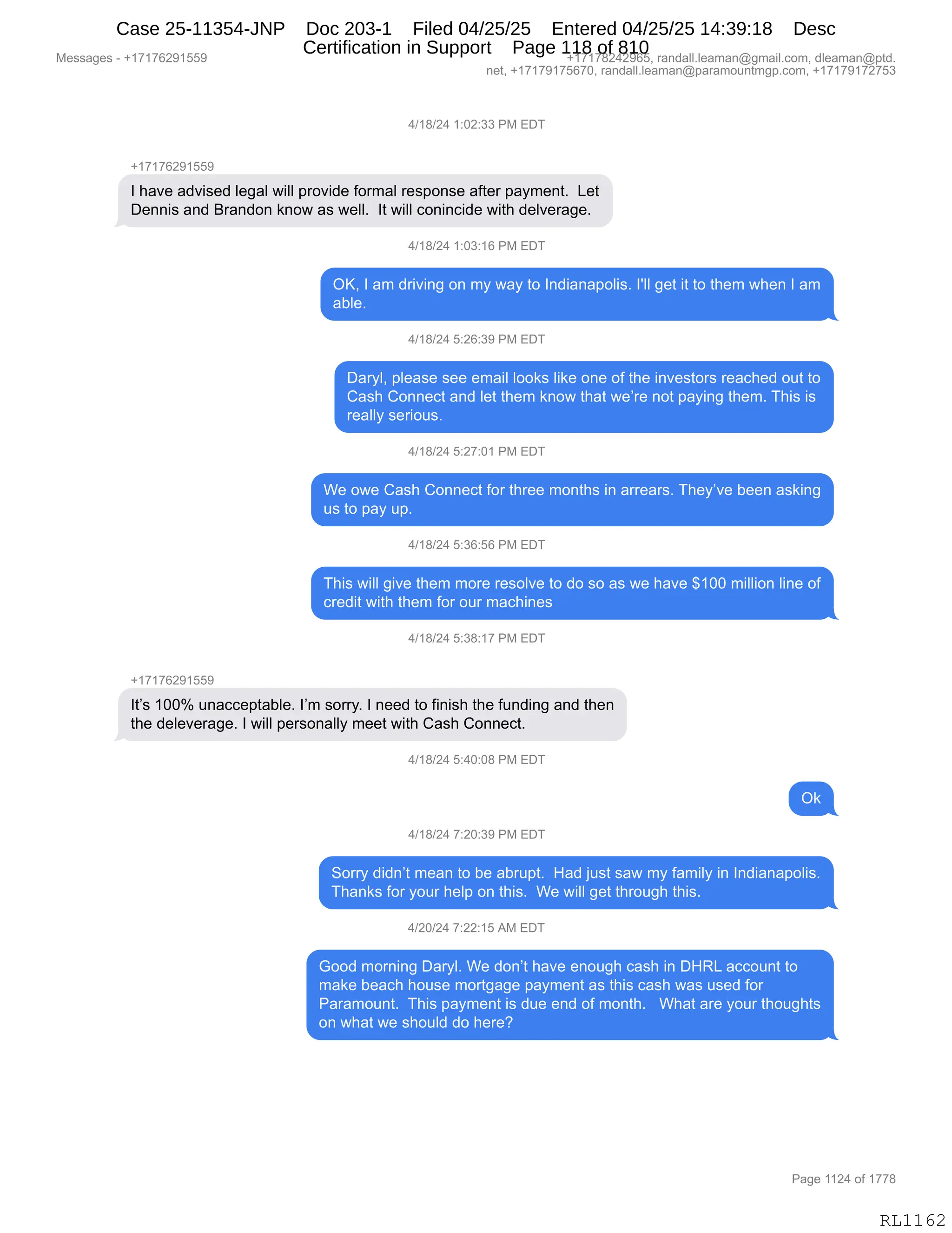 Messages - +17176291559 +17178242965, randall.leaman@gmail.com, dleaman@ptd.
net, +17179175670, randall.leaman@paramountmgp.com, +17179172753
4/18/24 1:02:33 PM EDT
+17176291559
I have advised legal will provide formal response after payment. Let
Dennis and Brandon know as well. It will conincide with delverage.
4/18/24 1:03:16 PM EDT
OK, I am driving on my way to Indianapolis. get it to them when I am
able.
4/18/24 5:26:39 PM EDT
Daryl, please see email looks like one of the investors reached out to
Cash Connect and let them know that we're not paying them. This is
really serious.
4/18/24 5:27:01 PM EDT
We owe Cash Connect for three months in arrears. They've been asking
us to pay up.
4/18/24 5:36:56 PM EDT
This will give them more resolve to do so as we have $100 million line of
credit with them for our machines
4/18/24 5:38:17 PM EDT
It's 100% unacceptable. I'm sorry. I need to finish the funding and then
the deleverage. I will personally meet with Cash Connect.
4/18/24 5:40:08 PM EDT
Ok
4/18/24 7:20:39 PM EDT
Sorry didn't mean to be abrupt. Had just saw my family in Indianapolis.
Thanks for your help on this. We will get through this.
4/20/24 7:22:15 AM EDT
Good moming Daryl. We don't have enough cash in DHRL account to
make beach house mortgage payment as this cash was used for
Paramount. This payment is due end of month. What are your thoughts
on what we should do here?
Page 1124 of 1778
RL1162
0)(/)J0,(.OJ.**,N#,2T4
H(+(+IJ-(KK-
R,;&?$,&>?"%$>,E$'&E,7"EE,=8D?">$,MD86&E,8$%=D:%$,&M9$8,=&F6$:9B,,[$9
T$::"%,&:>,e8&:>D:,<:D7,&%,7$EEB,,R9,7"EE,AD:":A">$,7"9;,>$E?$8&'$B,
0)(/)J0,(.O*.(I,N#,2T4
QcX,R,&6,>8"?":',D:,6F,7&F,9D,R:>"&:&=DE"%B,RSEE,'$9,"9,9D,9;$6,7;$:,R,&6
&VE$B
0)(/)J0,K.JI.*-,N#,2T4
T&8FEX,=E$&%$,%$$,$6&"E,EDD<%,E"<$,D:$,DM,9;$,":?$%9D8%,8$&A;$>,D59,9D
L&%;,LD::$A9,&:>,E$9,9;$6,<:D7,9;&9,7$P8$,:D9,=&F":',9;$6B,4;"%,"%
8$&EEF,%$8"D5%B
0)(/)J0,K.J+.O(,N#,2T4
C$,D7$,L&%;,LD::$A9,MD8,9;8$$,6D:9;%,":,&88$&8%B,4;$FP?$,V$$:,&%<":'
5%,9D,=&F,5=B
0)(/)J0,K.*I.KI,N#,2T4
4;"%,7"EE,'"?$,9;$6,6D8$,8$%DE?$,9D,>D,%D,&%,7$,;&?$,^(OO,6"EE"D:,E":$,DM
A8$>"9,7"9;,9;$6,MD8,D58,6&A;":$%
0)(/)J0,K.*/.(+,N#,2T4
H(+(+IJ-(KK-
R9P%,(OOk,5:&AA$=9&VE$B,RP6,%D88FB,R,:$$>,9D,M":"%;,9;$,M5:>":',&:>,9;$:
9;$,>$E$?$8&'$B,R,7"EE,=$8%D:&EEF,6$$9,7"9;,L&%;,LD::$A9B,,
0)(/)J0,K.0O.O/,N#,2T4
Q<
0)(/)J0,+.JO.*-,N#,2T4
3D88F,>">:P9,6$&:,9D,V$,&V85=9B,,_&>,U5%9,%&7,6F,M&6"EF,":,R:>"&:&=DE"%B
4;&:<%,MD8,FD58,;$E=,D:,9;"%B,,C$,7"EE,'$9,9;8D5';,9;"%B,,
0)JO)J0,+.JJ.(K,1#,2T4
`DD>,6D8:":',T&8FEB,C$,>D:P9,;&?$,$:D5';,A&%;,":,T_b[,&AAD5:9,9D
6&<$,V$&A;,;D5%$,6D89'&'$,=&F6$:9,&%,9;"%,A&%;,7&%,5%$>,MD8
N&8&6D5:9B,,4;"%,=&F6$:9,"%,>5$,$:>,DM,6D:9;B,,,C;&9,&8$,FD58,9;D5';9%
D:,7;&9,7$,%;D5E>,>D,;$8$G,,
#$%%&'$%,W,H(+(+IJ-(KK- H(+(+/J0J-IKX,8&:>&EEBE$&6&:Y'6&"EBAD6X,>E$&6&:Y=9>B
:$9X,H(+(+-(+KI+OX,8&:>&EEBE$&6&:Y=&8&6D5:96'=BAD6X,H(+(+-(+J+K*
N&'$,((J0,DM,(++/
RL1162
Case 25-11354-JNP Doc 203-1 Filed 04/25/25 Entered 04/25/25 14:39:18 Desc
Certification in Support Page 118 of 810
 