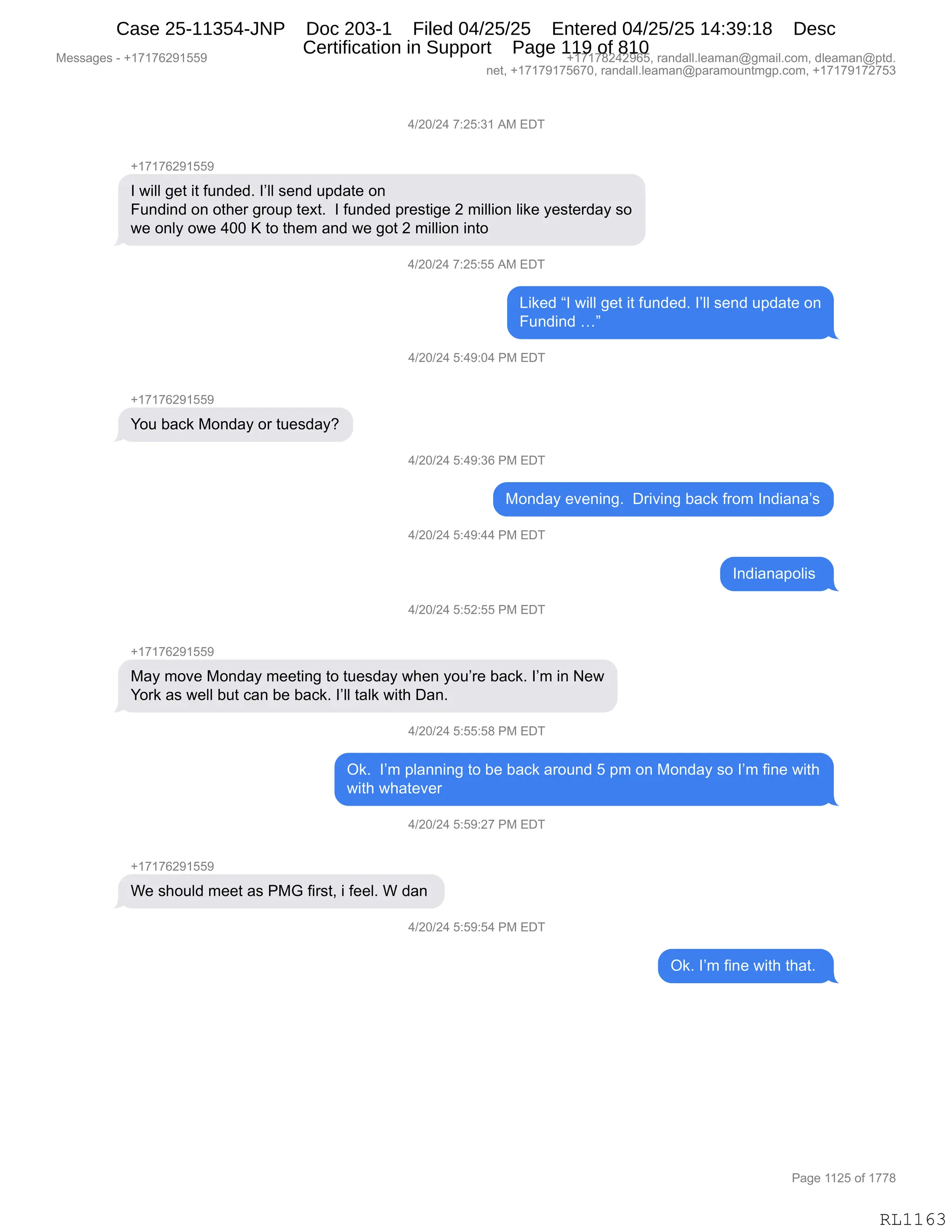 Messages - +17176291559 +17178242965, randall.leaman@gmail.com, dleaman@ptd.
net, +17179175670, randall.leaman@paramountmgp.com, +17179172753
4/20/24 7:25:31 AM EDT
+17176291559
1 will get it funded. send update on
Fundind on other group text. 1 funded prestige 2 million like yesterday so
we only owe 400 K to them and we got 2 million into
4/20/24 7:25:55 AM EDT
Liked "1 will get it funded. I'II send update on
Fundind ..."
4/20/24 5:49:04 PM EDT
You back Monday or tuesday?
4/20/24 5:49:36 PM EDT
Monday evening. Driving back from Indiana's
4/20/24 5:49:44 PM EDT
Indianapolis
4/20/24 5:52:55 PM EDT
+17176291559
May move Monday meeting to tuesday when you're back. I'm in New
York as well but can be back. I'II taik with Dan.
4/20/24 5:55:58 PM EDT
Ok. I'm planning to be back around 5 pm on Monday so I'm fine with
with whatever
4/20/24 5:59:27 PM EDT
We should meet as PMG first, i feel. W dan
4/20/24 5:59:54 PM EDT
Ok. I'm fine with that.
RL1163
0)JO)J0,+.JK.*(,1#,2T4
H(+(+IJ-(KK-
R,7"EE,'$9,"9,M5:>$>B,RPEE,%$:>,5=>&9$,D:
Z5:>":>,D:,D9;$8,'8D5=,9$@9B,,R,M5:>$>,=8$%9"'$,J,6"EE"D:,E"<$,F$%9$8>&F,%D
7$,D:EF,D7$,0OO,c,9D,9;$6,&:>,7$,'D9,J,6"EE"D:,":9D
0)JO)J0,+.JK.KK,1#,2T4
["<$>,lR,7"EE,'$9,"9,M5:>$>B,RPEE,%$:>,5=>&9$,D:
Z5:>":>,jm
0)JO)J0,K.0-.O0,N#,2T4
H(+(+IJ-(KK-
hD5,V&A<,#D:>&F,D8,95$%>&FG
0)JO)J0,K.0-.*I,N#,2T4
#D:>&F,$?$:":'B,,T8"?":',V&A<,M8D6,R:>"&:&P%
0)JO)J0,K.0-.00,N#,2T4
R:>"&:&=DE"%,
0)JO)J0,K.KJ.KK,N#,2T4
H(+(+IJ-(KK-
#&F,6D?$,#D:>&F,6$$9":',9D,95$%>&F,7;$:,FD5P8$,V&A<B,RP6,":,$7
hD8<,&%,7$EE,V59,A&:,V$,V&A<B,RPEE,9&E<,7"9;,T&:B
0)JO)J0,K.KK.K/,N#,2T4
Q<B,,RP6,=E&::":',9D,V$,V&A<,&8D5:>,K,=6,D:,#D:>&F,%D,RP6,M":$,7"9;
7"9;,7;&9$?$8
0)JO)J0,K.K-.J+,N#,2T4
H(+(+IJ-(KK-
C$,%;D5E>,6$$9,&%,N#`,M"8%9X,",M$$EB,C,>&:,
0)JO)J0,K.K-.K0,N#,2T4
Q<B,RP6,M":$,7"9;,9;&9B,
#$%%&'$%,W,H(+(+IJ-(KK- H(+(+/J0J-IKX,8&:>&EEBE$&6&:Y'6&"EBAD6X,>E$&6&:Y=9>B
:$9X,H(+(+-(+KI+OX,8&:>&EEBE$&6&:Y=&8&6D5:96'=BAD6X,H(+(+-(+J+K*
N&'$,((JK,DM,(++/
RL1163
Case 25-11354-JNP Doc 203-1 Filed 04/25/25 Entered 04/25/25 14:39:18 Desc
Certification in Support Page 119 of 810
 