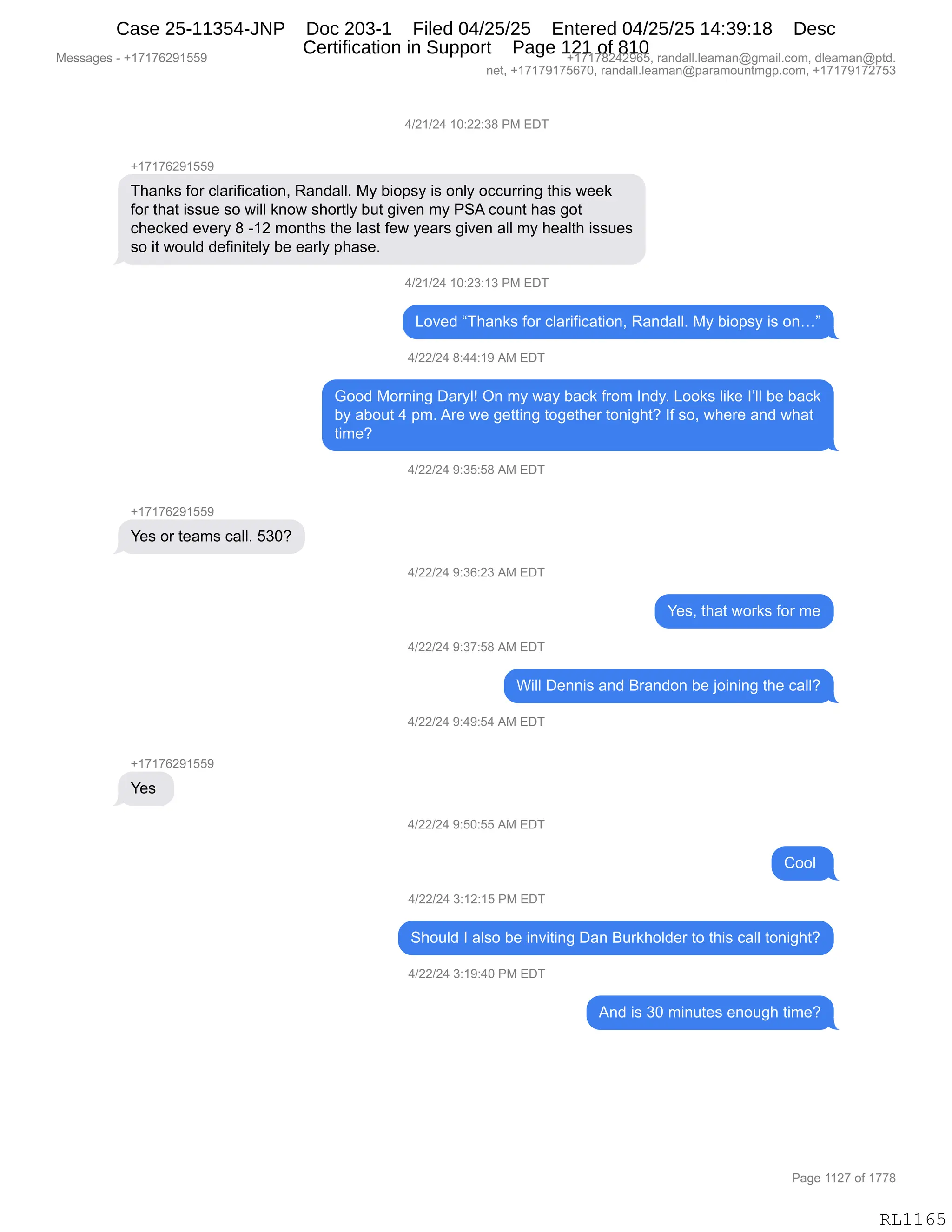 Messages - +17176291559 +17178242965, randall.leaman@gmail.com, dleaman@ptd.
net, +17179175670, randall.leaman@paramountmgp.com, +17179172753
4/21/24 10:22:38 PM EDT
+17176291559
Thanks for clarification, Randall. My biopsy is only occurring this week
for that issue so will know shortly but given my PSA count has got
checked every 8 -12 months the Iast few years given all my health issues
so it would definitely be early phase.
4/21/24 10:23:13 PM EDT
Loved "Thanks for clarification, Randall. My biopsy is on..."
4/22/24 8:44:19 AM EDT
Good Morning Daryl! On my way back from Indy. Looks like I'II be back
by about 4 pm. Are we getting together tonight? If so, where and what
time?
4/22/24 9:35:58 AM EDT
Yes or teams call. 530?
4/22/24 9:36:23 AM EDT
Yes, that works for me
4/22/24 9:37:58 AM EDT
Will Dennis and Brandon be joining the call?
4/22/24 9:49:54 AM EDT
+17176291559
Yes
4/22/24 9:50:55 AM EDT
Cool
4/22/24 3:12:15 PM EDT
Should I also be inviting Dan Burkholder to this call tonight?
4/22/24 3:19:40 PM EDT
And is 30 minutes enough time?
Page 1127 of 1778
RL1165
0)J()J0,(O.JJ.*/,N#,2T4
H(+(+IJ-(KK-
4;&:<%,MD8,AE&8"M"A&9"D:X,b&:>&EEB,#F,V"D=%F,"%,D:EF,DAA588":',9;"%,7$$<
MD8,9;&9,"%%5$,%D,7"EE,<:D7,%;D89EF,V59,'"?$:,6F,N31,AD5:9,;&%,'D9
A;$A<$>,$?$8F,/,W(J,6D:9;%,9;$,E&%9,M$7,F$&8%,'"?$:,&EE,6F,;$&E9;,"%%5$%
%D,"9,7D5E>,>$M":"9$EF,V$,$&8EF,=;&%$B,
0)J()J0,(O.J*.(*,N#,2T4
[D?$>,l4;&:<%,MD8,AE&8"M"A&9"D:X,b&:>&EEB,#F,V"D=%F,"%,D:jm
0)JJ)J0,/.00.(-,1#,2T4
`DD>,#D8:":',T&8FEg,Q:,6F,7&F,V&A<,M8D6,R:>FB,[DD<%,E"<$,RPEE,V$,V&A<
VF,&VD59,0,=6B,18$,7$,'$99":',9D'$9;$8,9D:"';9G,RM,%DX,7;$8$,&:>,7;&9
9"6$G
0)JJ)J0,-.*K.K/,1#,2T4
H(+(+IJ-(KK-
h$%,D8,9$&6%,A&EEB,K*OG
0)JJ)J0,-.*I.J*,1#,2T4
h$%X,9;&9,7D8<%,MD8,6$
0)JJ)J0,-.*+.K/,1#,2T4
C"EE,T$::"%,&:>,e8&:>D:,V$,UD":":',9;$,A&EEG
0)JJ)J0,-.0-.K0,1#,2T4
H(+(+IJ-(KK-
h$%,
0)JJ)J0,-.KO.KK,1#,2T4
LDDE,
0)JJ)J0,*.(J.(K,N#,2T4
3;D5E>,R,&E%D,V$,":?"9":',T&:,e58<;DE>$8,9D,9;"%,A&EE,9D:"';9G
0)JJ)J0,*.(-.0O,N#,2T4
1:>,"%,*O,6":59$%,$:D5';,9"6$G
#$%%&'$%,W,H(+(+IJ-(KK- H(+(+/J0J-IKX,8&:>&EEBE$&6&:Y'6&"EBAD6X,>E$&6&:Y=9>B
:$9X,H(+(+-(+KI+OX,8&:>&EEBE$&6&:Y=&8&6D5:96'=BAD6X,H(+(+-(+J+K*
N&'$,((J+,DM,(++/
RL1165
Case 25-11354-JNP Doc 203-1 Filed 04/25/25 Entered 04/25/25 14:39:18 Desc
Certification in Support Page 121 of 810
 