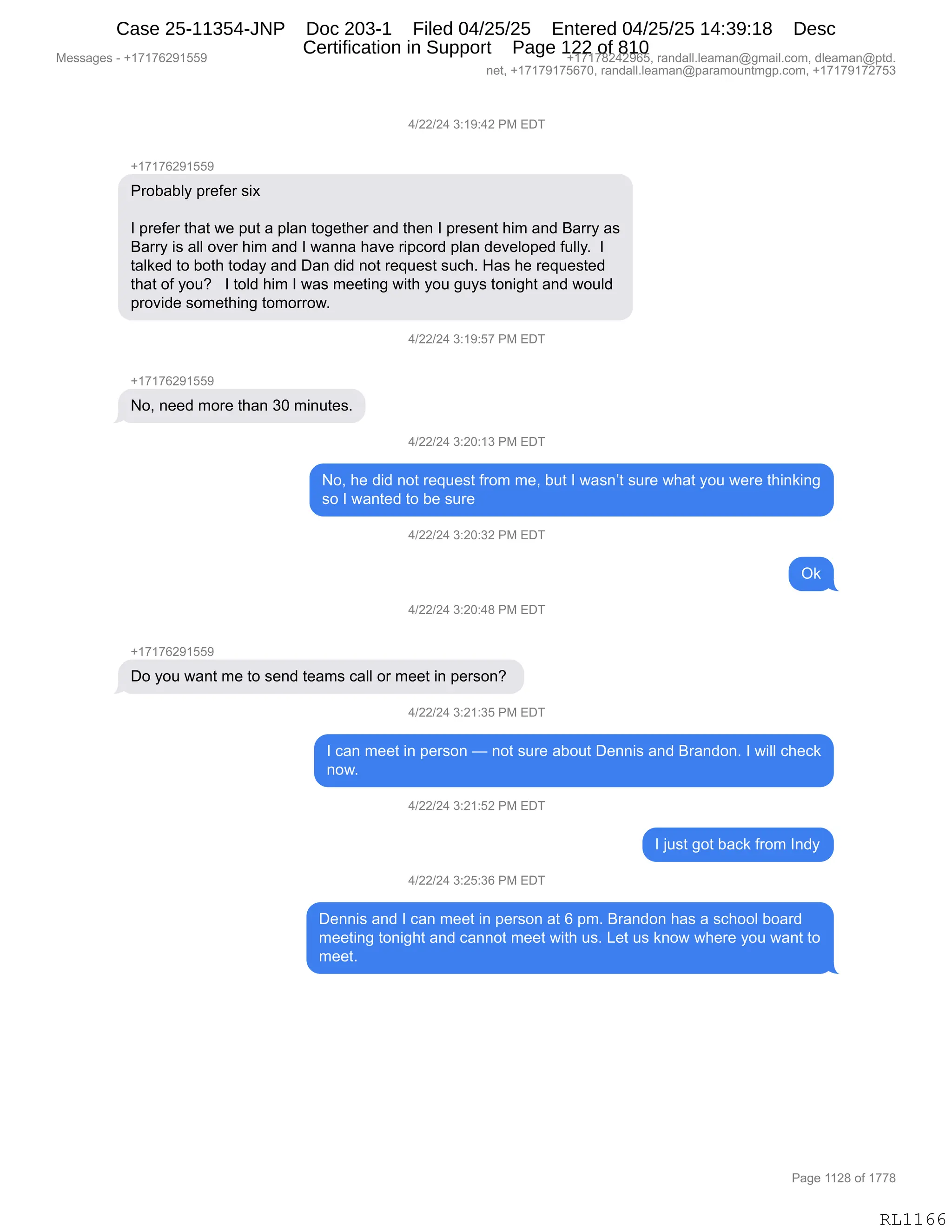 Messages - +17176291559 +17178242965, randall.leaman@gmail.com, dleaman@ptd.
net, +17179175670, randall.leaman@paramountmgp.com, +17179172753
4/22/24 3:19:42 PM EDT
+17176291559
Probably prefer six
I prefer that we put a plan together and then I present him and Barry as
Barry is all over him and I wanna have ripcord plan developed fully. I
talked to both today and Dan did not request such. Has he requested
that of you? I told him I was meeting with you guys tonight and would
provide something tomorrow.
4/22/24 3:19:57 PM EDT
+17176291559
No, need more than 30 minutes.
4/22/24 3:20:13 PM EDT
No, he did not request from me, but I wasn't sure what you were thinking
so I wanted to be sure
4/22/24 3:20:32 PM EDT
4/22/24 3:20:48 PM EDT
Do you want me to send teams call or meet in person?
4/22/24 3:21:35 PM EDT
Ok
I can meet in person — not sure about Dennis and Brandon. I will check
now.
4/22/24 3:21:52 PM EDT
I just got back from Indy
4/22/24 3:25:36 PM EDT
Dennis and I can meet in person at 6 pm. Brandon has a school board
meeting tonight and cannot meet with us. Let us know where you want to
meet.
RL1166
0)JJ)J0,*.(-.0J,N#,2T4
H(+(+IJ-(KK-
N8DV&VEF,=8$M$8,%"@
R,=8$M$8,9;&9,7$,=59,&,=E&:,9D'$9;$8,&:>,9;$:,R,=8$%$:9,;"6,&:>,e&88F,&%
e&88F,"%,&EE,D?$8,;"6,&:>,R,7&::&,;&?$,8"=AD8>,=E&:,>$?$ED=$>,M5EEFB,,R
9&E<$>,9D,VD9;,9D>&F,&:>,T&:,>">,:D9,8$]5$%9,%5A;B,_&%,;$,8$]5$%9$>
9;&9,DM,FD5G,,,R,9DE>,;"6,R,7&%,6$$9":',7"9;,FD5,'5F%,9D:"';9,&:>,7D5E>
=8D?">$,%D6$9;":',9D6D88D7B
0)JJ)J0,*.(-.K+,N#,2T4
H(+(+IJ-(KK-
DX,:$$>,6D8$,9;&:,*O,6":59$%B
0)JJ)J0,*.JO.(*,N#,2T4
DX,;$,>">,:D9,8$]5$%9,M8D6,6$X,V59,R,7&%:P9,%58$,7;&9,FD5,7$8$,9;":<":'
%D,R,7&:9$>,9D,V$,%58$
0)JJ)J0,*.JO.*J,N#,2T4
Q<
0)JJ)J0,*.JO.0/,N#,2T4
H(+(+IJ-(KK-
TD,FD5,7&:9,6$,9D,%$:>,9$&6%,A&EE,D8,6$$9,":,=$8%D:G,
0)JJ)J0,*.J(.*K,N#,2T4
R,A&:,6$$9,":,=$8%D:,o,:D9,%58$,&VD59,T$::"%,&:>,e8&:>D:B,R,7"EE,A;$A<
:D7B,
0)JJ)J0,*.J(.KJ,N#,2T4
R,U5%9,'D9,V&A<,M8D6,R:>F
0)JJ)J0,*.JK.*I,N#,2T4
T$::"%,&:>,R,A&:,6$$9,":,=$8%D:,&9,I,=6B,e8&:>D:,;&%,&,%A;DDE,VD&8>
6$$9":',9D:"';9,&:>,A&::D9,6$$9,7"9;,5%B,[$9,5%,<:D7,7;$8$,FD5,7&:9,9D
6$$9B
#$%%&'$%,W,H(+(+IJ-(KK- H(+(+/J0J-IKX,8&:>&EEBE$&6&:Y'6&"EBAD6X,>E$&6&:Y=9>B
:$9X,H(+(+-(+KI+OX,8&:>&EEBE$&6&:Y=&8&6D5:96'=BAD6X,H(+(+-(+J+K*
N&'$,((J/,DM,(++/
RL1166
Case 25-11354-JNP Doc 203-1 Filed 04/25/25 Entered 04/25/25 14:39:18 Desc
Certification in Support Page 122 of 810
 