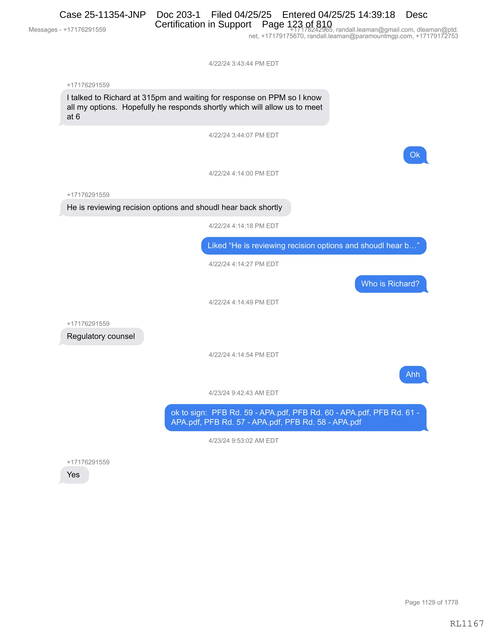 Messages - +17176291559 +17178242965, randall.leaman@gmail.com, dleaman@ptd.
net, +17179175670, randall.leaman@paramountmgp.com, +17179172753
4/22/24 3:43:44 PM EDT
+17176291559
1 talked to Richard at 315pm and waiting for response on PPM so 1 know
all my options. Hopefully he responds shortly which will allow us to meet
at 6
4/22/24 3:44:07 PM EDT
Ok
4/22/24 4:14:00 PM EDT
-h17176291559
He is reviewing recision options and shoudl hear back shortly
4/22/24 4:14:18 PM EDT
Liked "He is reviewing recision options and shoudl hear b..."
4/22/24 4:14:27 PM EDT
Who is Richard?
4/22/24 4:14:49 PM EDT
Regulatory counsel
4/22/24 4:14:54 PM EDT
Ahh
4/23/24 9:42:43 AM EDT
ok to sign: PFB Rd. 59 -APA.pdf, PFB Rd. 60 -APA.pdf, PFB Rd. 61 -
APA.pdf, PFB Rd. 57 - APA.pdf, PFB Rd. 58 -APA.pdf
4/23/24 9:53:02 AM EDT
Yes
RL1167
0)JJ)J0,*.0*.00,N#,2T4
H(+(+IJ-(KK-
R,9&E<$>,9D,b"A;&8>,&9,*(K=6,&:>,7&"9":',MD8,8$%=D:%$,D:,NN#,%D,R,<:D7
&EE,6F,D=9"D:%B,,_D=$M5EEF,;$,8$%=D:>%,%;D89EF,7;"A;,7"EE,&EED7,5%,9D,6$$9
&9,I
0)JJ)J0,*.00.O+,N#,2T4
Q<
0)JJ)J0,0.(0.OO,N#,2T4
H(+(+IJ-(KK-
_$,"%,8$?"$7":',8$A"%"D:,D=9"D:%,&:>,%;D5>E,;$&8,V&A<,%;D89EF,
0)JJ)J0,0.(0.(/,N#,2T4
["<$>,l_$,"%,8$?"$7":',8$A"%"D:,D=9"D:%,&:>,%;D5>E,;$&8,Vjm
0)JJ)J0,0.(0.J+,N#,2T4
C;D,"%,b"A;&8>G
0)JJ)J0,0.(0.0-,N#,2T4
H(+(+IJ-(KK-
b$'5E&9D8F,AD5:%$E,
0)JJ)J0,0.(0.K0,N#,2T4
1;;
0)J*)J0,-.0J.0*,1#,2T4
D<,9D,%"':.,,NZe,b>B,K-,W,1N1B=>MX,NZe,b>B,IO,W,1N1B=>MX,NZe,b>B,I(,W
1N1B=>MX,NZe,b>B,K+,W,1N1B=>MX,NZe,b>B,K/,W,1N1B=>M
0)J*)J0,-.K*.OJ,1#,2T4
H(+(+IJ-(KK-
h$%,
#$%%&'$%,W,H(+(+IJ-(KK- H(+(+/J0J-IKX,8&:>&EEBE$&6&:Y'6&"EBAD6X,>E$&6&:Y=9>B
:$9X,H(+(+-(+KI+OX,8&:>&EEBE$&6&:Y=&8&6D5:96'=BAD6X,H(+(+-(+J+K*
N&'$,((J-,DM,(++/
RL1167
Case 25-11354-JNP Doc 203-1 Filed 04/25/25 Entered 04/25/25 14:39:18 Desc
Certification in Support Page 123 of 810
 